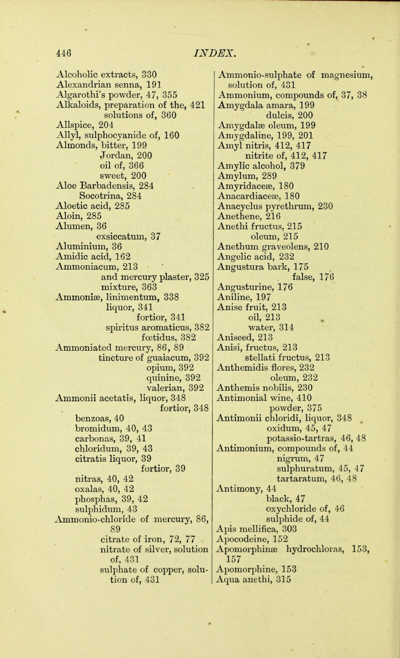 Alcoholic extracts, 330 Alexandrian senna, 191 Algarothi's powder, 47, 355 Alkaloids, preparation of the, 421 solutions of, 360 Allspice, 204 Allyl, sulphocyanide of, 160 Almonds, bitter, 199 Jordan, 200 oil of, 366 sweet, 200 Aloe Barbadensis, 284 Socotrina, 284 Aloetic acid, 285 Aloin, 285 Alumen, 36 exsiccatum, 37 Aluminium, 36 Amidic acid, 162 Ammoniacum, 213 and mercury plaster, 325 mixture, 363 Ammonise, linimentum, 338 liquor, 341 fortior, 341 spiritus aromaticus, 382 foetidus, 382 Ammoniated mercury, 86, 89 tincture of guaiacum, 392 opium, 392 quinine, 392 valerian, 392 Ammonii acetatis, liquor, 348 fortior, 348 benzoas, 40 bromidum, 40, 43 carbonas, 39, 41 chloridum, 39, 43 citratis liquor, 39 fortior, 39 nitras, 40, 42 oxalas, 40, 42 phosphas, 39, 42 sulphidum, 43 Ammonio-chloride of mercury, 86, 89 citrate of iron, 72, 77 nitrate of silver, solution of, 431 sulphate of copper, solu- tion of, 431 Ammonio-sulphate of magnesium, solution of, 431 Ammonium, compounds of, 37, 38 Amygdala amara, 199 dulcis, 200 Amygdalae oleum, 199 Amygdaline, 199, 201 Amyl nitris, 412, 417 nitrite of, 412, 417 Amylic alcohol, 379 Amylum, 289 Amyridacese, 180 Anacardiacese, 180 Anacyclus pyrethrum, 230 Anethene, 216 Anethi fructus, 215 oleum, 215 Anethum graveolens, 210 Angelic acid, 232 Angustura bark, 175 false, 176 Angusturine, 176 Aniline, 197 Anise fruit, 213 oil, 213 water, 314 Aniseed, 213 Anisi, fructus, 213 stellati fructus, 213 Anthemidis flores, 232 oleum, 232 Anthemis nobilis, 230 Antimonial wine, 410 powder, 375 Antimonii chloridi, liquor, 348 oxidum, 45, 47 potassio-tartras, 46, 48 Antimonium, compounds of, 44 nigrum, 47 sulphuratum, 45, 47 tartaratum, 46, 48 Antimony, 44 black, 47 oxychloride of, 46 sulphide of, 44 Apis mellifica, 303 Apocodeine, 152 Apomorphinee hydrochloras, 153, 157 Apomorphine, 153 Aqua anethi, 315