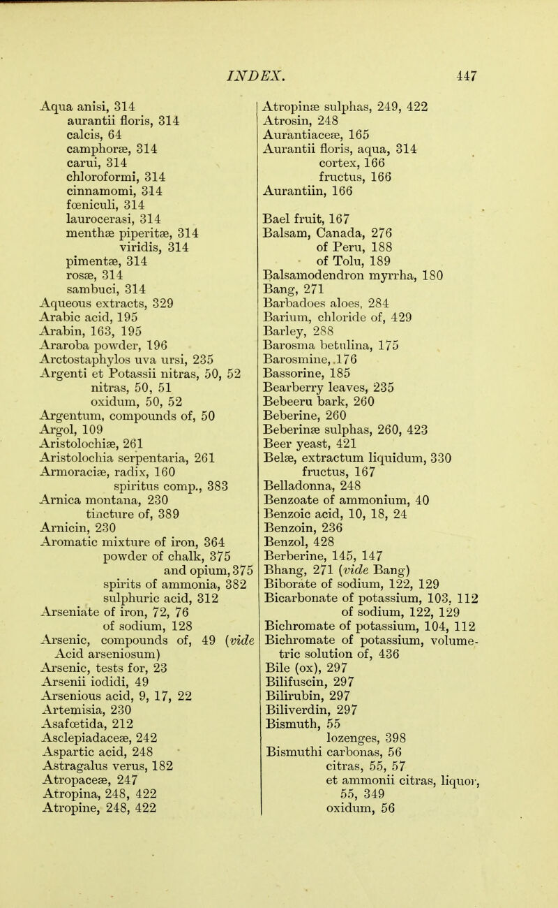 Aqua anisi, 314 aurantii floris, 314 calcis, 64 camphorae, 314 carui, 314 chloroformi, 314 cinnamomi, 314 foeniciili, 314 laurocerasi, 314 menthse piperitse, 314 viridis, 314 pimentse, 314 rosae, 314 sambuci, 314 Aqueous extracts, 329 Arabic acid, 195 Arabin, 163, 195 Araroba powder, 196 Arctostaphylos uva ursi, 235 Argenti et Potassii nitras, 50, 52 nitras, 50, 51 oxidum, 50, 52 Argentum, compounds of, 50 Argol, 109 Aristolochise, 261 Aristolocliia serpentaria, 261 Armoraciae, radix, 160 spiritus comp., 383 Arnica montana, 230 tincture of, 389 Arnicin, 230 Aromatic mixture of iron, 364 powder of chalk, 375 and opium, 375 spirits of ammonia, 382 sulphuric acid, 312 Arseniate of iron, 72, 76 of sodium, 128 Arsenic, compounds of, 49 {vide Acid arseniosum) Arsenic, tests for, 23 Arsenii iodidi, 49 Arsenious acid, 9, 17, 22 Artemisia, 230 AsafcBtida, 212 Asclepiadaceae, 242 Aspartic acid, 248 Astragalus verus, 182 Atropaceae, 247 Atropina, 248, 422 Atropine, 248, 422 Atropinae sulphas, 249, 422 Atrosin, 248 Aurantiaceae, 165 Aurantii fioris, aqua, 314 cortex, 166 fructus, 166 Aurantiin, 166 Bael fruit, 167 Balsam, Canada, 276 of Peru, 188 of Tolu, 189 Balsamodendron myrrha, 180 Bang, 271 Barbadoes aloes, 284 Barium, chloride of, 429 Barley, 288 Barosma betulina, 175 Barosmine, .176 Bassorine, 185 Bearberry leaves, 235 Bebeeru bark, 260 Beberine, 260 Beberinee sulphas, 260, 423 Beer yeast, 421 Belae, extractum liquidum, 330 fructus, 167 Belladonna, 248 Benzoate of ammonium, 40 Benzoic acid, 10, 18, 24 Benzoin, 236 Benzol, 428 Berberine, 145, 147 Bhang, 271 {vide Bang) Biborate of sodium, 122, 129 Bicarbonate of potassium, 103, 112 of sodium, 122, 129 Bichromate of potassium, 104, 112 Bichromate of potassium, volume- tric solution of, 436 Bile (ox), 297 Bilifuscin, 297 Bilirubin, 297 Biliverdin, 297 Bismuth, 55 lozenges, 398 Bismuthi carbonas, 56 citras, 55, 57 et ammonii citras, liquo)-, 55, 349 oxidum, 56