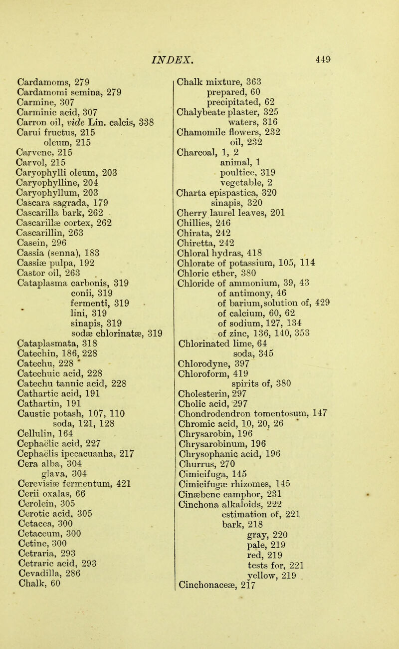 Cardamoms, 279 Cardamomi semina, 279 Carmine, 307 Carminic acid, 307 Carron oil, vide Lin. calcis, 338 Carai fructus, 215 oleum, 215 Carvene, 215 Car vol, 215 Caryophylli oleum, 203 Caryophylline, 204 Caryophyllum, 203 Cascara sagrada, 179 Cascarilla bark, 262 Cascarillae cortex, 262 Cascarillin, 263 Casein, 296 Cassia (senna), 183 Cassiae pulpa, 192 Castor oil, 263 Cataplasma carbonis, 319 conii, 319 fermenti, 319 lini, 319 sinapis, 319 sodse chlorinatEe, 319 Cataplasmata, 318 Catechin, 186, 228 Catechu, 228 ' Catechuic acid, 228 Catechu tannic acid, 228 Cathartic acid, 191 Cathartin, 191 Caustic potash, 107, 110 soda, 121, 128 Cellulin, 164 Cephaelic acid, 227 Cephaelis ipecacuanha, 217 Cera alba, 304 glava, 304 Cerevisise ferir.entum, 421 Cerii oxalas, 66 Cerolein, 305 Cerotic acid, 305 Cetacea, 300 Cetaceum, 300 Cetine, 300 Cetraria, 293 Cetraric acid, 293 Cevadilla, 286 Chalk, 60 Chalk mixture, 363 prepared, 60 precipitated, 62 Chalybeate plaster, 325 waters, 316 Chamomile flowers, 232 oil, 232 Charcoal, 1, 2 animal, 1 poultice, 319 vegetable, 2 Charta epispastica, 320 sinapis, 320 Cherry laurel leaves, 201 Chillies, 246 Chirata, 242 Chiretta, 242 Chloral hydras, 418 Chlorate of potassium, 105, 114 Chloric ether, 380 Chloride of ammonium, 39, 43 of antimony, 46 of barium, solution of, 429 of calcium, 60, 62 of sodium, 127, 134 of zinc, 136, 140, 353 Chlorinated lime, 64 soda, 345 Chlorodyne, 397 Chloroform, 419 spirits of, 380 Cholesterin, 297 Cholic acid, 297 Chondrodendron tomentosum, 147 Chromic acid, 10, 20, 26 Chrysarobin, 196 Chrysarobinum, 196 Chrysophanic acid, 196 Churrus, 270 Cimicifuga, 145 Cimicifugse rhizomes, 145 Cinsebene camphor, 231 Cinchona alkaloids, 222 estimation of, 221 bark, 218 gray, 220 pale, 219 red, 219 tests for, 221 yellow, 219 Cinchonacese, 217