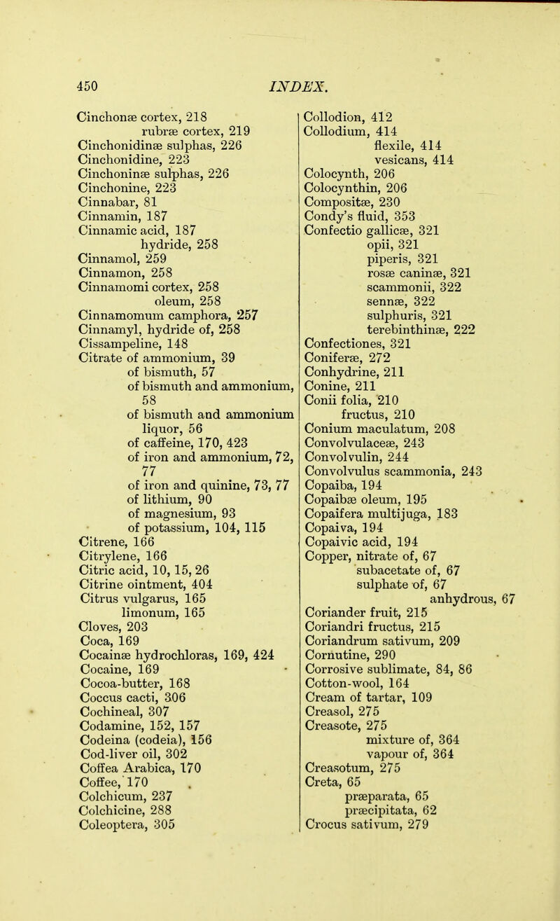 Cinchonse cortex, 218 rubrse cortex, 219 CinchonidinBe sulphas, 226 Cinchonidine, 223 Cinchoninse sulphas, 226 Cinchonine, 223 Cinnabar, 81 Cinnamin, 187 Cinnamic acid, 187 hydride, 258 Cinnamol, 259 Cinnamon, 258 Cinnamomi cortex, 258 oleum, 258 Cinnamomum camphora, 257 Cinnamyl, hydride of, 258 Cissampeline, 148 Citrate of ammonium, 39 of bismuth, 57 of bismuth and ammonium, 58 of bismuth and ammonium liquor, 56 of caffeine, 170, 423 of iron and ammonium, 72, 77 of iron and quinine, 73, 77 of lithium, 90 of magnesium, 93 of potassium, 104, 115 Citrene, 166 Citrylene, 166 Citric acid, 10, 15, 26 Citrine ointment, 404 Citrus vulgarus, 165 limonum, 165 Cloves, 203 Coca, 169 Cocainae hydrochloras, 169, 424 Cocaine, 169 Cocoa-butter, 168 Coccus cacti, 306 Cochineal, 307 Codamine, 152, 157 Codeina (codeia), 156 Cod-liver oil, 302 Coffea Arabica, 170 Coffee, 170 Colchicum, 237 Colchicine, 288 Coleoptera, 305 Collodion, 412 Collodium, 414 flexile, 414 vesicans, 414 Colocynth, 206 Colocynthin, 206 Compositae, 230 Condy's fluid, 353 Confectio gallicse, 321 opii, 321 piper is, 321 rosee caninse, 321 scammonii, 322 sennse, 322 sulphuris, 321 terebinthinse, 222 Confectiones, 321 Coniferae, 272 Conhydrine, 211 Conine, 211 Conii folia, 210 fructus, 210 Conium maculatum, 208 Convolvulacese, 243 Convolvulin, 244 Convolvulus scammonia, 243 Copaiba, 194 Copaibse oleum, 195 Copaifera multijuga, 183 Copaiva, 194 Copaivic acid, 194 Copper, nitrate of, 67 subacetate of, 67 sulphate of, 67 anhydrous. Coriander fruit, 215 Coriandri fructus, 215 Coriandrum sativum, 209 Cornutine, 290 Corrosive sublimate, 84, 86 Cotton-wool, 164 Cream of tartar, 109 Creasol, 275 Creasote, 275 mixture of, 364 vapour of, 364 Creasotum, 275 Creta, 65 prseparata, 65 praecipitata, 62 Crocus sativum, 279