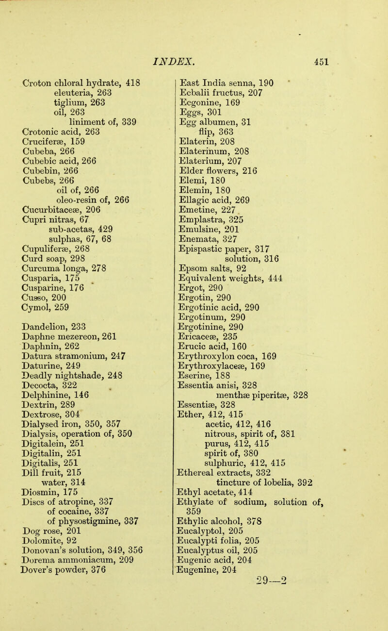 Croton chloral hydrate, 418 eleuteria, 263 tiglium, 263 oil, 263 liniment of, 339 Crotonic acid, 263 Cruciferee, 159 Cubeba, 266 Cubebic acid, 266 Cubebin, 266 Cubebs, 266 oil of, 266 oleo-resin of, 266 Cucurbitacese, 206 Cupri nitras, 67 sub-acetas, 429 sulphas, 67, 68 Cupuliferse, 268 Curd soap, 298 Curcuma longa, 278 Cusparia, 175 Cusparine, 176 Cusso, 200 Cymol, 259 Dandelion, 233 Daphne mezereon, 261 Daphnin, 262 Datura stramonium, 247 Daturine, 249 Deadly nightshade, 248 Decocta, 322 Delphinine, 146 Dextrin, 289 Dextrose, 304 Dialysed iron, 350, 357 Dialysis, operation of, 350 Digitalein, 251 Digitalin, 251 Digitalis, 251 Dill fruit, 215 water, 314 Diosmin, 175 Discs of atropine, 337 of cocaine, 337 of physostigmine, 337 Dog rose, 201 Dolomite, 92 Donovan's solution, 349, 356 Dorema ammoniacum, 209 Dover's powder, 376 East India senna, 190 Ecbalii fructus, 207 Ecgonine, 169 Eggs, 301 Egg albumen, 31 flip, 363 Elaterin, 208 Elaterinum, 208 Elaterium, 207 Elder flowers, 216 Elemi, 180 Elemin, 180 Ellagic acid, 269 Emetine, 227 Emplastra, 325 Emulsine, 201 Enemata, 327 Epispastic paper, 317 solution, 316 Epsom salts, 92 Equivalent weights, 444 Ergot, 290 Ergotin, 290 Ergotinic acid, 290 Ergotinum, 290 Ergotinine, 290 Ericaceae, 235 Erucic acid, 160 Erythroxylon coca, 169 Erythroxylacese, 169 Eserine, 188 Essentia anisi, 328 menthse piperitae, 328 Essentiae, 328 Ether, 412, 415 acetic, 412, 416 nitrous, spirit of, 381 purus, 412, 415 spirit of, 380 sulphuric, 412, 415 Ethereal extracts, 332 tincture of lobelia, 392 Ethyl acetate, 414 Ethylate of sodium, solution of, 359 Ethylic alcohol, 378 Eucalyptol, 205 Eucalypti folia, 205 Eucalyptus oil, 205 Eugenic acid, 204 Eugenine, 204 29—2