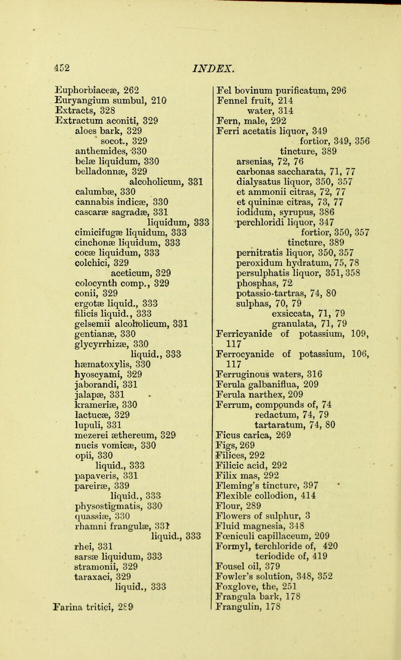 Euphorbiacese, 262 Euryangium sumbul, 210 Extracts, 328 Extractum aconiti, 329 aloes bark, 329 ■ socot., 329 anthemides, 330 belse liquidum, 330 belladonnse, 329 alcoholicum, 331 calumbse, 330 cannabis indicse, 330 cascarse sagradae, 331 liquidum, 333 cimicifugae liquidum, 333 cinchonse liquidum, 333 cocse liquidum, 333 colchici, 329 aceticum, 329 colocynth comp., 329 conii, 329 ergotse liquid., 333 filicis liquid., 333 gelsemii alcoholicum, 331 gentianse, 330 glycyrrhizse, 330 liquid., 333 hsematoxylis, 330 hyoscyami, 329 jaborandi, 331 jalapse, 331 kramerise, 330 lactucse, 329 lupuli, 331 mezerei sethereum, 329 nucis vomicae, 330 opii, 330 liquid., 333 papaveris, 331 pareirse, 339 liquid., 333 physostigmatis, 330 quassise, 330 rhamni frangulse, 331 liquid., 333 rhei, 331 sarsse liquidum, 333 stramonii, 329 taraxaci, 329 liquid., 333 Farina tritici, 2S9 Fel bovinum purificatum, 296 Fennel fruit, 214 water, 314 Fern, male, 292 Ferri acetatis liquor, 349 fortior, 349, 356 tincture, 389 arsenias, 72, 76 carbonas saccharata, 71, 77 dialysatus liquor, 350, 357 et ammonii citras, 72, 77 et quininae citras, 73, 77 iodidum, syrupus, 386 perchloridi liquor, 347 fortior, 350, 357 tincture, 389 pernitratis liquor, 350, 357 peroxidum hydratum, 75, 78 persulphatis liquor, 351, 358 phosphas, 72 potassio-tartras, 74, 80 sulphas, 70, 79 exsiccata, 71, 79 granulata, 71, 79 Ferricyanide of potassium, 109, 117 Ferrocyanide of potassium, 106, 117 _ Ferruginous waters, 316 Ferula galbaniflua, 209 Ferula narthex, 209 Ferrum, compounds of, 74 redactum, 74, 79 tartaratum, 74, 80 Ficus carica, 269 Figs, 269 Filices, 292 Filicic acid, 292 Filix mas, 292 Fleming's tincture, 397 Flexible collodion, 414 Flour, 289 Flowers of sulphur, 3 Fluid magnesia, 348 Fceniculi capillaceum, 209 Formyl, terchloride of, 420 teriodide of, 419 Fousel oil, 379 Fowler's solution, 348, 352 Foxglove, the, 251 Frangula bark, 178 Frangulin, 178