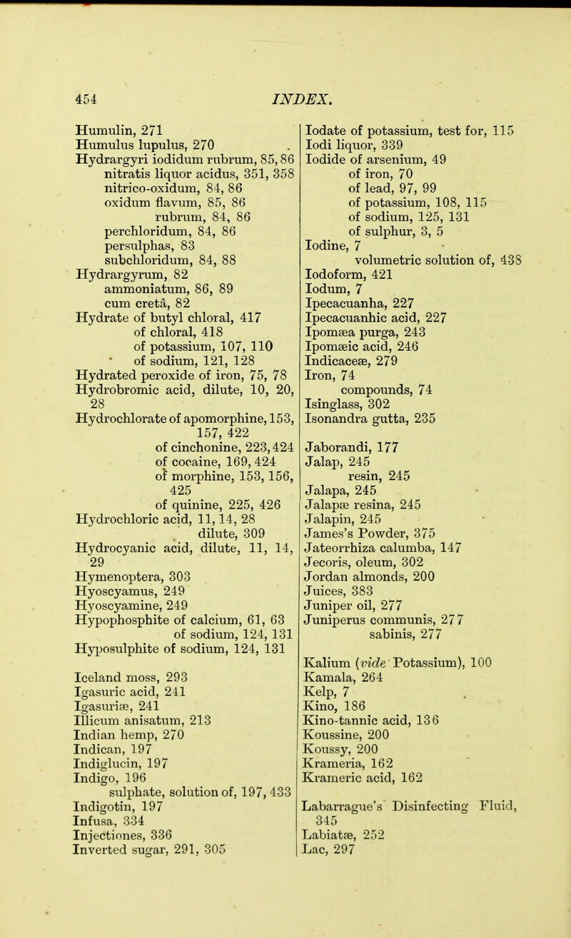 Humulin, 271 Humulus lupulus, 270 Hydrargyri iodidum rnbrum, 85,86 nitratis liquor acidus, 351, 358 nitrico-oxidum, 84, 86 oxidum flavum, 85, 86 rubrum, 84, 86 perchloridum, 84, 86 persiilphas, 83 subchloridum, 84, 88 Hydrargyrum, 82 ammoniatum, 86, 89 cum creta, 82 Hydrate of butyl chloral, 417 of chloral, 418 of potassium, 107, 110 of sodium, 121, 128 Hydrated peroxide of iron, 75, 78 Hydrobromic acid, dilute, 10, 20, 28 Hydrochlorate of apomorphine, 153, 157, 422 of cinchonine, 223,424 of cocaine, 169, 424 of morphine, 153,156, 425 of quinine, 225, 426 Hydrochloric acid, 11,14, 28 dilute, 309 Hydrocyanic acid, dilute, 11, 14, 29 Hymenoptera, 303 Hyoscyamus, 249 Hyoscyamine, 249 Hypophosphite of calcium, 61, 63 of sodium, 124, 131 Hyposulphite of sodium, 124, 131 Iceland moss, 293 Igasuric acid, 241 Igasuriae, 241 Illicum anisatum, 213 Indian hemp, 270 Indican, 197 Indiglucin, 197 Indigo, 196 sulphate, solution of, 197, 433 Indigo tin, 197 Infusa, 334 Injectiones, 336 Inverted sugar, 291, 305 lodate of potassium, test for, 115 lodi liquor, 339 Iodide of arsenium, 49 of iron, 70 of lead, 97, 99 of potassium, 108, 115 of sodium, 125, 131 of sulphur, 3, 5 Iodine, 7 volumetric solution of, 438 Iodoform, 421 lodum, 7 Ipecacuanha, 227 Ipecacuanhic acid, 227 Ipomsea purga, 243 Ipomeeic acid, 246 Indicacese, 279 Iron, 74 compounds, 74 Isinglass, 302 Isonandra gutta, 235 Jaborandi, 177 Jalap, 245 resin, 245 Jalapa, 245 Jalapse resina, 245 Jalapin, 245 James's Powder, 375 Jateorrhiza calumba, 147 Jecoris, oleum, 302 Jordan almonds, 200 Juices, 383 Juniper oil, 277 Juniperus communis, 277 sabinis, 277 Kalium [vide Potassium), 100 Kamala, 264 Kelp, 7 Kino, 186 Kino-tannic acid, 136 Koussine, 200 Koussy, 200 Krameria, 162 Krameric acid, 162 Labarrague's Disinfecting Fluid, 345 Labiatse, 252 Lac, 297