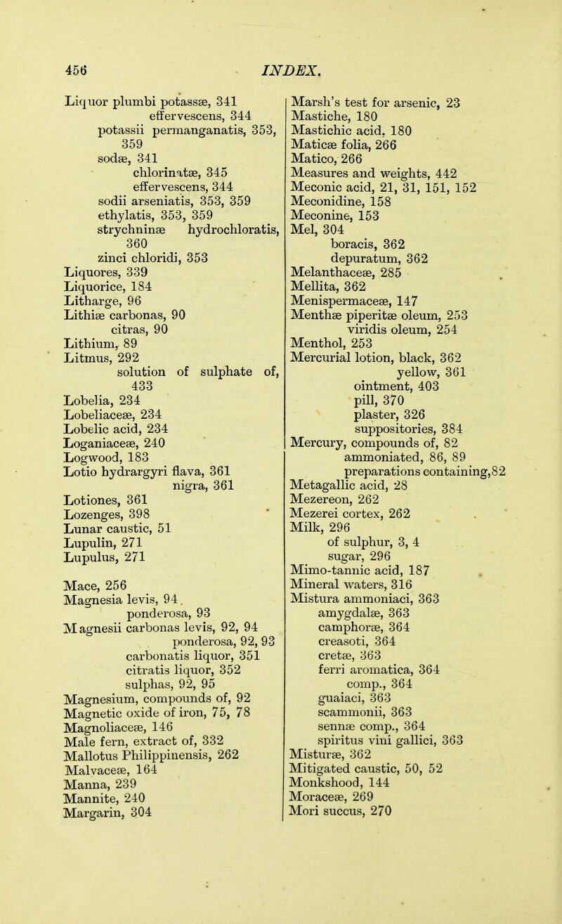 Liquor plumbi potassas, 341 effervescens, 344 potassii permanganatis, 353, 359 sodse, 341 chlorinatse, 345 effervescens, 344 sodii arseniatis, 353, 359 ethylatis, 353, 359 strychninae hydrochloratis, 360 zinci chloridi, 353 Liquores, 339 Liquorice, 184 Litharge, 96 Lithiae carbonas, 90 citras, 90 Lithium, 89 Litmus, 292 solution of sulphate of, 433 Lobelia, 234 Lobeliacese, 234 Lobelic acid, 234 Loganiacese, 240 Logwood, 183 Lotio hydrargyri flava, 361 nigra, 361 Lotiones, 361 Lozenges, 398 Lunar caustic, 51 Lupulin, 271 Lupulus, 271 Mace, 256 Magnesia levis, 94. ponderosa, 93 Magnesii carbonas levis, 92, 94 ponderosa, 92, 93 carbonatis liquor, 351 citratis liquor, 352 sulphas, 92, 95 Magnesium, compounds of, 92 Magnetic oxide of iron, 75, 78 Magnoliacese, 146 Male fern, extract of, 332 Mallotus Philippinensis, 262 Malvaceae, 164 Manna, 239 Mannite, 240 Margarin, 304 Marsh's test for arsenic, 23 Mastiche, 180 Mastichic acid, 180 Maticae folia, 266 Matico, 266 Measures and weights, 442 Meconic acid, 21, 31, 151, 152 Meconidine, 158 Meconine, 153 Mel, 304 boracis, 362 depuratum, 362 Melanthaceae, 285 Mellita, 362 Menispermaceae, 147 Menthae piperitae oleum, 253 viridis oleum, 254 Menthol, 253 Mercurial lotion, black, 362 yellow, 361 ointment, 403 pill, 370 plaster, 326 suppositories, 384 Mercury, compounds of, 82 ammoniated, 86, 89 preparations containing,82 Metagallic acid, 28 Mezereon, 262 Mezerei cortex, 262 . ' Milk, 296 of sulphur, 3, 4 sugar, 296 Mimo-tannic acid, 187 Mineral waters, 316 Mistura ammoniaci, 363 amygdalae, 363 camphorae, 364 creasoti, 364 cretae, 363 ferri aromatica, 364 comp., 364 guaiaci, 363 scammonii, 363 sennae comp., 364 spiritus vini gallici, 363 Misturae, 362 Mitigated caustic, 50, 52 Monkshood, 144 Moraceae, 269 Mori succus, 270