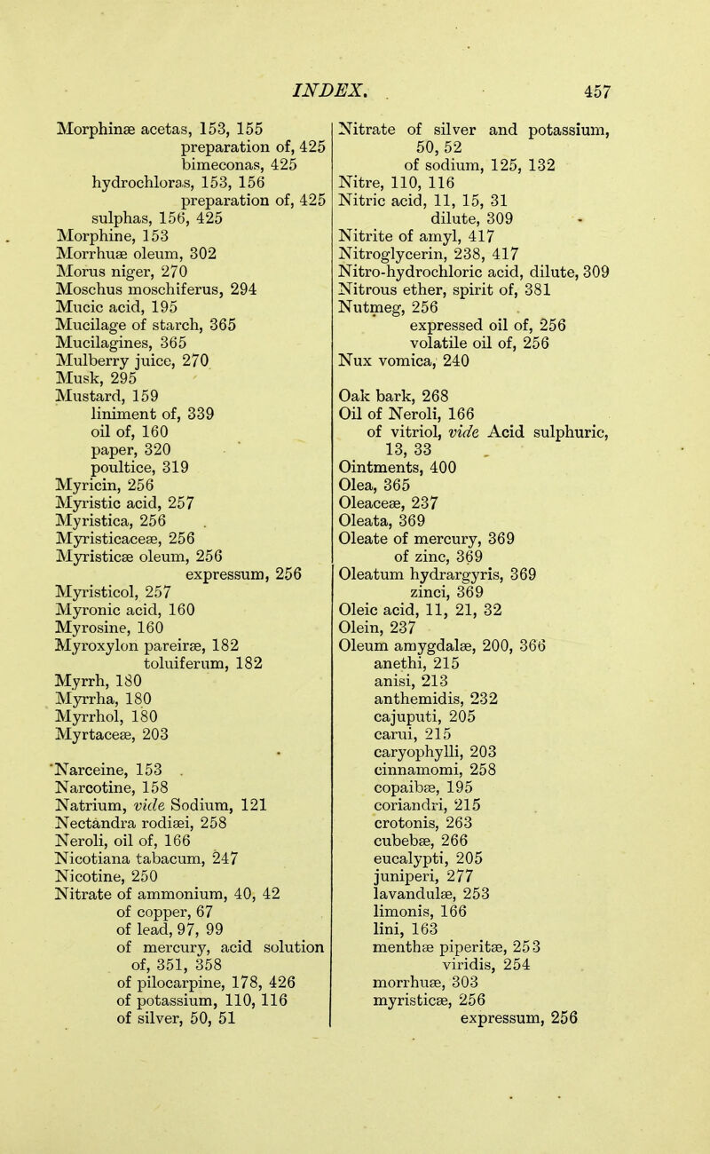 Morphinse acetas, 153, 155 preparation of, 425 bimeconas, 425 hydrochlora.s, 153, 156 preparation of, 425 sulphas, 156, 425 Morphine, 153 Morrhuse oleum, 302 Morus niger, 270 Moschus moschiferus, 294 Mucic acid, 195 Mucilage of starch, 365 Mucilagines, 365 Mulberry juice, 270 Musk, 295 Mustard, 159 liniment of, 339 oil of, 160 paper, 320 poultice, 319 Myricin, 256 Myristic acid, 257 Myristica, 256 Myristicacese, 256 Myristicse oleum, 256 expressum, 256 Myristicol, 257 Myronic acid, 160 Myrosine, 160 Myroxylon pareirse, 182 toluiferum, 182 Myrrh, 180 Myrrha, 180 Myrrhol, 180 Myrtacese, 203 'Narceine, 153 Narcotine, 158 Natrium, vide Sodium, 121 Nectandra rodiaei, 258 Neroli, oil of, 166 Nicotiana tabacum, 247 Nicotine, 250 Nitrate of ammonium, 40, 42 of copper, 67 of lead, 97, 99 of mercury, acid solution of, 351, 358 of pilocarpine, 178, 426 of potassium, 110, 116 of silver, 50, 51 Nitrate of silver and potassium, 50, 52 of sodium, 125, 132 Nitre, 110, 116 Nitric acid, 11, 15, 31 dilute, 309 Nitrite of amyl, 417 Nitroglycerin, 238, 417 Nitro-hydrochloric acid, dilute, 309 Nitrous ether, spirit of, 381 Nutmeg, 256 expressed oil of, 256 volatile oil of, 256 Nux vomica, 240 Oak bark, 268 Oil of Neroli, 166 of vitriol, vide Acid sulphuric, 13, 33 Ointments, 400 Olea, 365 Oleacese, 237 Oleata, 369 Oleate of mercury, 369 of zinc, 369 Oleatum hydrargyris, 369 zinci, 369 Oleic acid, 11, 21, 32 Olein, 237 Oleum amygdalae, 200, 366 anethi, 215 anisi, 213 anthemidis, 232 cajuputi, 205 carui, 215 caryophylli, 203 cinnamomi, 258 copaibse, 195 coriandii, 215 crotonis, 263 cubebae, 266 eucalypti, 205 juniperi, 277 lavandulae, 253 limonis, 166 lini, 163 menthae piperitse, 253 viridis, 254 morrhuae, 303 myristicse, 256 expressum, 256