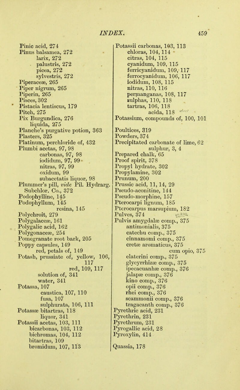 Pinic acid, 274 Piniis balsamea, 272 larix, 272 palustris, 272 picea, 272 sylvestris, 272 Piperacese, 265 Piper nigrum, 265 Piperin, 265 Pisces, 302 Pistacia lentiscus, 179 Pitch, 275 Pix Burgundica, 276 liquida, 275 Planche's purgative potion, 363 Plasters, 325 Platinum, perchloride of, 432 Plumbi acetas, 97, 98 carbonas, 97, 98 iodidum, 97, 99 • nitras, 97, 99 oxidum, 99 subacetatis liquor, 98 Plummer's pill, vide Pil. Hydrarg. Subchlor. Co., 372 Podophylline, 145 Podophyllum, 145 resina, 145 Polychroit, 279 Polygalacese, 161 Polygalic acid, 162 Polygonaceae, 254 Pomegranate root bark, 205 Poppy capsules, 149 red, petals of, 149 Potash, prussiate of, yellow, 106, 117 red, 109, 117 solution of, 341 water, 341 Potassa, 107 caustica, 107, 110 fusa, 107 sulphurata, 106, 111 Potassse bitartras, 118 liquor, 341 Potassii acetas, 103, 111 bicarbonas, 103, 112 bichromas, 104, 112 bitartras, 109 bromidum, 107, 113 Potassii carbonas, 103, 113 chloras, 104,114 • citras, 104, 115 cyanidum, 109, 115 ferricyanidum, 109, 117 ferrocyanidum, 106, 117 iodidum, 108, 115 nitras, 110, 116 perpaanganas, 108, 117 sulphas, 110, 118 tartras, 106, 118 acida, 118 Potassium, compounds of, 100, 101 Poultices, 319 Powders, 374 Precipitated carbonate of lime, 62 sulphur, 3, 4 Prepared chalk, 65 Proof spirit, 378 Propyl hydrate, 302 Propylamine, 302 Prunum, 200 Prussic acid, 11, 14, 29 Pseudo-aconitine, 144 Pseudo-morphine, 157 Pterocarpi lignum, 185 Pterocarpus marsupium, 182 Pulves, 374 Pulvis amygdalae comp., 375 antimonialis, 375 catechu comp., 375 cinnamomi comp., 375 cretse aromaticus, 375 cum opio, 375 elaterini comp., 375 giycyrrhizse comp., 375 ipecacuanhse comp., 376 jalapse comp., 376 kino comp., 376 opii comp., 376 rhei comp., 376 scammonii comp., 376 tragacanth comp,, 376 Pyrethric acid, 231 Pyrethrin, 231 Pyrethrum, 231 PjT^ogallic acid, 28 Pyroxylin, 414 Quassia, 178