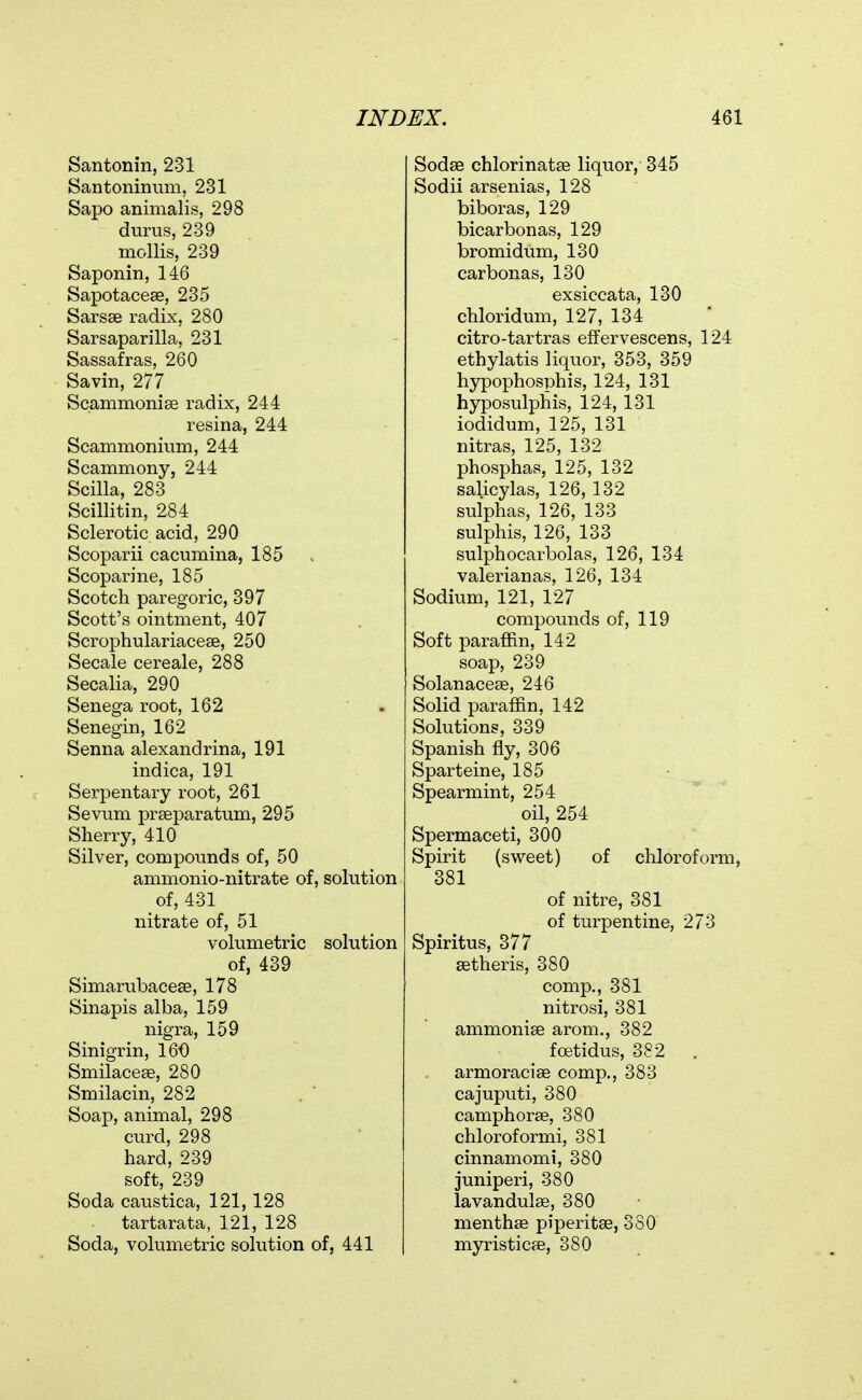 Santonin, 231 Santoninnm, 231 Sapo animalis, 298 durus, 239 mollis, 239 Saponin, 146 Sapotacese, 235 Sarsse radix, 280 Sarsaparilla, 231 Sassafras, 260 Savin, 277 Scammonise radix, 244 resina, 244 Scanimonium, 244 Scammony, 244 Scilla, 283 Scillitin, 284 Sclerotic acid, 290 Scoparii cacumina, 185 Scoparine, 185 Scotch paregoric, 397 Scott's ointment, 407 Scrophulariaceae, 250 Secale cereale, 288 Secalia, 290 Senega root, 162 ■ . Senegin, 162 Senna alexandrina, 191 indica, 191 Serpentary root, 261 Sevum prseparatum, 295 Sherry, 410 Silver, compounds of, 50 ammonio-nitrate of, solution of, 431 nitrate of, 51 volumetric solution of, 439 Simarubacese, 178 Sinapis alba, 159 nigra, 159 Sinigrin, 160 Smilacese, 280 Smilacin, 282 Soap, animal, 298 curd, 298 hard, 239 soft, 239 Soda caustica, 121, 128 tartarata, 121, 128 Soda, volumetric solution of, 441 Sodse chlorinatse liquor, 345 Sodii arsenias, 128 biboras, 129 bicarbonas, 129 bromidum, 130 carbonas, 130 exsiccata, 130 chloridum, 127, 134 citro-tartras effervescens, 124 ethylatis liquor, 353, 359 hypophosphis, 124, 131 hyposulphis, 124, 131 iodidum, 125, 131 nitras, 125, 132 phosphas, 125, 132 salicylas, 126, 132 sulphas, 126, 133 sulphis, 126, 133 sulphocarbolas, 126, 134 valerianas, 126, 134 Sodium, 121, 127 compounds of, 119 Soft paraffin, 142 soap, 239 Solanaceae, 246 Solid paraffin, 142 Solutions, 339 Spanish fly, 306 Sparteine, 185 Spearmint, 254 oil, 254 Spermaceti, 300 Spirit (sweet) of chloroform, 381 of nitre, 381 of turpentine, 273 Spiritus, 377 setheris, 380 comp., 381 nitrosi, 381 ammonise arom., 382 foetidus, 382 . armoracias comp,, 383 cajuputi, 380 camphorae, 380 chloroformi, 381 cinnamomi, 380 juniperi, 380 lavandulae, 380 menthae piperitae, 380 myristicee, 380