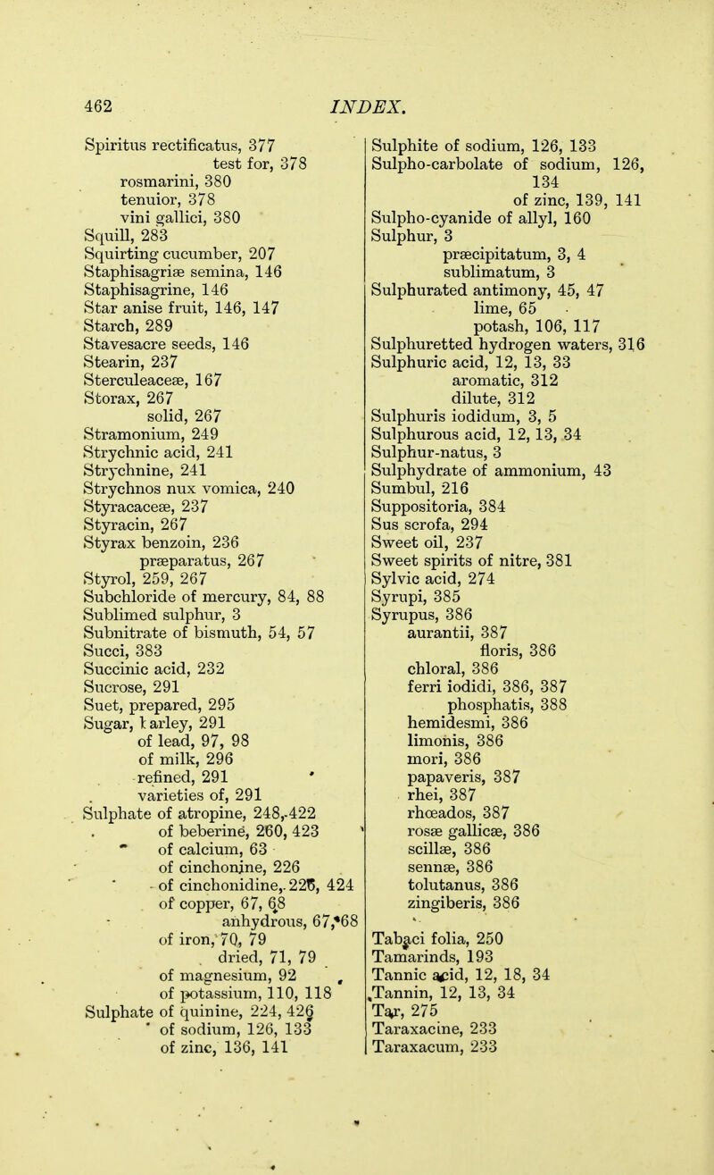 Spiritus rectificatus, 377 test for, 378 rosmarini, 380 tenuior, 378 vini gallici, 380 SquiU, 283 Squirting cucumber, 207 Staphisagrise semina, 146 Staphisagrine, 146 Star anise fruit, 146, 147 Starch, 289 Stavesacre seeds, 146 Stearin, 237 Sterculeacese, 167 Storax, 267 solid, 267 Stramonium, 249 Strychnic acid, 241 Strychnine, 241 Strychnos nux vomica, 240 Styracacese, 237 Styracin, 267 Styrax benzoin, 236 prseparatus, 267 Styrol, 259, 267 Subchloride of mercury, 84, 88 Sublimed sulphur, 3 Subnitrate of bismuth, 54, 57 Succi, 383 Succinic acid, 232 Sucrose, 291 Suet, prepared, 295 Sugar, larley, 291 of lead, 97, 98 of milk, 296 refined, 291 varieties of, 291 Sulphate of atropine, 248,-422 of beberine, 260, 423 of calcium, 63 of cinchonjne, 226 of cinchonidine,. 22t5, 424 of copper, 67, 6^8 anhydrous, 67,*68 of iron, 70, 79 dried, 71, 79 of magnesium, 92 , of potassium, 110, 118 Sulphate of quinine, 224, 42§ • of sodium, 126, 133 of zinc, 136, 141 Sulphite of sodium, 126, 133 Sulpho-carbolate of sodium, 126, 134 of zinc, 139, 141 Sulpho-cyanide of allyl, 160 Sulphur, 3 prsecipitatum, 3, 4 sublimatum, 3 Sulphurated antimony, 45, 47 lime, 65 potash, 106, 117 Sulphuretted hydrogen waters, 316 Sulphuric acid, 12, 13, 33 aromatic, 312 dilute, 312 Sulphuris iodidum, 3, 5 Sulphurous acid, 12,13, 34 Sulphur-natus, 3 Sulphydrate of ammonium, 43 Sumbul, 216 Suppositoria, 384 Sus scrofa, 294 Sweet oil, 237 Sweet spirits of nitre, 381 Sylvic acid, 274 Syrupi, 385 Syrupus, 386 aurantii, 387 floris, 386 chloral, 386 ferri iodidi, 386, 387 phosphatis, 388 hemidesmi, 386 limohis, 386 mori, 386 papaveris, 387 rhei, 387 rhoeados, 387 rosae gallicae, 386 scillffi, 386 sennse, 386 tolutanus, 386 zingiberis, 386 Tabj-ci folia, 250 Tamarinds, 193 Tannic a<;id, 12, 18, 34 .Tannin, 12, 13, 34 Ta^, 275 Taraxacine, 233 Taraxacum, 233