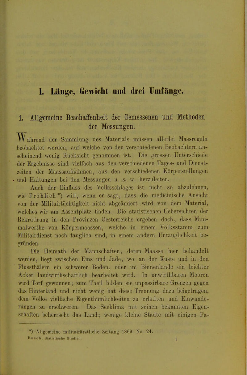 1. Allgemeine Bescliaffeiilieit der Gremessenen und Methoden der Messungen. W ährend der Sammlung des Materials müssen allerlei Massregcln beobachtet werden, auf welche von den verschiedenen Beobachtern an- scheinend wenig Rücksicht genommen ist. Die grossen Unterschiede der Ergebnisse sind vielfach aus den verschiedenen Tages- und Dienst- zeiten der Maassaufnahmen, aus den verschiedenen Körperstellungen - und Haltungen bei den Messungen u. s. w. herzuleiten. Auch der Eiufluss des Volksschlages ist nicht so abzulehnen, wie Fröhlich*) will, wenn er sagt, dass die medicinische Ansicht von der Militairtüchtigkeit nicht abgeändert wird von dem Material, welches wir am Assentplatz finden. Die statistischen Uebersichten der Rekrutirung in den Provinzen Oesterreichs ergeben doch, dass Mini- raalwerthe von Körpermaassen, welche in einem Volksstamm zum Militairdienst noch tauglich sind, in einem andern üntauglichkeit be- gründen. Die Heimath der Mannschaften, deren Maasse hier behandelt werden, liegt zwischen Ems und Jade, wo an der Küste und in den Flussthälern ein schwerer Boden, oder im Binnenlande ein leichter Acker landwirthschaftlich bearbeitet wird. In unwirthbaren Mooren ynrü Torf gewonnen; zum Theil bilden sie unpassirbare Grenzen gegen das Hinterland und nicht wenig hat diese Trennung dazu beigetragen, dem Volke vielfache Eigenthümlichkeiten zu erhalten und Einwande- rungen zu erschweren. Das Seeklima mit seinen bekannten Eigen- schaften beherrscht das Land; wenige kleine Städte mit einigen Fa- •) Allgemeine militairärziliche Zeitung 1869. No. 24. Ii lisch, Slalislischu SUidicn.