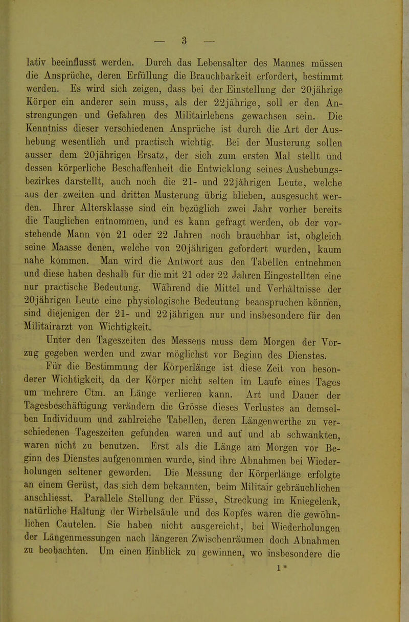 lativ beeinflusst werden. Durch das Lebensalter des Mannes müssen die Ansprüche, deren Erfüllung die Brauchbarkeit erfordert, bestimmt werden. Es wii-d sich zeigen, dass bei der Einstellung der 20jährige Körper ein anderer sein muss, als der 22jährige, soll er den An- strengungen und Gefahren des Militairlebens gewachsen sein. Die Kenntniss dieser verschiedenen Ansprüche ist durch die Art der Aus- hebung wesentlich und practisch wichtig. Bei der Mustemng sollen ausser dem 20jährigen Ersatz, der sich zum ersten Mal stellt und dessen körperliche Beschaffenheit die Entwicklung seines Aushebungs- bezirkes darstellt, auch noch die 21- und 22jährigen Leute, welche aus der zweiten und dritten Musterung übrig blieben, ausgesucht wer- den. Ihrer Altersklasse sind ein bezüglich zwei Jahr vorher bereits die Tauglichen entnommen, und es kann gefragt werden, ob der vor- stehende Mann von 21 oder 22 Jahren noch brauchbar ist, obgleich seine Maasse denen, welche von 20jährigen gefordert wurden, kaum nahe kommen. Man wird die Antwort aus den Tabellen entnehmen und diese haben deshalb für die mit 21 oder 22 Jahren Eingestellten eine nur practische Bedeutung. Während die Mittel und Verhältnisse der 20jährigen Leute eine physiologische Bedeutung beanspruchen können, sind diejenigen der 21- und 22 jährigen nur und insbesondere für den Militairarzt von Wichtigkeit. Unter den Tageszeiten des Messens muss dem Morgen der Vor- zug gegeben werden und zwar möglichst vor Beginn des Dienstes. Für die Bestimmung der Körperlänge ist diese Zeit von beson- derer Wichtigkeit, da der Körper nicht selten im Laufe eines Tages um mehrere Ctm. an Länge verlieren kann. Art und Dauer der Tagesbeschäftigung verändern die Grösse dieses Verlustes an demsel- ben Individuum und zahlreiche Tabellen, deren Längenwerthe zu ver- schiedenen Tageszeiten gefunden waren und auf und ab schwankten, waren nicht zu benutzen. Erst als die Länge am Morgen vor Be- ginn des Dienstes aufgenommen wurde, sind ihre Abnahmen bei Wieder- holungen seltener geworden. Die Messung der Körperlänge erfolgte an einem Gerüst, das sich dem bekannten, beim Militair gebräuchlichen anschliesst. Parallele Stellung der Füsse, Streckung im Kniegelenk, natürliche Haltung der Wirbelsäule und des Kopfes waren die gewöhn- lichen Cautelen. Sie haben nicht ausgereicht, bei Wiederholungen der Längenmessungen nach längeren Zwischenräumen doch Abnahmen zu beobachten. Um einen Einblick zu gewinnen, wo insbesondere die 1 *