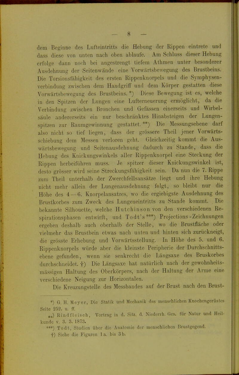 dem Beginne des Liiftointritts die Hebung der Rippen eintrete und dass diese von unten nach oben ablaufe. Am Schluss dieser Hebung erfolge dann nof.;h bei angestrengt tiefem Athmen unter besonderer Ausdehnung der Seitenwände eine Vorwärtsbewegung des Brustbeins. Die Torsionsfähigkeit des ersten RippenknoriDels und die Syraphysen- verbindung zwischen dem Handgriff und dem Körper gestatten diese Vorwärtsbewegung des Brustbeins. *) Diese Bewegung ist es, welche in den Spitzen der Lungen eine Lufterneuerung ermöglicht, da die Verbindung zwischen Bronchen und Gefässen einerseits und Wirbel- säule andererseits ein nur beschränktes Hinabsteigen der Lungen- spitzen zur Raumgewinnung gestattet. **) Die Messungsebene darf also nicht so tief liegen, dass der grössere Theil jener Vorwärts- schiebung dem Messen verloren geht. Gleichzeitig kommt die Aus- wärtsbewegung und Seitenausdehnung dadurch zu Stande, dass die Hebung des Knickungswinkels aller Rippenknorpel eine Steckung der Rippen herbeiführen muss. Je spitzer dieser Knickungswinkel ist, desto grösser wird seine Streckungsfähigkeit sein. Da nun die 7. Rippe zum Theil unterhalb der Zwerchfellsansätze liegt und ihre Hebung nicht mehr allein der Lungenausdehnung folgt, so bleibt nur die Höhe des 4 — 6. Knorpelansatzes, wo die ergiebigste Ausdehnung des Brustkorbes zum Zweck des Lungeneintritts zu Stande kommt. Die bekannte Silhouette, welche Hutchinson von den verschiedenen Re- spirationsphasen entwirft, und Todt's***) Projections-Zeichnungen ergeben deshalb auch oberhalb der Stelle, wo die Brustfläche oder vielmehr das Brustbein etwas nach unten und hinten sich zurückneigt, die grösste Erhebung und Vorwärtsstellung. In Höhe des 5. und 6. Rippenknorpels würde aber die kleinste Peripherie der Durchschnitts- ebene gefunden, wenn sie senkrecht die Längsaxe des Bruskorbes durchschneidet, f) Die Längsaxe hat natürlich nach der gewohuheiis- mässigen Haltung des Oberkörpers, nach der Haltung der Arme eine verschiedene Neigung zur Horizontalen. Die Kreuzungstelle des Messbandes auf der Brust nach den Brust- *) G. H. Meyer, Die Statik und Mechanik des menschlichen Knochengerüstes Seite 252. u. ff. Rindfleisch, Vortrag in d. Sitz. d. Nicdcrrh. Ges. für Natur und Heil- kunde V. 3. 3. 1873. ***) To dt, Studien über die Anatomie der menschlichen Brustgegend. f) Siehe die Figui'en 1 a. bis 3 b.