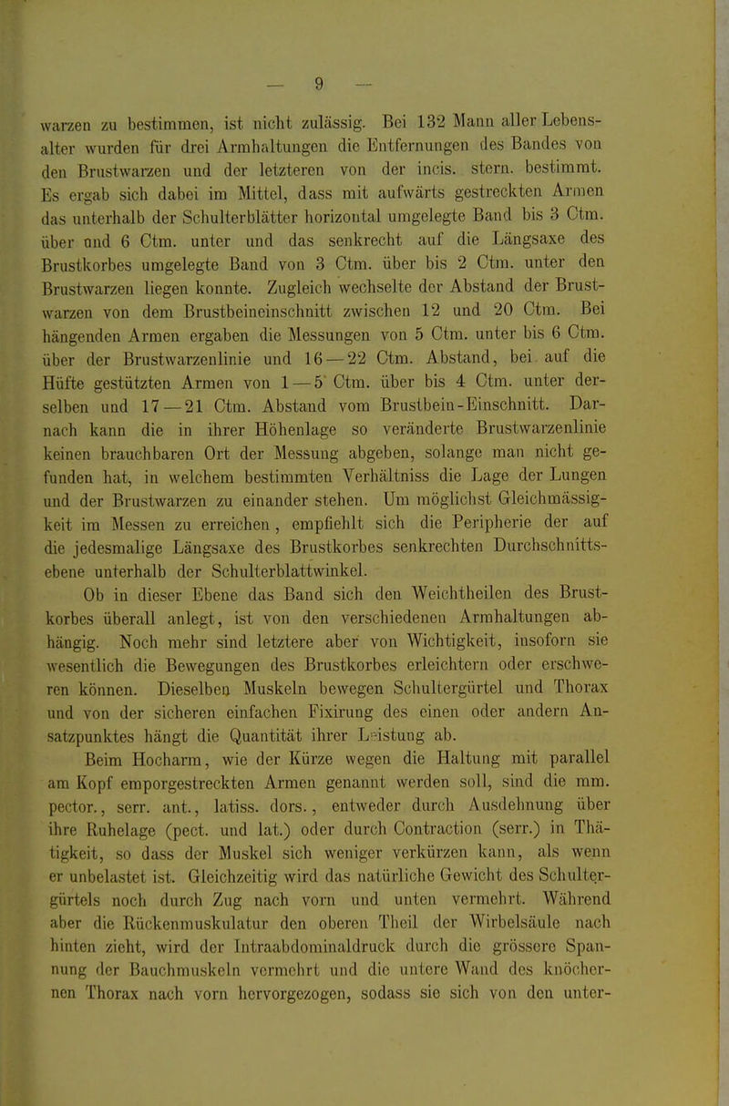 Warzen zu bestimmen, ist nicht zulässig. Bei 132 Mann aller Lebens- alter wurden für drei Armhaltuugen die Entfernungen des Bandes von den Brustwarzen und der letzteren von der incis. stern. bestimmt. Es ergab sich dabei im Mittel, dass mit aufwärts gestreckten AriiDen das unterhalb der Schulterblätter horizontal umgelegte Band bis 3 Ctm. über und 6 Ctm. unter und das senkrecht auf die Längsaxe des Brustkorbes umgelegte Band von 3 Ctm. über bis 2 Ctm. unter den Brustwarzen liegen konnte. Zugleich wechselte der Abstand der Brust- warzen von dem Brustbeineinschnitt zwischen 12 und 20 Ctm. Bei hängenden Armen ergaben die Messungen von 5 Ctm. unter bis 6 Ctm. über der Brustwarzenlinie und 16 — 22 Ctm. Abstand, bei auf die Hüfte gestützten Armen von 1 — 5 Ctm. über bis 4 Ctm. unter der- selben und 17—21 Ctm. Abstand vom Brustbein-Einschnitt. Dar- nach kann die in ihrer Höhenlage so veränderte Brustwarzenlinie keinen brauchbaren Ort der Messung abgeben, solange man nicht ge- funden hat, in welchem bestimmten Verhältniss die Lage der Lungen und der Brustwarzen zu einander stehen. Um möglichst Gleichmässig- keit im Messen zu erreichen, empfiehlt sich die Peripherie der auf die jedesmalige Längsaxe des Brustkorbes senkrechten Durchschnitts- ebene unterhalb der Schulterblattwinkel. Ob in dieser Ebene das Band sich den Weichtheilen des Brust- korbes überall anlegt, ist von den verschiedenen Arrahaltungen ab- hängig. Noch mehr sind letztere aber von Wichtigkeit, insofern sie wesentlich die Bewegungen des Brustkorbes erleichtern oder erschwe- ren können. Dieselben Muskeln bewegen Schultergürtel und Thorax und von der sicheren einfachen Fixirung des einen oder andern An- satzpunktes hängt die Quantität ihrer L^^istung ab. Beim Hocharm, wie der Kürze wegen die Haltung mit parallel am Kopf emporgestreckten Armen genannt werden soll, sind die mm. pector., serr. ant., latiss. dors., entweder durch Ausdehnung über ihre Ruhelage (pect, und lat.) oder durch Contraction (serr.) in Thä- tigkeit, so dass der Muskel sich weniger verkürzen kann, als wenn er unbelastet ist. Gleichzeitig wird das natürliche Gewicht des Schulter- gürtels noch durch Zug nach vorn und unten vermehrt. Während aber die Rückenmuskulatur den oberen Theil der Wirbelsäule nach hinten zieht, wird der Intraabdominaldruck durch die grössere Span- nung der Bauchmuskeln vermehrt und die untere Wand des knöcher- nen Thorax nach vorn hervorgezogen, sodass sie sich von den unter-