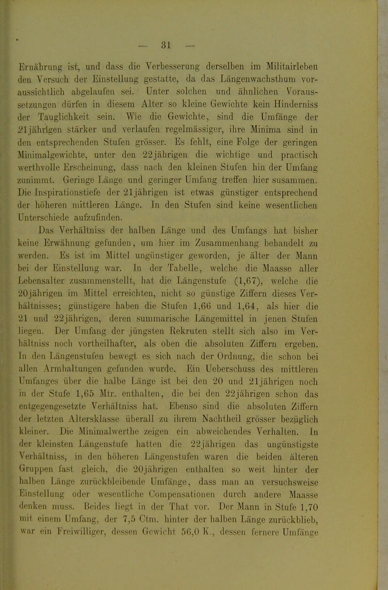 Ernährung ist, und dass die Verbesserung derselben im Militairleben den Versuch der Einstellung gestatte, da das Längenwachstliura vor- aussiclitlich abgelaufen sei. Unter solchen und ähnlichen Voraus- setzungen dürfen in diesem Alter so kleine Gewichte kein Hinderniss der Tauglichkeit sein. Wie die Gewichte, sind die Umfange der i?lj'ährigen stärker und A-erlaufen regelmässiger, ihre Minima sind in den entsprechenden Stufen grösser. Es fehlt, eine Folge der geringen Minimalgewichte, unter den 22jährigen die wichtige und practisch werthvolle Erscheinung, dass nach den kleinen Stufen hin der Umfang zunimmt. Geringe Länge und geringer Umümg treffen hier susammeu. Die Inspirationstiefe der 21jährigen ist etwas günstiger entsprechend der höheren mittleren Länge. In den Stufen sind keine wesentlichen Unterschiede aufzufinden. Das A^erhältniss der halben Länge und des Umfangs hat bisher keine Erwähnung gefunden, um hier im Zusammenhang behandelt zu werden. Es ist im Mittel ungünstiger geworden, je älter der Mann bei der Einstellung war. In der Tabelle, welche die Maasse aller Lebensalter zusammenstellt, hat die Längenstufe (1,67), welche die 20jährigen im Mittel erreichten, nicht so günstige Ziffern dieses Ver- hältnisses; günstigere haben die Stufen 1,66 und 1,64, als hier die 21 und 22jährigen, deren summarische Längemittel in jenen Stufen liegen. Der ümfang der jüngsten Rekruten stellt sich also im Ver- hältniss noch vortheilhafter, als oben die absoluten Ziffern ergeben. In den Längenstufen bewegt es sich nach der Ordnung, die schon bei allen Armlialtungen gefunden wurde. Ein Ueberschuss des mittleren Urafanges über die halbe Länge ist bei den 20 und 21jährigen noch in der Stufe 1,65 Mtr. enthalten, die bei den 22jährigen schon das entgegengesetzte Verhältniss hat. Ebenso sind die absoluten Ziffern der letzten Altersklasse überall zu ihrem Nachtheil grösser beziaglich kleiner. Die Minimalwerthe zeigen ein abweichendes Verhalten. In der kleinsten Längeustufe hatten die 22jährigen das ungünstigste Verhältniss, in den höheren Längenstufen waren die beiden älteren Gruppen fast gleich, die 20jährigen enthalten so weit hinter der halben Länge zurückbleibende ümfänge, dass man an versuchsweise Einstellung oder wesentliche Compensationen durch andere Maasse denken muss. Beides liegt in der That vor. Der Mann in Stufe 1,70 mit einem Umfang, der 7,5 Ctm. hinter der halben Länge zurückblieb, war ein Freiwilliger, dessen Gewicht 56,0 K., dessen fernore Umfange