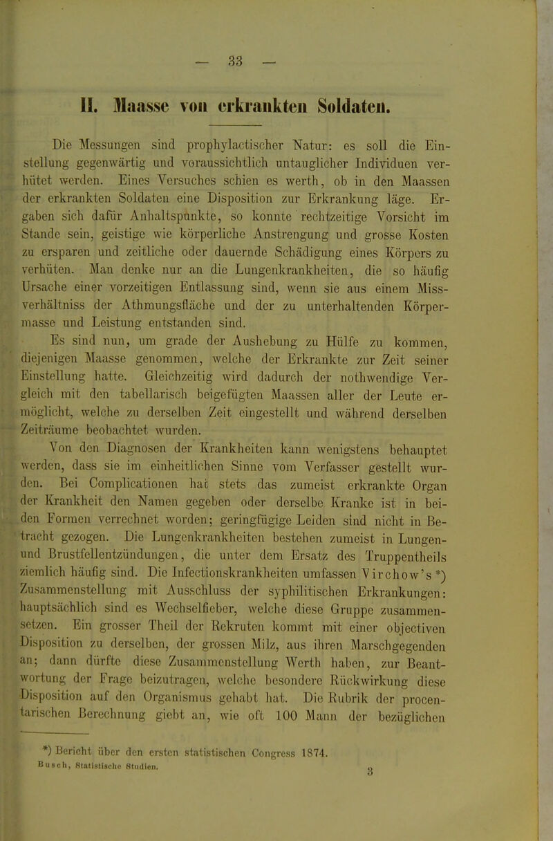 II. Mansse von erkrankten Soldaten. Die Messungen sind prophylactischer Natur: es soll die Ein- stellung gegenwärtig und voraussichtlich untauglicher Individuen ver- hütet werden. Eines Versuches schien es werth, ob in den Maassen der erkrankten Soldaten eine Disposition zur Erkrankung läge. Er- gaben sich dafür Anhaltspunkte, so konnte rechtzeitige Vorsicht im Stande sein, geistige wie körperliche Anstrengung und grosse Kosten zu ersparen und zeitliche oder dauernde Schädigung eines Körpers zu verhüten. Man denke nur an die Lungenkrankheiten, die so häufig Ursache einer vorzeitigen Entlassung sind, wenn sie aus einem Miss- verliältniss der Athmungslläche und der zu unterhaltenden Körper- niasse und Leistung entstanden sind. Es sind nun, um grade der Aushebung zu Hülfe zu kommen, diejenigen Maasse genommen, welche der Erkrankte zur Zeit seiner Einstellung hatte. Gleichzeitig wird dadurch der nothwendige Ver- gleich mit den tabellarisch beigefügten Ma.assen aller der Leute er- möglicht, welche zu derselben Zeit eingestellt und während derselben Zeiträume beobachtet wurden. Von den Diagnosen der Krankheiten kann wenigstens behauptet werden, dass sie im einheitlichen Sinne vom Verfasser gestellt wur- den. Bei Complicationen hat stets das zumeist erkrankte Organ der Krankheit den Namen gegeben oder derselbe Kranke ist in bei- den Formen verrechnet worden; geringfügige Leiden sind nicht in Be- tracht gezogen. Die Lungenkrankheiten bestehen zumeist in Lungen- und Brustfellentzündungen, die unter dem Ersatz des Truppentheiis ziemlich häufig sind. Die Infectionskrankheiten umfassen ^'irchow's *) Zusammenstellung mit Ausschluss der syphilitischen Erkrankungen: hauptsächlich sind es Wechselfieber, welche diese Gruppe zusammen- setzen. Ein grosser Theil der Rekruten kommt mit einer objectiven Disposition zu derselben, der grossen Milz, aus ihren Marschgegenden an; dann dürfte diese Zusammenstellung Werth haben, zur Beant- wortung der Frage beizutragen, wclclie besondere Rückwirkung diese Disposition auf den Organismus gehabt hat. Die Rubrik der procen- tarischen Berechnung gicbt an, wie oft 100 Mann der bezüglichen *) Bericht über den ersten statistischen Congress 1874. Busch, Statistische Btiidien.