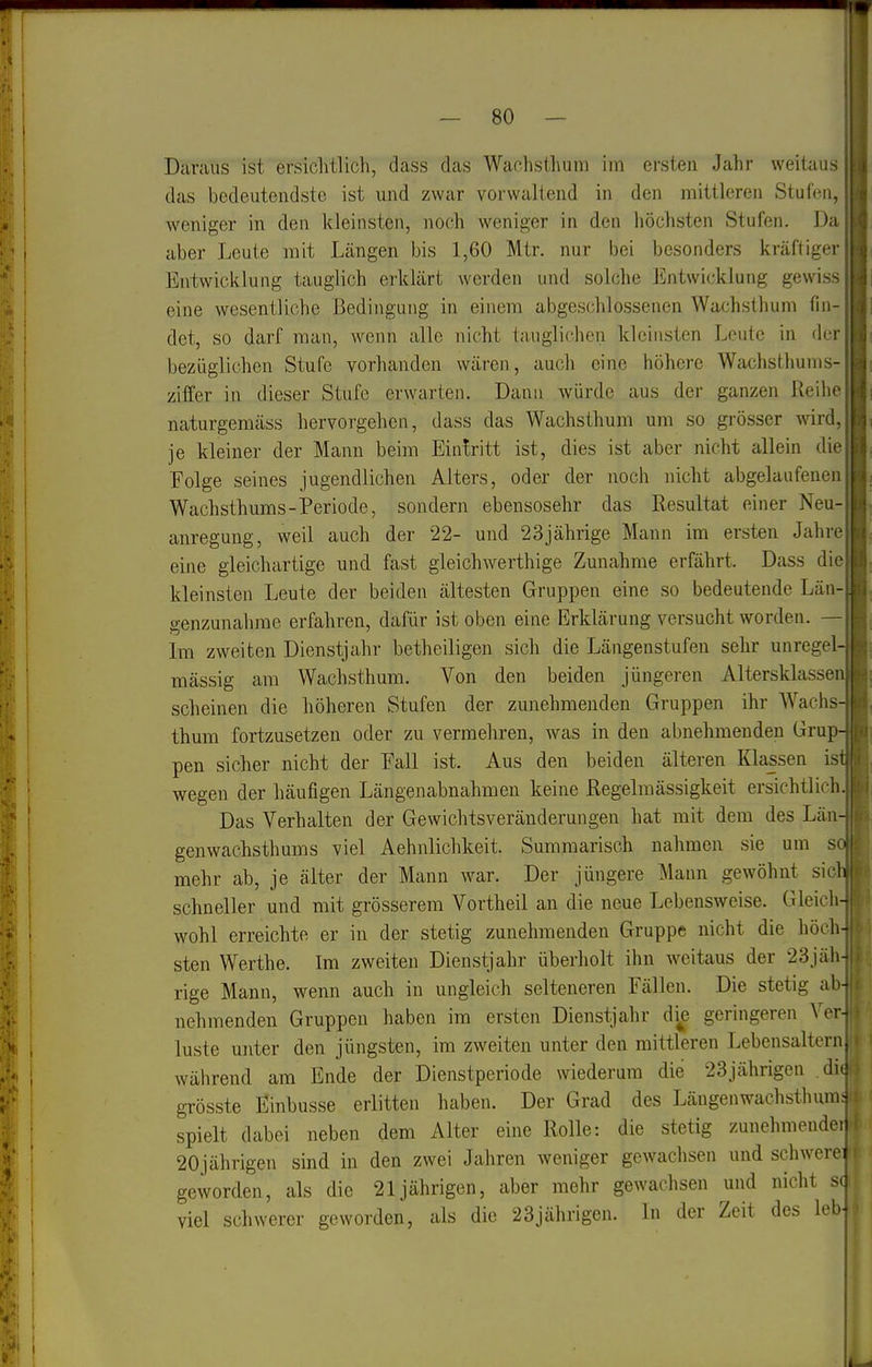 Daraus ist ersichtlich, dass das Wachsthum im ersten Jahr weitaus das bedeutendste ist und zwar vorwaltend in den mittleren Stufen, weniger in den kleinsten, noch weniger in den höchsten Stufen. Da aber Leute mit Längen bis 1,60 Mtr. nur bei besonders kräftiger Entwicklung tauglich erklärt werden und solche Entwicklung gewiss eine wesentliche Bedingung in einem abgeschlossenen Wachsthum fin- det, so darf man, wenn alle nicht tauglichen kleinsten Leute in der bezüglichen Stufe vorhanden wären, auch eine höhere Wachsthums- ziffer in dieser Stufe erwarten. Dann würde aus der ganzen Reihe naturgemäss hervorgehen, dass das Wachsthum um so grösser mrA, je kleiner der Mann beim Eintritt ist, dies ist aber nicht allein die Folge seines jugendlichen Alters, oder der noch nicht abgelaufenen Wachsthums-Periode, sondern ebensosehr das Resultat einer Neu- anregung, weil auch der 22- und 23jährige Mann im ersten Jahre eine gleichartige und fast gleichwerthige Zunahme erfährt. Dass die kleinsten Leute der beiden ältesten Gruppen eine so bedeutende Län- p-enzunahme erfahren, dafür ist oben eine Erklärung versucht worden. — Im zweiten Dienstjahr bethciligen sich die Längenstufen sehr unregel massig am Wachsthum. Von den beiden jüngeren Altersklasse scheinen die höheren Stufen der zunehmenden Gruppen ihr Wachs thum fortzusetzen oder zu vermehren, was in den abnehmenden Grup pen sicher nicht der Fall ist. Aus den beiden älteren Klassen is wegen der häufigen Längenabnahmen keine Regelmässigkeit ersichtlich. Das Verhalten der Gewichtsveränderungen hat mit dem des Län genwachsthums viel Aehnlichkeit. Summarisch nahmen sie um s mehr ab, je älter der Mann war. Der jüngere Mann gewöhnt sie schneller und mit grösserem Vortheil an die neue Lebensweise. Gleich wohl erreichte er in der stetig zunehmenden Gruppe nicht die höch sten Werthe. Im zweiten Dienstjahr überholt ihn weitaus der 23jäh rige Mann, wenn auch in ungleich selteneren Fällen. Die stetig ab nehmenden Gruppen haben im ersten Dienstjahr die geringeren Ver luste unter den jüngsten, im zweiten unter den mittleren Lebensaltern während am Ende der Dienstperiode wiederum die 23jährigen .dio grösste Einbusse eriitten haben. Der Grad des Längenwachsthum; spielt dabei neben dem Alter eine Rolle: die stetig zunehmendei 20jährigen sind in den zwei Jahren weniger gewachsen und schwerei geworden, als die 21jährigen, aber mehr gewachsen und nicht s( viel schwerer geworden, als die 23jährigen. In der Zeit des leb