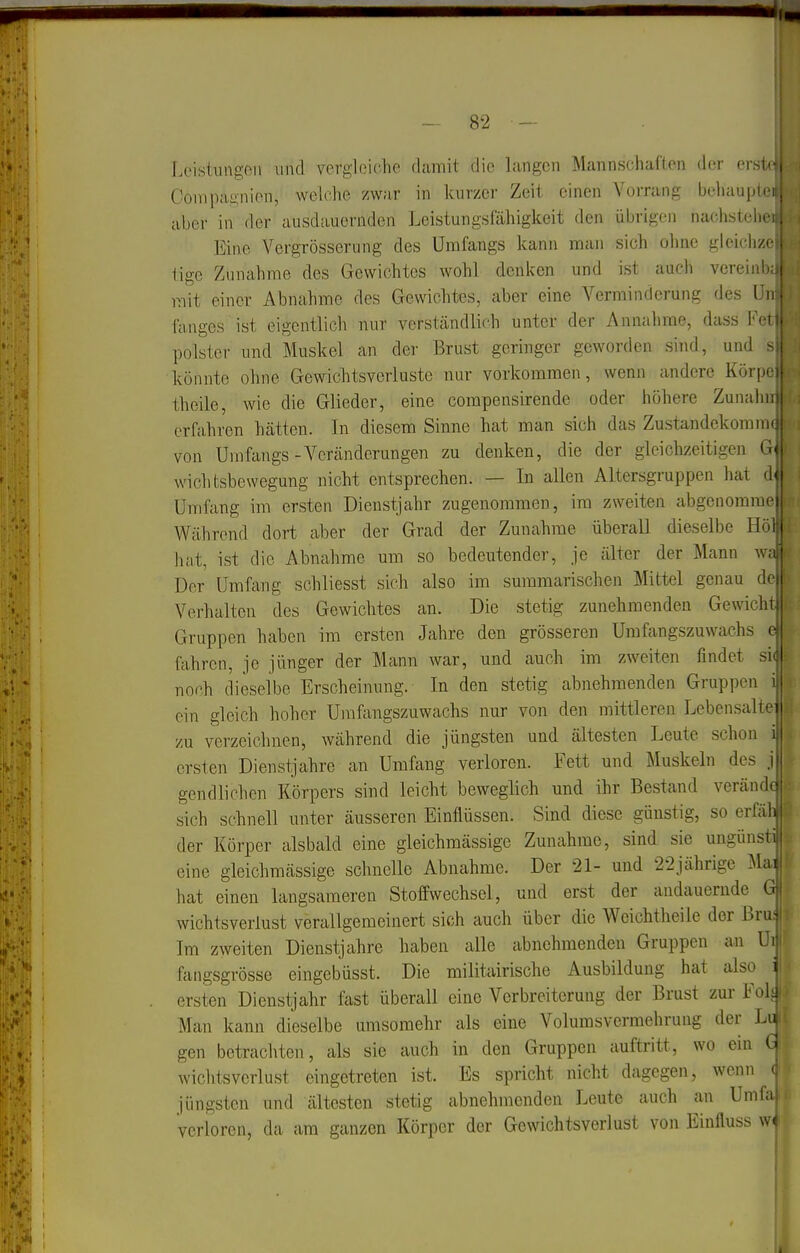 tci KM Loistuiigon und vergleiche damit die langen Mannschaften der erst Compagnien, weiche zwar in kurzer Zeit einen Vorrang behaupt aber in der ausdauernden Leistungsfähigkeit den übrigen nachsteii Eine Vergrösserung des Umfangs kann man sich ohne gleichzc tigc Zunahme des Gewichtes wohl denken und ist auch vereinb;, mit einer Abnahme des Gewichtt3S, aber eine Verminderung des Un fanges ist eigentlicli nur verständlich unter der Annahme, dass Feti polster und Muskel an der Brust geringer geworden sind, und s, könnte ohne Gewichtsverluste nur vorkommen, wenn andere Körjx'i theile, wie die Glieder, eine compensirende oder höhere Zunahm erfahren hätten. In diesem Sinne hat man sich das Zustandekommu von Umfangs-Veränderungen zu denken, die der gleichzeitigen G^ Wichtsbewegung nicht entsprechen. — In allen Altersgruppen hat d| Umfang im ersten Dienstjahr zugenommen, im zweiten abgenommo' Während dort aber der Grad der Zunahme überall dieselbe Hö ha.t, ist die Abnahme um so bedeutender, je älter der Mann wi Der Umfang schliesst sich also im summarischen Mittel genau dc| Verhalten des Gewichtes an. Die stetig zunehmenden Gewicht Gruppen haben im ersten Jahre den grösseren Umfangszuwachs e fahren, je jünger der Mann war, und auch im zweiten findet si( noch dieselbe Erscheinung. In den stetig abnehmenden Gruppen i ein gleich hoher Uraftingszuwachs nur von den mittleren Lebensalte zu verzeichnen, während die jüngsten und ältesten Leute schon i ersten Dienstjahre an Umfang verloren. Fett und Muskeln des j gendlichen Körpers sind leicht beweglich und ihr Bestand verändc sich schnell unter äusseren Einflüssen. Sind diese günstig, so erfäh der Körper alsbald eine gleichmässige Zunahme, sind sie ungünsti eine gleichmässige schnelle Abnahme. Der 21- und 22jährige Mai hat einen langsameren Stoffwechsel, und erst der andauernde G wichtsveriust verallgemeinert sich auch über die Weichtheile der Brui Im zweiten Dienstjahre haben alle abnehmenden Gruppen an Ui ftmgsgrösse eingebüsst. Die militairische Ausbildung hat also i ersten Dienstjahr fast überall eine Verbreiterung der Brust zurFohj' Man kann dieselbe umsomehr als eine Volumsvermehrung der Lull gen betrachten, als sie auch in den Gruppen auftritt, wo ein Gi Wichtsverlust eingetreten ist. Es spricht nicht dagegen, wenn o'J jüngsten und ältesten stetig abnehmenden Leute auch an Umfaijs verloren, da am ganzen Körper der Gewichtsverlust von Einfluss w<