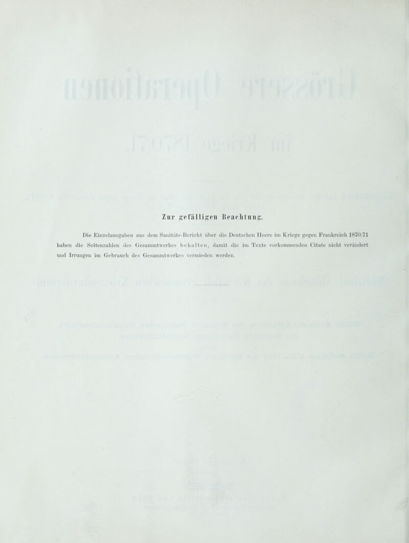 Zur gefälligen Beachtung. Die Einzelausgaben aus dem Sanitäts-Bericlit über die Deutschen Heere im Kriege gegen Frankreicli 1870/71 haben die Seitenzahlen des Gesammtwerkes behalten, damit die im Texte vorkonnneiiden Citate nieht verändert und Irrungen im Gebrauch des Gesammtwerkes vermieden werden.