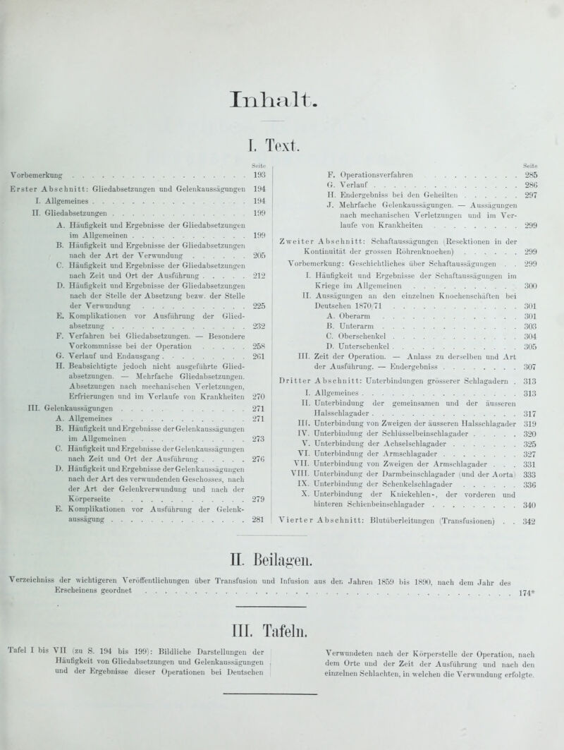 Inlialt I. Text. Seite Vorbemerkung 193 Erster Abschnitt: Gliedabsetzungen und Gelenkaussägungen 194 I. Allgemeines 194 n. Gliedabsetzungen 199 A. Häufigkeit und Ergebnisse der Gliedabsetzungen im Allgemeinen 199 B. Häufigkeit und Ergebnisse der Gliedabsetzungen nach der Art der Verwundung 205 C. Häufigkeit und Ergebnisse der Gliedabsetzungen nach Zeit und Ort der Ausführung 212 D. Häufigkeit und Ergebnisse der Gliedabsetzungen nach der Stelle der Absetzung bezw. der Stelle der Verwundung 225 E. Komplikationen vor Ausführung der Glied- absetzung 232 F. Verfahren bei Gliedabsetzungen. — Besondere Vorkommnisse bei der Operation 258 G. Verlauf und Endausgang. • 261 H. Beabsichtigte jedoch nicht ausgeführte Glied- absetzungen. — Mehrfache Gliedabsetzungen. Absetzungen nach mechanischen Verletzungen, Erfrierungen und im Verlaufe von Krankheiten 270 ni. Gelenkaussägungen 271 A. Allgemeines 271 B. Häufigkeit und Ergebnisse der Gelenkaussägungen im Allgemeinen 273 C. Häufigkeit und Ergebnisse der Gelenkaussägungen nach Zeit und Ort der Ausführung 276 D. Häufigkeit und Ergebnisse der Gelenkaussägungen nach der Art des verwundenden Geschosses, nach der Art der Gelenkverwundung und nach der Körperseite 279 E. Komplikationen vor Ausführung der Gelenk- aussägung 281 Seite F. Operatiousverfahren 285 G. Verlauf 286 H. Endergebniss bei den Geheilten 297 J. Mehrfache Gelenkaussägungen. — Aussägungen nach mechanischen Verletzungen und im Ver- laufe von Krankheiten 299 Zweiter Abschnitt: Schaftaussägungen (Resektionen in der Kontinuität der grossen Röhrenknochen) 299 Vorbemerkung: Geschichtliches über Schaftaussägungen . . 299 I. Häufigkeit und Ergebnisse der Schaftaussägungen im Kriege im Allgemeinen 300 II. Aussägungen an den einzelnen Knochenschäften bei Deutschen 1870/71 301 A. Oberarm 301 B. Unterarm 303 C. Oberschenkel 304 D. Unterschenkel 305 HI. Zeit der Operation. — Anlass zu der.selbeu und Art der Ausführung. — Endergebniss 307 Dritter Abschnitt: Unterbindungen grösserer Schlagadern . 313 I. Allgemeines 313 II. Unterbindung der gemeinsamen und der äusseren Halsschlagader 317 III. Unterbindung von Zweigen der äusseren Halsschlagader 319 IV. Unterbindung der Schlüsselbeinschlagader 320 V. Unterbindung der Achselschlagader 325 VI. Unterbindung der Armschlagader 327 VII. Unterbindung von Zweigen der Armschlagader . . . 331 VIII. Unterbindung der Darmbeinschlagader (und der Aortai 333 IX. Unterbindung der Schenkelschlagader 336 X. Unterbindung der Kniekehlen-, der vorderen und hinteren Schienbeinschlagader 340 Vierter Abschnitt: Blutüberleitungen (Transfusionen) . . 342 n. Beilagen. Verzeichniss der wichtigeren Veröffentlichungen über Transfusion und Infusion aus den Jahren 1859 bis 1890, nach dem Jahr di Erscheinens geordnet III. Tafeln. Verwundeten nach der Körperstelle der Operation, nach dem Orte und der Zeit der Ausführung und nach den einzelnen Schlachten, in welchen die Verwundung erfolgte. Tafel I bis VII izu S. 194 bis 199 : Bildliche Darstellungen der Häufigkeit von Gliedabsetzungen und Gelenkaussägungen und der Ergebnisse dieser Operationen bei Deutschen