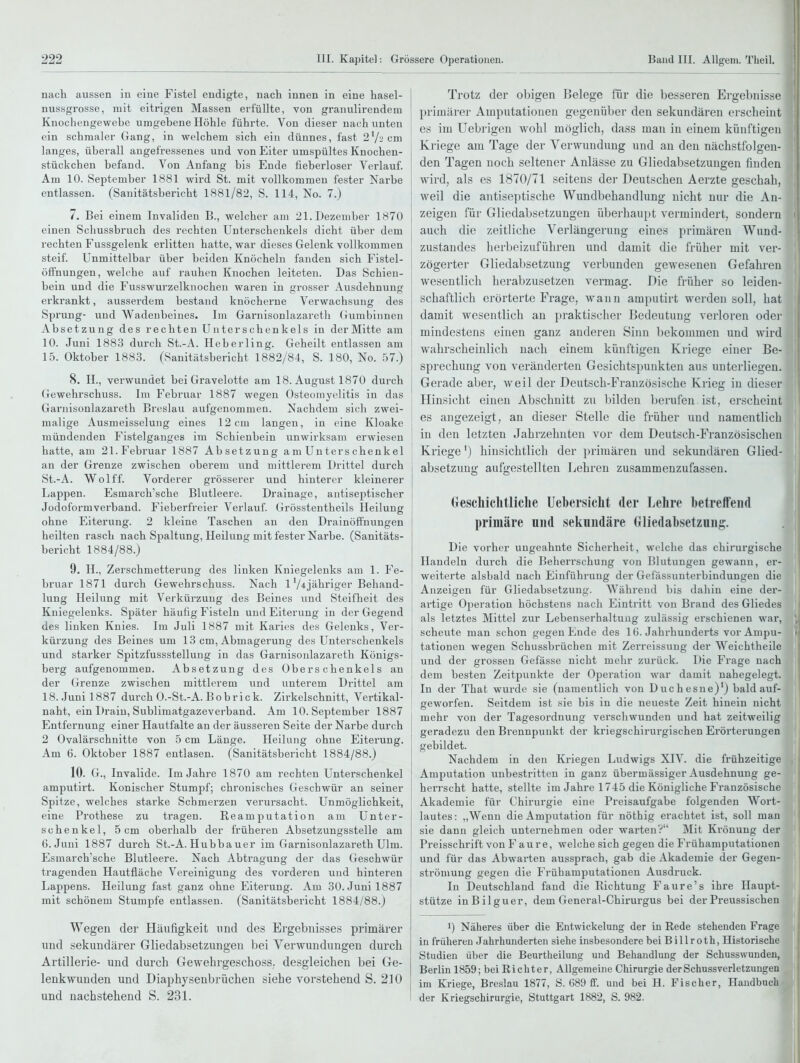 nach aussen in eine Fistel endigte, nach innen in eine hasel- nussgrosse, mit eitrigen Massen erfüllte, von granulirendem Knochengewebe umgebene Höhle führte. Von dieser nach unten ein schmaler Gang, in welchem sich ein dünnes, fast 27-'cm langes, überall angefressenes und von Eiter umspültes Knochen- stückchen befand. Von Anfang bis Ende fieberloser Verlauf. Am 10. September 1881 wird St. mit vollkommen fester Narbe entlassen. (Sanitätsbericht 1881/82, S. 114, No. 7.) 7. Bei einem Invaliden B., welcher am 21. Dezember 1870 einen Scliussbruch des rechten Unterschenkels dicht über dem rechten Fussgelenk erlitten hatte, war dieses Gelenk vollkommen steif. Unmittelbar über beiden Knöcheln fanden sich Fistel- öffnungen, welche auf rauhen Knochen leiteten. Das Schien- bein und die Fusswurzelknochen waren in grosser Ausdehnung erkrankt, ausserdem bestand knöcherne Verwachsung des Sprung- und Wadenbeines. Im Garnisonlazaretii Gumbinnen Absetzung des rechten Unterschenkels in der Mitte am 10. Juni 1883 durch St.-A. Heberling. Geheilt entlassen am 15. Oktober 1883. (Sanitätsbericht 1882/84, S. 180, No. b7.) 8. H., verwundet bei Gravelotte am 18. August 1870 durch Gewehrschuss. Im Februar 1887 wegen Osteomyelitis in das Garnisonlazareth Breslau aufgenommen. Nachdem sich zwei- malige Ausmeisselung eines 12cm langen, in eine Kloake mündenden Fisteigauges im Schienbein unwirksam erwiesen hatte, am 21.Februar 1887 Absetzung am Unterschenkel an der Grenze zwischen oberem und mittlerem Drittel durch St.-A. Wolff. Vorderer grösserer und hinterer kleinerer Lappen. Esmarch'sche Blutleere. Drainage, antiseptischer Jodoformverband. Fieberfreier Verlauf. Grösstentheils Heilung ohne Eiterung. 2 kleine Taschen an den Drainöffnungen heilten rasch nach Spaltung, Heilung mit fester Narbe. (Sanitäts- bericht 1884/88.) 9. H., Zerschmetterung des linken Kniegelenks am 1. Fe- bruar 1871 durch Gewehrschuss. Nach 1 V^jähriger Behand- lung Heilung mit Verkürzung des Beines und Steifheit des Kniegelenks. Später häufig Fisteln und Eiterung in der Gegend des linken Knies. Im Juli 1887 mit Karies des Gelenks, Ver- kürzung des Beines um 13 cm, Abmagerung des Unterschenkels und starker Spitzfussstellung in das Garnisonlazareth Königs- berg aufgenommen. Absetzung des Oberschenkels an der Grenze zwischen mittlerem und unterem Drittel am 18. Juni 1887 durch O.-St.-A. Bohr ick. Zirkelschnitt, Vertikal- naht, ein Drain, Sublimatgazeverband. Am 10. September 1887 Entfernung einer Hautfalte an der äusseren Seite der Narbe durch 2 Ovalärschnitte von 5 cm Länge. Heilung ohne Eiterung. Am 6. Oktober 1887 entlasen. (Sanitätsbericht 1884/88.) 10. G., Invalide. Im Jahre 1870 am rechten Unterschenkel amputirt. Konischer Stumpf; chronisches Geschwür an seiner Spitze, welches starke Schmerzen verursacht. Unmöglichkeit, eine Prothese zu tragen. Reamputation am Unter- schenkel, 5 cm oberhalb der früheren Absetzungsstelle am 6. Juni 1887 durch St.-A. Hubba uer im Garnisonlazareth Ulm. Esmarch'sche Blutleei'e. Nach Abtragung der das Geschwür tragenden Hautfläche Vereinigung des vorderen und hinteren Lappens. Heilung fast ganz ohne Eiterung. Am 30. Juni 1887 mit schönem Stumpfe entlassen. (Sanitätsbericht 1884/88.) Wegen der Häufigkeit und des Ergebnisses primärer und sekundärer Gliedabsetzungeu bei Verwundungen durch Artillerie- und durch Gewehrgeschoss, desgleichen bei Ge- lenkwunden und Diaphysenbrüchen siehe vorstehend S. 210 und nachstehend S. 231. Trotz der obigen Belege für die besseren Ergebnisse primärer Amputationen gegenüber den sekundären erscheint es im Uebrigen wohl möglich, dass man in einem künftigen Kriege am Tage der Verwundung und an den nächstfolgen- den Tagen noch seltener Anlässe zu Gliedabsetzungen finden wird, als es 1870/71 seitens der Deutschen Äerzte geschah, weil die antiseptische Wundbehandlung nicht nur die An- zeigen für Gliedabsetzungen überhaupt vermindert, sondern auch die zeitliche Verlängerung eines primären Wund- zustandes herbeizuführen und damit die früher mit ver- zögerter Gliedabsetzung verbunden gewesenen Gefahren wesentlich herabzusetzen vermag. Die früher so leiden- schaftlich erörterte Frage, wann amputirt werden soll, hat damit wesentlich an praktischer Bedeutung verloren odei- i mindestens einen ganz anderen Sinn bekommen und wird i wahrscheinlich nach einem künftigen Kriege einer Be- sprechung von veränderten Gesichtspunkten aus unterliegen. Gerade aber, weil der Deutsch-Französische Krieg in dieser Hinsicht einen Abschnitt zu bilden berufen ist, erscheint es angezeigt, an dieser Stelle die früher und namentlich in den letzten Jahrzehnten vor dem Deutsch-Französischen Kriege') hinsichtlich der primären und sekundären Glied- absetzung aufgestellten Lehren zusammenzufassen. (rescliichtliclie Uebersicht der Lehre betreffend primäre niid sekundäre Gliedabsetzung. Die vorher ungeahnte Sicherheit, welche das chirurgische Handeln durch die Beherrschung von Blutungen gewann, er- weiterte alsbald nach Einfühi-ung der Gefässunterbindungen die I Anzeigen für Gliedabsetzung. Während bis dahin eine der- artige Operation höchstens nach Eintritt von Brand des Gliedes ! als letztes Mittel zur Lebenserhaltung zulässig erschienen war, scheute man schon gegen Ende des 16. Jahrhunderts vor Ampu- tationen wegen Schussbrüchen mit Zerreissung der Weichtheile und der grossen Gefässe nicht mehr zurück. Die Frage nach dem besten Zeitpunkte der Operation war damit nahegelegt. i In der That wurde sie (namentlich von Duchesne)') bald auf- ; geworfen. Seitdem ist sie bis in die neueste Zeit hinein nicht mehr von der Tagesordnung verschwunden und hat zeitweilig geradezu den Brennpunkt der kriegschirurgischen Erörterungen gebildet. Nachdem in den Kriegen Ludwigs XIV. die frühzeitige Amputation unbestritten in ganz übermässiger Ausdehnung ge- heri-scht hatte, stellte im Jahre 1745 die Königliche Französische Akademie für Chirurgie eine Preisaufgabe folgenden Wort- lautes: „Wenn die Amputation für nöthig erachtet ist, soll man sie dann gleich unternehmen oder wartenV Mit Krönung der Preisschrift von F a u r e, welche sich gegen die P'rühamputationen und für das Abwarten aussprach, gab die Akademie der Gegen- strömung gegen die Frühamputationen Ausdruck. In Deutschland fand die Richtung Faure's ihre Haupt- stütze inBilguer, dem General-Chirurgus bei der Preussischen 1) Näheres über die Entwickelung der in Rede stehenden Frage in frühereu Jahrhunderten siehe insbesondere bei Billroth, Historische Studien über die Beurtheilung und Behandlung der Schusswunden, Berlin 1859; bei Richter, Allgemeine Chirurgie derSchussverletzuugeu im Kriege, Breslau 1877, S. G89 ff. und bei H. Fischer, Handbuch der Kriegschirurgie, Stuttgart 1882, S. 982.