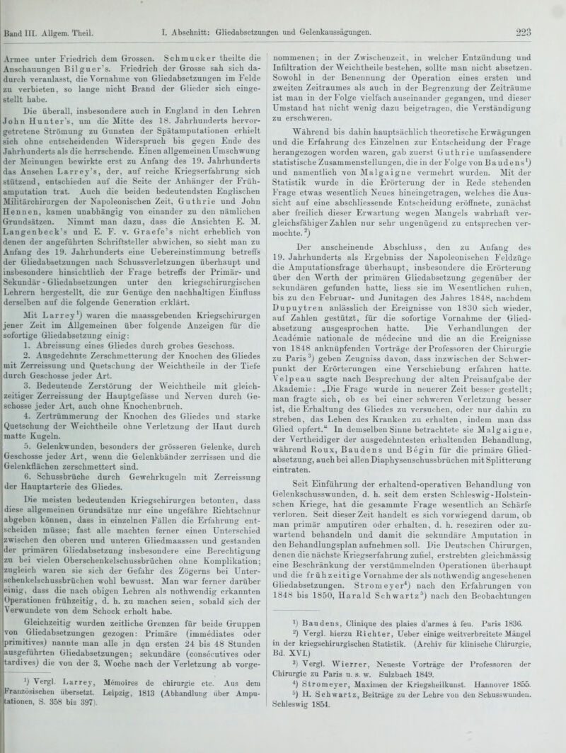 Armee unter Friedrich dein Grossen. Schmucker theilte die Anschauungen Bilguer's. Friedrich der Grosse sah sich da- durch veranlasst, die Vornahme von Gliedabsetzuugen im Felde zu verbieten, so lange nicht Brand der Glieder sich einge- stellt habe. Die überall, insbesondere auch in England in den Lehren John Hunters, um die Mitte des 18. Jahrhunderts hervor- getretene Strömung zu Gunsten der Spätamputationen erhielt sich ohne entscheidenden ^Yidersp^uch bis gegen Ende des Jahrhunderts als die herrschende. Einen allgemeinen Umschwung der Meinungen bewirkte erst zu Anfang des 19. Jahrhunderts das Ansehen Larreys, der, auf reiche Kriegserfahrung sich stützend, entschieden auf die Seite der Anhänger der Früh- amputation trat. Auch die beiden bedeutendsten Englischen j Militärchirurgen der Xapoleonischen Zeit, Guthrie und John IHennen, kamen unabhängig von einander zu den nämlichen IGrundsätzen. Nimmt man dazu, dass die Ansichten E. M. Langenbeck's und E. F. v. Graefe's nicht erheblich von denen der angeführten Schriftsteller abwichen, so sieht mau zu Anfang des 19. Jahrhunderts eine Uebereinstimmung betreffs der Gliedabsetzungen nach Schussverletzungen überhaupt und insbesondere hinsichtlich der Frage betreffs der Primär- und Sekundär - Gliedabsetzungen unter den kriegschirurgischen Lehrern hergestellt, die zur Genüge den nachhaltigen Eiufluss derselben auf die folgende Generation erklärt. Mit Larrey') waren die maassgebenden Kriegschirurgen jener Zeit im Allgemeinen über folgende Anzeigen für die sofortige Gliedabsetzung einig: 1. Abreissung eines Gliedes durch grobes Geschoss. 2. Ausgedehnte Zerschmetterung der Knochen des Gliedes mit Zerreissung und Quetschung der Weichtheile in der Tiefe durch Geschosse jeder Art. 3. Bedeutende Zerstöruug der Weichtheile mit gleich- zeitiger Zerreissung der Hauptgefässe und Nerven durch Ge- schosse jeder Art, auch ohne Knochenbruch. 4. Zertrümmerung der Knochen des Gliedes und starke Quetschung der Weichtheile ohne Verletzung der Haut durch matte Kugeln. •5. Gelenkwunden, besonders der grösseren Gelenke, durch Geschosse jeder Art, wenn die Gelenkbänder zerrissen und die Gelenkflächen zerschmettert sind. 6. Schussbrüche durch Gewehrkugelu mit Zerreissung der Hauptarterie des Gliedes. Die meisten bedeutenden Kriegschirurgen betonten, dass diese allgemeinen Grundsätze nur eine ungefähre Richtschnur abgeben können, dass in einzelnen Fällen die Erfahrung ent- scheiden müsse; fast alle machten ferner einen Unterschied zwischen den oberen und unteren Gliedmaassen und gestanden der primären Gliedabsetzung insbesondere eine Berechtigung zu bei vielen Oberschenkelschussbrüchen ohne Komplikation; zugleich waren sie sich der Gefahr des Zögerns bei Unter- schenkelschussbrüchen wohl bewusst. Man war ferner darüber einig, dass die nach obigen Lehren als nothwendig ei-kannten Operationen frühzeitig, d. h. zu machen seien, sobald .sich der Verwundete von dem Schock erholt habe. Gleichzeitig wurden zeitliche Grenzen für beide Gruppen von Gliedabsetzungen gezogen: Primäre (immediates oder primitives) nannte man alle in den ersten 24 bis 48 Stunden ausgeführten Gliedabsetzungen; sekundäre (consecutives oder tardivesj die von der 3. Woche nach der Verletzung ab vorge- ') Vergl. Larrey, Meinoires de Chirurgie etc. Aus dem Französischen übersetzt. Leipzig, 1813 (Abhandlung über Ampu- rationen, S. 358 bis 397). nommenen; in der Zwischenzeit, in welcher Entzündung und Infiltration der W^eichtheile bestehen, sollte man nicht absetzen. Sowohl in der Benennung der Operation eines ersten und zweiten Zeitraumes als auch in der Begrenzung der Zeiträume ist man in der Folge vielfach auseinander gegangen, und dieser Umstand hat nicht wenig dazu beigetragen, die Verständigung zu erschweren. Während bis dahin hauptsächlich theoretische Erwägungen und die Erfahrung des Einzelnen zur Entscheidung der Frage herangezogen worden waren, gab zuerst Guthrie umfassendere statistische Zusammenstellungen, die in der Folge von Baudens') und namentlich von Malgaigne vermehrt wurden. Mit der Statistik wurde in die Erörterung der in Rede stehenden Frage etwas wesentlich Neues hineingetragen, welches die Aus- sicht auf eine abschliessende Entscheidung eröffnete, zunächst aber freilich dieser Erwartung wegen Mangels wahrhaft ver- gleichsfähiger Zahlen nur sehr ungenügend zu entsprechen ver- mochte. ^) Der anscheinende Abschluss, den zu Anfang des 19. Jahrhunderts als Ergebniss der Napoleonischen Feldzüge die Amputationsfrage überhaupt, insbesondere die Erörterung über den Werth der primären Gliedabsetzung gegenüber der sekundären gefunden hatte, Hess sie im Wesentlichen i'uh-^n, bis zu den Februar- und Junitagen des Jahres 1848, nachdem Dupuytren anlässlich der Ereignisse von 1830 sich wieder, auf Zahlen gestützt, für die sofortige Vornahme der Glied- absetzung ausgesprochen hatte. Die Verhandlungen der I Academie nationale de medecine und die an die Ereignisse von 1848 anknüpfenden Vorträge der Professoren der Chirurgie zu Paris ^) geben Zeugniss davon, dass inzwischen der Schwer- punkt der Erörterungen eine Verschiebung erfahren hatte. Velpeau sagte nach Besprechung der alten Preisaufgabe der Akademie: ..Die Frage wurde in neuerer Zeit besser gestellt; man fragte sich, ob es bei einer schweren Verletzung besser ist, die Erhaltung des Gliedes zu versuchen, oder nur dahin zu streben, das Leben des Kranken zu erhalten, indem man das Glied opfert. In demselben Sinne betrachtete sie Malgaigne, der Vertheidiger der ausgedehntesten erhaltenden Behandlung, während Roux, Baudens und Begin für die primäre Glied- absetzung, auch bei allen Diaphysenschussbrüchen mit Splitterung eintraten. Seit Einführung der erhaltend-operativen Behandlung von Gelenkschusswunden, d. h. seit dem ersten Schleswig-Holstein- schen Kriege, hat die gesammte Frage wesentlich an Schärfe , verloren. Seit dieser Zeit handelt es sich vorwiegend darum, ob man primär amputiren oder erhalten, d. h. reseziren oder zu- wartend behandeln und damit die sekundäre Amputation in den Behandlungsplan aufnehmen soll. Die Deutschen Chirurgen, denen die nächste Kriegserfahrung zufiel, erstrebten gleichmässig eine Beschränkung der verstümmelnden Operationen überhaupt und die früh zeitige Vornahme der als nothwendig angeseheneu Gliedabsetzungen. Strom eyer*) nach den P^rfahrungen von 1 1848 bis 1850, Harald Schwartz'') nach den Beobachtungen 1) Baudens, Clinique des plaies d'armes ä feu. Paris 1836. 2) Vergl. hierzu Richter, Ueber einige weitverbreitete Mängel I in der kriegschirurgischen Statistik. (Archiv für klinische Chirurgie, , Bd. XVL) 3) Vergl. Wierrer, Neueste Vorträge der Professoren der Chirurgie zu Paris u. s. w. Sulzbach 1849. ^) Stromeyer, Maximen der Kriegsheilkuust. Hannover 1855. ^)H. Schwartz, Beiträge zu der Lehre von den Sehusswundeu. Schleswig 1854.