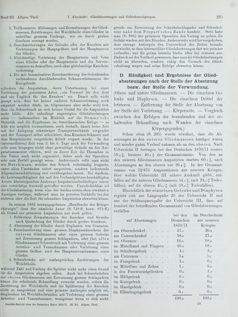 1. Vollkommene Ablösungen und Zermalmungen der Glied- maassen, Zerstörungen der Weichtheile eines Gliedes in unheilbar grossem Umfange, wie sie durch grobes Geschoss erzeugt werden, ■ 2. Zerschmetterungen der Gelenke oder der Knochen mit Verletzungen der Hauptgefässe und der Hauptnei-ven des Gliedes, 3. Gleichzeitige Verletzung der Hauptarterie und Vene \ eines Gliedes oder der Hauptarterie und des Xerven- stammes an demselben, auch ohne gleichzeitige Knochen- verletzung, 4. Die mit komminutiver Zerschmetterung der Gelenkenden verbundenen durchbohrenden Schussverletzuugen des Kniegelenks . . -r . . \ erfordern die Amputation, deren Unterlassung bei einer Verletzung der genannten Arten „ein Vorwurf für den Arzt und ein Unglück für den Kranken sei. Damit solle nicht gesagt sein, dass bei keiner anderen Schussverletzung noch I amputirt werden dürfe, im Allgemeinen aber stehe wohl fest, dass ein Schussbruch an sich keinen Grund für die Amputation mehr bilde. Alle unbedingt angezeigten Gliedabsetzungen seien — insbesondere im Hinblick auf die Demme'sche Statistik und die Ergebnisse im xVmerikanischen Kriege — so früh wie möglich vorzunehmen, auch deshalb, damit keine Zeit mit der Anlegung schwieriger Transportverbände vergeudet und der Transport selbst erleichtert, dem Kranken Schmerz und dem Hospitalarzte vergebliche Arbeit erspart werde. In der (intermediären) Zeit vom 3. bis (5. Tage nach der A'erwundung solle man hingegen nicht ohne gewichtige Gründe an das Am- putationsmesser rühren, weil zu dieser Zeit die Thromben in den Venen noch nicht organisirt, daher nach der Operation sehr zum Zerfall geneigt seien. Andererseits solle man nicht wie Hutchinson, welcher den Schock vollständig leugnete, unter allen Umständen sofort amputiren, sondern bedeutende Allgemeinerschütterung erst vorübergehen lassen. Bei stai'kem, die Leistungsfähigkeit der auf den Verbandplätzen beschäftigten Aerzte übersteigendem Andränge Amputationsbedürftiger müsse eine vorsichtige Auswahl getroffen werden. Unaufschiebbar sei ; die Gliedabsetzung, wenn eine der beiden ersten oben erwähnten ] Anzeigen vorliege, während man im grössten Nothfalle bei den i anderen eher die Zeit für sekundäre Amputation abwarten könne. In seinem 1882 herausgegebenen „Haudbuche der Kriegs- chirurgie lässt der nämliche Autor (S. 728 ff. bezw. 871 ff.) als Grund zur primären Amputation nur noch gelten: 1. Subkutane Zermalmungen der Knochen und Gewebe nach Quetschung der Glieder durch grobes Geschoss, 2. Abreissung der Glieder durch Explosion von Granaten, 3. Zerschmetterung eines grossen Diaphysenknochens der unteren Gliedmaassen oder eines grossen Gelenks mit Zerreissung grosser Schlagadern, oder (bei allen Gliedmaassen) Schussbruch mit Verletzung eines grossen Arterien- und Venenstammes oder Verletzung eines grossen Gefäss- und des Hauptnervenstammes eines Gliedes, 4. Schussbrüche mit umfangreichen Zerstörungen der Weichtheile, während Zahl und Umfang der Splitter nicht mehr einen Grund für die Amputation abgeben sollen. Auch bei Schussbrüchen der oberen Gliedmaassen mit Zerreissung grosser Schlagadern könne die erhaltende Behandlung versucht werden, sofern die Zerstörung der Weichtheile und die Splitterung der Knochen nicht zu ausgedehnt und eine primäre Antisepsis möglich sei, desgleichen bei Weichtheilwunden mit Verletzung eines grossen Arterien- und Venenstammes, wenigstens wenn es sich nicht Sanitäts-Bericht über die Deutschen Heere 1870, 71. III. Bd. AUgem. Theil. gerade um Zerreissung der Schenkelschlagader und Schenkel- vene nahe dem Poupart'schen Bande handele. Stets habe man (S. 986) der primären Operation den Vorzug zu geben, die Gefahr wachse mit den Stunden. Andererseits wird hervorgehoben, dass strenge Antisepsis den Unterschied der Zeiten beinahe verwische, so dass intermediäre Gliedabsetzungen fast wie primäre verlaufen; nur die prima intentio bleibe öfter bei ersteren aus. Dadurch sei der Vortheil gewonnen, dass man die Gliedabsetzungen nicht zu übereilen, sondern ruhig den Versuch der Glied- erhaltung wagen und seine Erfolge abwarten könne. D. Häufigkeit und Ergebnisse der Glied- absetzungen nach der Stelle der Absetzung bezw. der Stelle der Verwundung. (Obere imcl untere Gliedmaassen. — Die einzelnen Ge- lenke und DiapliYsen. — Die einzelnen Drittel der letzteren. — Entfernimg der Stelle der Absetzung von der Stelle der Verletzung. — Körperseite. — Yergleicli zwischen den Erfolgen der beraubenden und der er- haltenden Behandlung nach Wunden der einzelnen Körpergegenden.) Schon oben (S. 205) wurde erwähnt, dass die Ab- setzungen an den unteren Gliedmaassen häutiger waren und minder guten Verlauf nahmen als an den oberen. Nach Uebersicht II betrugen bei den Deutschen 1870/71 erstere 59.3 §, letztere 40.? ^ der Gesammtsumme. Von den an den unteren Gliedmaassen Amputirten starben 60.7 §, nach Absetzungen au den oberen nur 26.4 In der Gesammt- summe von 52 87G Amputationen aus neueren Kriegen, über welche Uebersicht III nähere Auskunft giebt, ent- fallen auf die unteren Gliedmaassen 54..5 §, (mit 24.? 0 Todes- fällen), auf die oberen 45.5 0 (mit 59.9 ^- Todesfällen). Hinsichtlich der einzelnen Gelenke und Diaphysen ergiebt sich aus Längsspalte 29 der Uebersicht II und aus der Schlussquerspalte der Uebersicht III, dass auf hundert der betreffenden Gesammtzahl von Gliedabsetzungen entfallen bei den im Durchschnitt auf Absetzungen Deutscheu aus neueren 1870/71 Kriegen am 37.1 26.3 am Unterschenkel . . . 18.0 21.9 am 16.3 18.3 an Mittelhand und Fingern 16.0 18.1 im Schultergelenk 4.2 3.3 am 3.8 5.2 im 1.5 0.7 an Mittelfuss und Zehen . 1.2 0.6 in den Fusswurzelgelenken 0.5 1.0 im 0.5 0.3 im 0.5 0.6 im 0.3 0.3 im Ellenbogengelenk . . 0.1 0.5 100.0 100.0 29