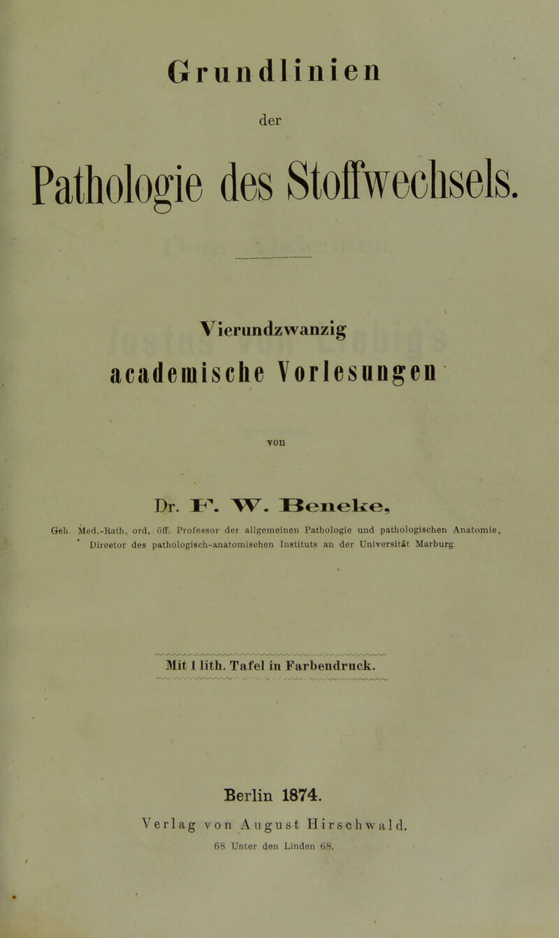 Grundlinien der Pathologie des Stoffwechsels vierundzwanzig academische Vorlesungen Dr. W. Beneke, Geh Med.-Rath, ord, öff. Professor dei allgemeinen Pathologie und pathologischen Anatomie, Direotor des pathologisch-anatomischen Instituts an der Universität Marburg Mit 1 lith. Tafel in Farbendruck. Berlin 1874. Verlag von August Hirschwald. 68 Unter den Linden 68.