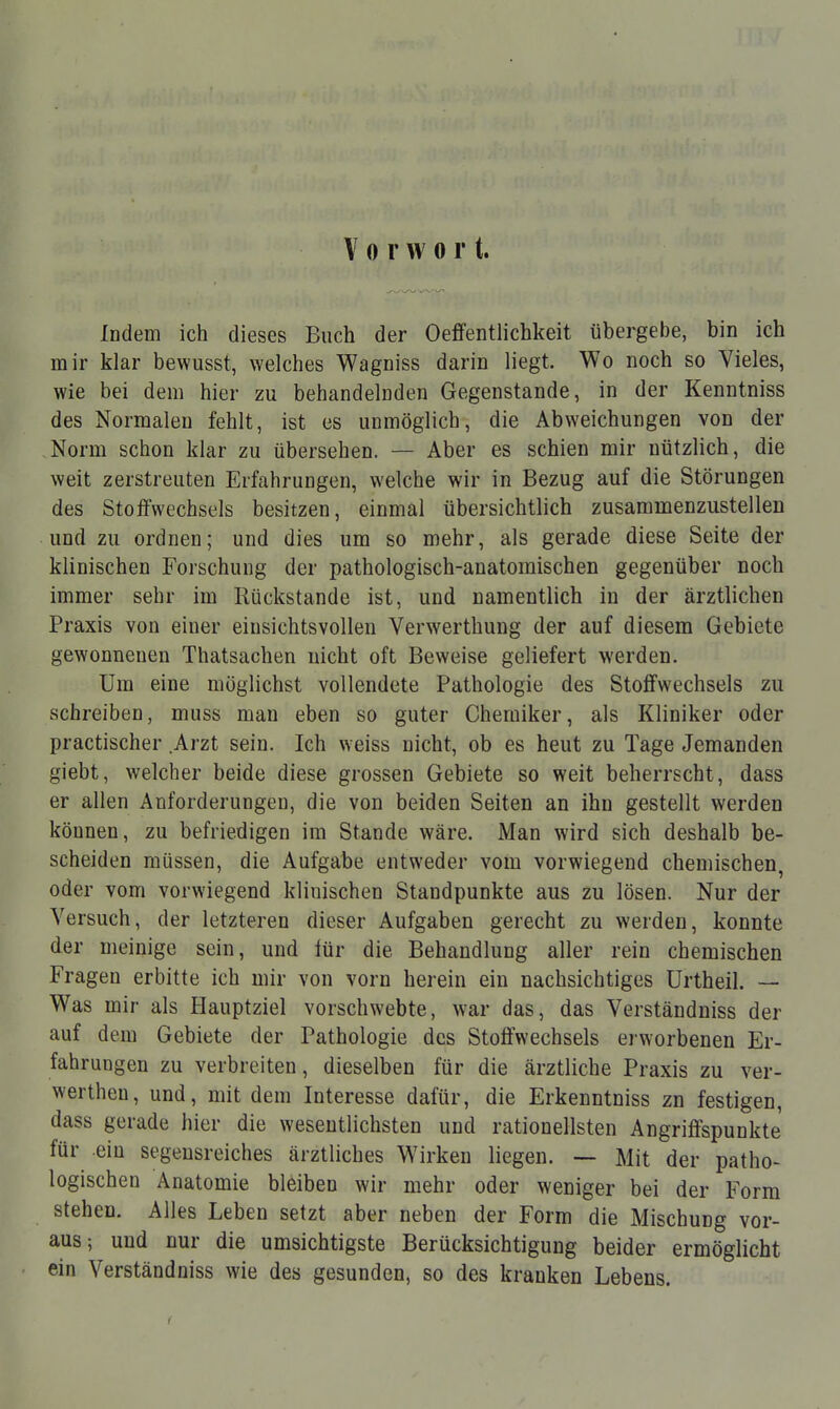 Vorwort. Indem ich dieses Buch der Oeffentlichkeit übergebe, bin ich mir klar bewusst, welches Wagniss darin liegt. Wo noch so Vieles, wie bei dem hier zu behandelnden Gegenstande, in der Kenntniss des Normalen fehlt, ist es unmöglich, die Abweichungen von der Norm schon klar zu übersehen. — Aber es schien mir nützlich, die weit zerstreuten Erfahrungen, welche wir in Bezug auf die Störungen des Stoffwechsels besitzen, einmal übersichtlich zusammenzustellen und zu ordnen; und dies um so mehr, als gerade diese Seite der klinischen Forschung der pathologisch-anatomischen gegenüber noch immer sehr im Rückstände ist, und namentlich in der ärztlichen Praxis von einer einsichtsvollen Verwerthung der auf diesem Gebiete gewonnenen Thatsachen nicht oft Beweise geliefert werden. Um eine möglichst vollendete Pathologie des Stoffwechsels zu schreiben, muss man eben so guter Cheraiker, als Kliniker oder practischer Arzt sein. Ich weiss nicht, ob es heut zu Tage Jemanden giebt, welcher beide diese grossen Gebiete so weit beherrscht, dass er allen Anforderungen, die von beiden Seiten an ihn gestellt werden können, zu befriedigen im Stande wäre. Man wird sich deshalb be- scheiden müssen, die Aufgabe entweder vom vorwiegend chemischen, oder vom vorwiegend klinischen Standpunkte aus zu lösen. Nur der Versuch, der letzteren dieser Aufgaben gerecht zu werden, konnte der meinige sein, und für die Behandlung aller rein chemischen Fragen erbitte ich mir von vorn herein ein nachsichtiges Urtheil. — Was mir als Hauptziel vorschwebte, war das, das Verständniss der auf dem Gebiete der Pathologie des Stoffwechsels erworbenen Er- fahrungen zu verbreiten, dieselben für die ärztliche Praxis zu ver- werthen, und, mit dem Interesse dafür, die Erkenntniss zn festigen, dass gerade hier die wesentlichsten und rationellsten Angriffspunkte für -ein segensreiches ärztliches Wirken liegen. — Mit der patho- logischen Anatomie bleiben wir mehr oder weniger bei der Form stehen. Alles Leben setzt aber neben der Form die Mischung vor- aus; und nur die umsichtigste Berücksichtigung beider ermöglicht ein Verständniss wie des gesunden, so des kranken Lebens.