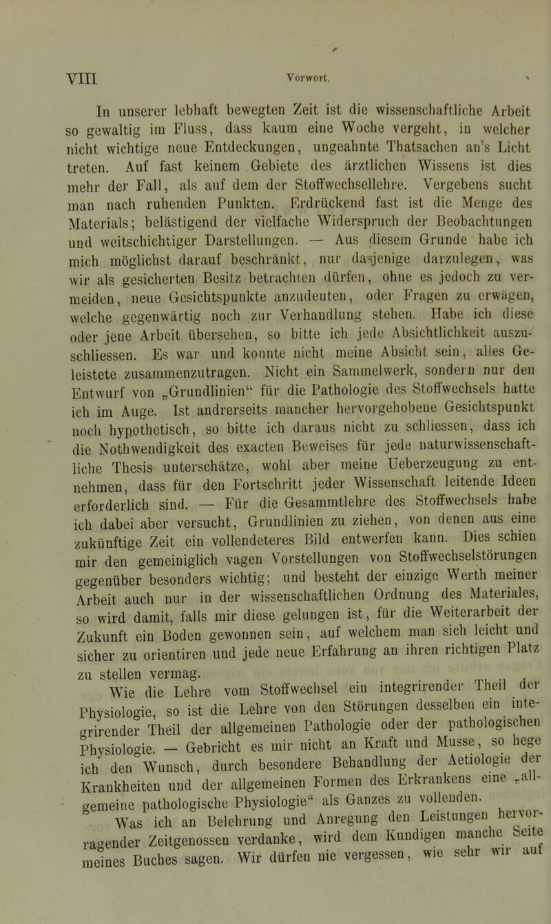 YIIl Vorwort. ■> In unserer lebhaft bewegten Zeit ist die wissenschaftliche Arbeit so gewaltig im Fluss, dass kaum eine Woche vergeht, in welcher nicht wichtige neue Entdeckungen, ungeahnte Thatsachen an's Licht treten. Auf fast keinem Gebiete des ärztlichen Wissens ist dies mehr der Fall, als auf dem der Stoffwechsellehre. Vergebens sucht man nach ruhenden Punkten. Erdrückend fast ist die Menge des Materials; belästigend der vielfache Widerspruch der Beobachtungen und weitschichtiger Darstellungen. — Aus diesem Grunde habe ich mich möglichst darauf beschränkt, nur dasjenige darzulegen, was wir als gesicherten Besitz betrachten dürfen, ohne es jedoch zu ver- meiden, neue Gesichtspunkte anzudeuten, oder Fragen zu erwägen, welche gegenwärtig noch zur Verhandlung stehen. Habe ich diese oder jene Arbeit übersehen, so bitte ich jede Absichtlichkeit auszu- schliessen. Es war und konnte nicht meine Absicht sein, alles Ge- leistete zusammenzutragen. Nicht ein Sammelwerk, sondern nur den Entwurf von „Grundlinien für die Pathologie des Stoffwechsels hatte ich im Auge. Ist andrerseits mancher hervorgehobene Gesichtspunkt noch hypothetisch, so bitte ich daraus nicht zu schliessen, dass ich die Nothwendigkeit des exacten Beweises für jede naturwissenschaft- liche Thesis unterschätze, wohl aber meine Ueberzeugung zu ent- nehmen, dass für den Fortschritt jeder Wissenschaft leitende Ideen erforderlich sind. — Für die Gesammtlehre des Stoffwechsels habe ich dabei aber versucht, Grundlinien zu ziehen, von denen aus eine zukünftige Zeit ein vollendeteres Bild entwerfen kann. Dies schien mir den gemeiniglich vagen Vorstellungen von Stoffwechselstörungen gegenüber besonders wichtig; und besteht der einzige Werth meiner Arbeit auch nur in der wissenschaftlichen Ordnung des Materiales, so wird damit, falls mir diese gelungen ist, für die Weiterarbeit der Zukunft ein Boden gewonnen sein, auf welchem man sich leicht und sicher zu orientiren und jede neue Erfahrung an ihren richtigen Platz zu stellen vermag. Wie die Lehre vom Stoffwechsel ein integrirender Theil der Physiologie, so ist die Lehre von den Störungen desselben ein inte- grirender Theil der allgemeinen Pathologie oder der pathologischen Physiologie. - Gebricht es mir nicht an Kraft und Müsse, so hege ich den Wunsch, durch besondere Behandlung der Äetiologie der Krankheiten und der allgemeinen Formen des Erkrankens eme ,all- - gemeine pathologische Physiologie als Ganzes zu vollenden. Was ich an Belehrung und Anregung den Leistungen hervor- ragender Zeitgenossen verdanke, wird dem Kundigen manche Seite meines Buches sagen. Wir dürfen nie vergessen, wie sehr wir aut