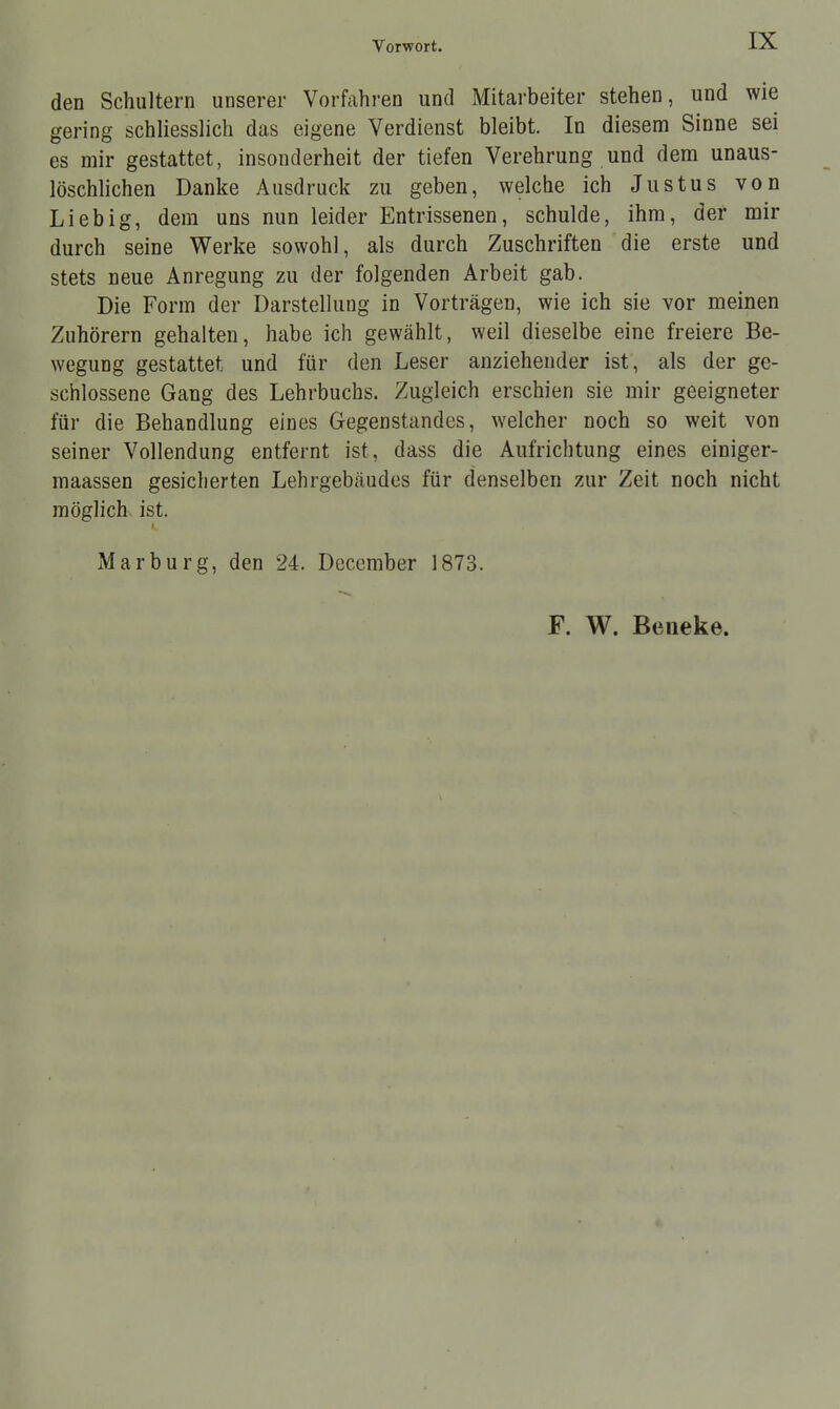 IX den Schultern unserer Vorfahren und Mitarbeiter stehen, und wie gering schliesslich das eigene Verdienst bleibt. In diesem Sinne sei es mir gestattet, insonderheit der tiefen Verehrung und dem unaus- löschlichen Danke Ausdruck zu geben, welche ich Justus von Lieb ig, dem uns nun leider Entrissenen, schulde, ihm, der mir durch seine Werke sowohl, als durch Zuschriften die erste und stets neue Anregung zu der folgenden Arbeit gab. Die Form der Darstellung in Vorträgen, wie ich sie vor meinen Zuhörern gehalten, habe ich gewählt, weil dieselbe eine freiere Be- wegung gestattet und für den Leser anziehender ist, als der ge- schlossene Gang des Lehrbuchs. Zugleich erschien sie mir geeigneter für die Behandlung eines Gegenstandes, welcher noch so weit von seiner Vollendung entfernt ist, dass die Aufrichtung eines einiger- maassen gesicherten Lehrgebäudes für denselben zur Zeit noch nicht möglich ist. Marburg, den 24. December 1873. F. W. Beneke.