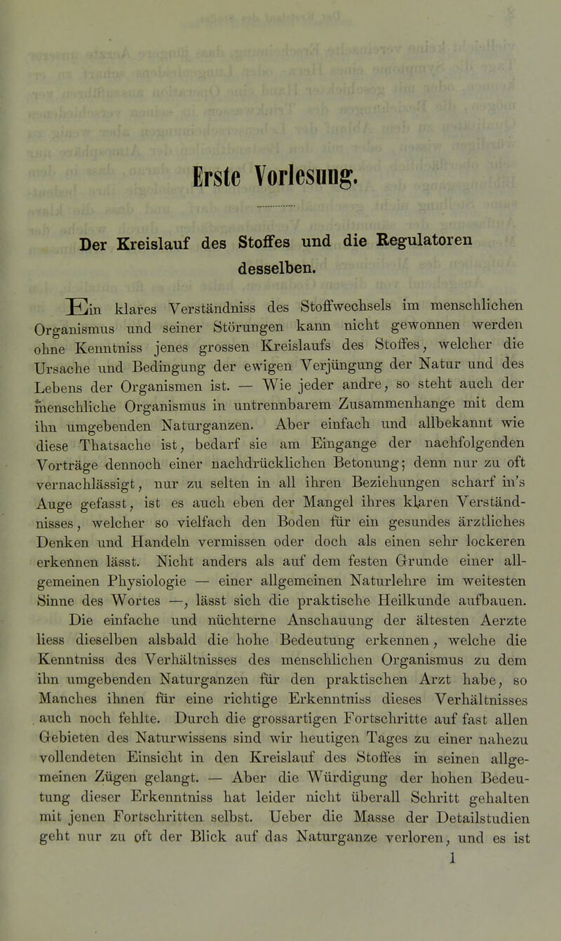 Erste Vorlesung. Der Kreislauf des Stoffes und die Regulatoren desselben. Ein klares Verständniss des Stoffwechsels im menschlichen Organismus und seiner Störungen kaim nicht gewonnen werden ohne Kenntniss jenes grossen Kreislaufs des Stoffes, welcher die Ursache und Bedingung der ewigen Verjüngung der Natur und des Lebens der Organismen ist. — Wie jeder andre, so steht auch der menschliche Organismus in untrennbarem Zusammenhange mit dem ihn umgebenden Naturganzen. Aber einfach und allbekannt wie diese Thatsache ist, bedarf sie am Eingange der nachfolgenden Vorträge dennoch einer nachdrücklichen Betonung; denn nur zu oft vernachlässigt, nur zu selten in all ihren Beziehungen scharf m's Auge gefasst, ist es auch eben der Mangel ihres Haren Verständ- nisses, welcher so vielfach den Boden für ein gesundes ärztliches Denken und Handeln vermissen oder doch als einen sehr lockeren erkennen lässt. Nicht anders als auf dem festen Grunde einer all- gemeinen Physiologie — einer allgemeinen Naturlehre im weitesten Sinne des Wortes —, lässt sich die praktische Heilkunde aufbauen. Die einfache und nüchterne Anschauung der ältesten Aerzte liess dieselben alsbald die hohe Bedeutung erkennen, welche die Kenntniss des Verhältnisses des menschhchen Organismus zu dem ihn umgebenden Naturganzen für den praktischen Arzt habe, so Manches ihnen für eine richtige Erkenntniss dieses Verhältnisses , auch noch fehlte. Durch die grossartigen Fortschritte auf fast allen Gebieten des Naturwissens sind wir heutigen Tages zu einer nahezu vollendeten Einsicht in den Kreislauf des Stoffes in seinen allge- meinen Zügen gelangt. — Aber die Würdigung der hohen Bedeu- tung dieser Erkenntniss hat leider nicht überall Schritt gehalten mit jenen Fortschritten selbst. Ueber die Masse der Detailstudien geht nur zu oft der Blick auf das Naturganze verloren, und es ist