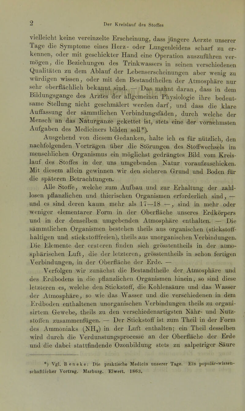 vielleicht keine vereinzelte Erscheinung, dass jüngere Aerzte unserer Tage die Symptome eines Herz- oder Lungenleidens scharf zu er- kennen, oder mit gescliickter Hand eine Operation auszuführen ver- mögen, die Beziehungen des Trinlcwassers in seinen verschiedenen Qualitäten zu dem Ablauf der Lebenserscheinungen aber wenig zu würdigen wissen, oder mit den Bestandtheilen der Atmosphäre nur sehr oberfläclilich bekannt sind. — Das mahnt daran, dass in dem Bildungsgange des Arztes der allgemeinen Physiologie ihre bedeut- same Stellung nicht geschmälert werden darf, und dass die klare Auffassung der sämmtlichen Verbindungsfäden, durch welche der Mensch an das Naturganze gekettet ist, stets eine der vornehmsten Aufgaben des Mediciners bilden soll*). Ausgehend von diesem Gedanken, halte ich es für nützlich, den nachfolgenden Vorträgen über die Störungen des Stoffwechsels im menschlichen Organismus ein möglichst gedrängtes Bild vom Kreis- lauf des Stoffes in der uns umgebenden Natur voraufzuschicken. Mit diesem allein gewinnen wir den sicheren Grund und Boden für die späteren Betrachtungen. Alle Stoffe, welche zum Aufbau und zur Erhaltung der zahl- losen pflanzlichen und thierischen Organismen erforderlich sind, — und es sind deren kaum mehr als 17—18 —, sind in mehr oder weniger elementarer Form in der Oberfläche unseres Erdkörpers und in der denselben umgebenden Atmosphäre enthalten. — Die sämmtlichen Organismen bestehen theils aus organischen (stickstoff- haltigen und stickstoflfreien), theils aus unorganischen Verbindungen. Die Elemente der ersteren finden sich grösstentheils in der atmo- sphärischen Luft, die der letzteren, grösstentheils in schon fertigen Verbindungen, in der Oberfläche der Erde. — Verfolgen wir zunächst die Bestandtheile der Atmosphäre und des Erdbodens in die pflanzlichen Organismen hinein, so sind diese letzteren es, welche den Stickstoff, die Kohlensäure und das Wasser der Atmosphäre, so wie das Wasser und die verschiedenen in dem Erdboden enthaltenen unorganischen Verbindungen theils zu organi- sirtem Gewebe, theils zu den verschiedenartigsten Nähr- und Nutz- stoffen zusammenfügen. — Der Stickstoff ist zum Theil in der Form des Ammoniaks (NH3) in der Luft enthalten; ein Theil desselben wird durch die Verdunstungsprocesse an der Oberfläche der Erde und die dabei stattfindende Ozonbildung stets zu salpetriger Säure *) Vgl. Beneke: Die praktische Medicin unserer Tage. Ein populär-wissen- schaftlicher Vortrag. Marburg. Elwert. 1863.