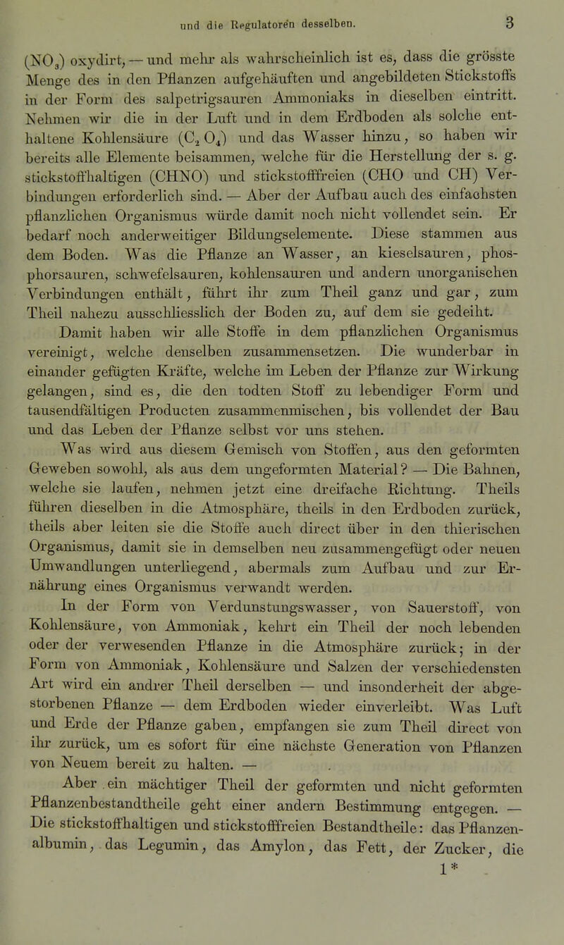 (NO3) oxydirt, — und mehr als wahrscheinlich ist es, dass die grösste Menge des in den Pflanzen aufgehäuften und angebildeten Stickstoffs in der Form des salpetrigsauren Ammoniaks in dieselben eintritt. Nehmen wir die in der Luft und in dem Erdboden als solche ent- haltene Kohlensäure (C.^ und das Wasser hinzu, so haben wir bereits alle Elemente beisammen; welche für die Herstellung der s. g. stickstoffhaltigen (CHNO) und stickstofifreien (CHO und CH) Ver- bindungen erforderlich sind. — Aber der Aufbau auch des einfachsten pflanzlichen Organismus würde damit noch nicht vollendet sein. Er bedarf noch anderweitiger Bildungselemente. Diese stammen aus dem Boden. Was die Pflanze an Wasser, an kieselsauren, phos- phorsauren, schwefelsauren; kohlensauren und andern unorganischen Verbindungen enthält, führt ihr zum Theil ganz und gar, zum Theil nahezu ausschliesslich der Boden zu, auf dem sie gedeiht. Damit haben wir aUe Stoffe in dem pflanzlichen Organismus yereinigt; welche denselben zusammensetzen. Die wunderbar in einander gefügten Kräfte, welche im Leben der Pflanze zur Wirkung gelangen, sind es, die den todten Stoff zu lebendiger Form und tausendfältigen Producten zusammenmischen, bis vollendet der Bau und das Leben der Pflanze selbst vor uns stehen. Was wird aus diesem Gemisch von Stoffen, aus den geformten Geweben sowohl, als aus dem ungeformten Material ? — Die Bahnen, welche sie laufen, nehmen jetzt eine dreifache Richtung. Theils führen dieselben in die Atmosphäre, theils in den Erdboden zurück, theils aber leiten sie die Stoffe auch direct über in den thierischen Organismus, damit sie in demselben neu zusammengefügt oder neuen Umwandlungen unterliegend, abermals zum Aufbau und zur Er- nährung eines Organismus verwandt werden. In der Form von Verdunstungswasser, von Sauerstoff, von Kohlensäure, von Ammoniak, kelu't ein Theil der noch lebenden oder der verwesenden Pflanze in die Atmosphäre zurück; in der Form von Ammoniak, Kohlensäure und Salzen der verschiedensten Art wird ein andrer Theil derselben — und insonderheit der abge- storbenen Pflanze — dem Erdboden wieder einverleibt. Was Luft und Erde der Pflanze gaben, empfangen sie zum Theil direct von ihr zurück, um es sofort für eine nächste Generation von Pflanzen von Neuem bereit zu halten. — Aber ein mächtiger Theil der geformten und nicht geformten Pflanzenbestandtheile geht einer andern Bestimmung entgegen. — Die stickstoffhaltigen und stickstofffreien Bestandtheile: das Pflanzen- albumin, das Legumin, das Amylon, das Fett, der Zucker, die 1* .