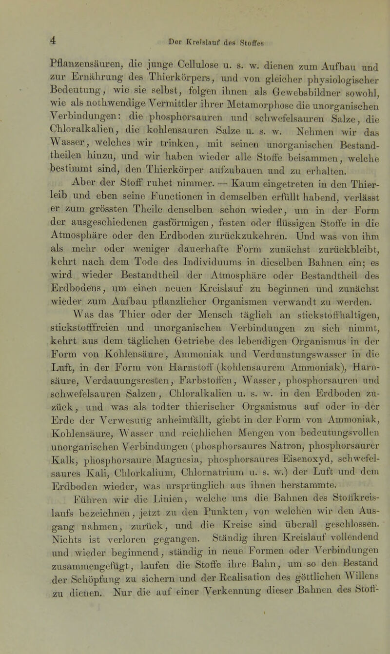 Pflanzensäuren, die junge Cellulose u. s. w. dienen zum Aufbau und zur Ernährung des Thierkörpers, und von gleicher physiologischer Bedeutung, wie sie selbst, folgen ihnen als Gewebsbildner sowohl, wie als nothwendige Vermittler ihrer Metamorphose die unorganischen Verbindungen: die phosphorsauren und schwefelsauren Salze, die Chloralkalien, die kohlensauren Salze u. s. w. Nehmen wir das Wasser, welches wir trinken, mit seinen unorganischen Bestand- theilen hinzu, und wir haben wieder alle Stoffe beisammen, welche bestimmt sind, den Thierkörper aufzubauen und zu erhalten. Aber der Stoflf ruhet nimmer. — Kaum eingetreten in den Thier- leib und eben seine Functionen in demselben erfüllt habend, verläset er zum grössten Theile denselben schon wieder, um in der Form der ausgeschiedenen gasförmigen, festen oder flüssigen Stoffe in die Atmosphäre oder den Erdboden zurückzukehren. Und was von ihm als mehr oder weniger dauerhafte Form zunächst zurückbleibt, kehrt nach dem Tode des Individuums in dieselben Bahnen ein; es wird wieder Bestandtheil der Atmosphäre oder Bestandtheil des Erdbodens, um einen neuen Kreislauf zu beginnen und zunächst wieder zum Aufbau pflanzlicher Organismen verwandt zu werden. Was das Thier oder der Mensch täglich an stickstoffhaltigen, stickstofffreien und unorganischen Verbindungen zu sich nimmt, kehrt aus dem täglichen Getriebe des lebendigen Organismus in der Form von Kohlensäure, Ammoniak und VerdunstungsAvasser in die Luft, in der Form von Harnstoff (kohlensaurem Ammoniak), Harn- säure, Verdauungsresten, Farbstoffen, Wasser, phosphorsauren und schwefelsauren Salzen , Chloralkalien u. s. w. in den Erdboden zu- zück, und was als todter thierischer Organismus auf oder in der Erde der Verwesiing anheimfällt, giebt in der Form von Ammoniak, Kohlensäure, Wasser und reichlichen Mengen von bedeutungsvollen unorganischen Verbindungen (phosphorsaures Natron, phosphorsaurer Kalk, phosphorsaure Magnesia, phosphorsaures Eisenoxyd, schwefel- saures Kali, Chlorkalium, Chlornatrium u. s. w.) der Luft und dem Erdboden wieder, was ursprünglich aus ihnen herstammte. Führen wir die Linien, welche uns die Bahnen des Stolfkreis- laufs bezeichnen, jetzt zu den Punkten, von welchen wir den Aus- gang nahmen, zurück, und die Kreise sind überall geschlossen. Nichts ist verloren gegangen. Ständig ihren Kreislauf vollendend und wieder beginnend, ständig in neue Formen oder Verbmdungen zusammengefügt, laufen die Stoffe ihre Bahn, um so den Bestand der Schöpfung zu sichern tmd der Realisation des göttlichen Willens zu dienen. Nur die auf einer Verkennung dieser Bahnen des Stoff-