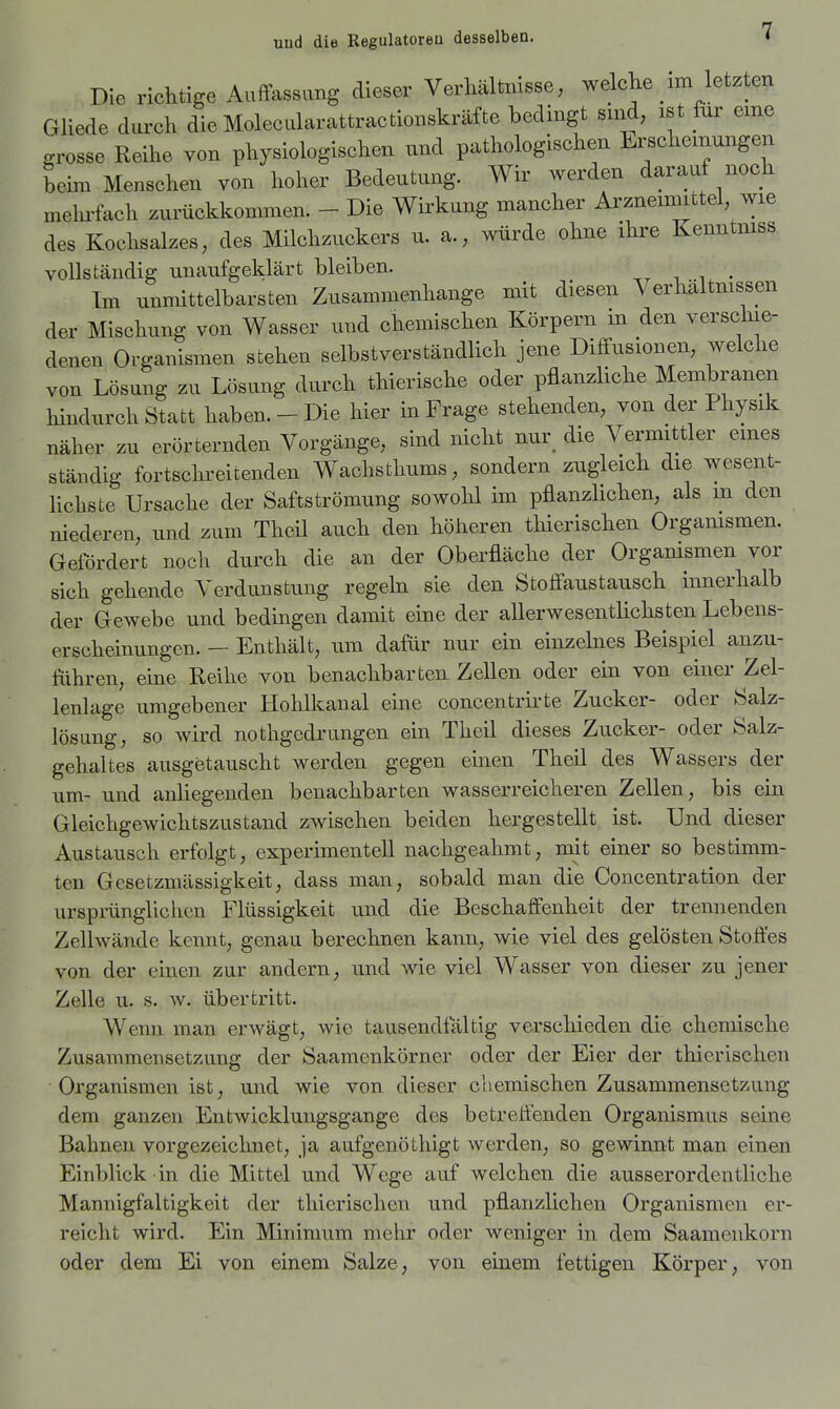 Die richtige Auffassung dieser Verhältnisse, welche im letzten Gliede durch die Molecularattractionskräfte bedingt sind, ist für eme grosse Reihe von physiologischen und pathologischen Erscheinungen behn Menschen von hoher Bedeutung. Wir werden darauf noch melu-fach zurückkommen. - Die Wirkung mancher Arzneimittel, wie des Kochsalzes, des Milchzuckers u. a., würde ohne ihre Kenntmss vollständig nnanfgeklärt bleiben. . ^^ ■ Im unmittelbarsten Zusammenhange mit diesen Verhältmssen der Mischung von Wasser und chemischen Körpern m den verschie- denen Organismen stehen selbstverständlich jene Diffusionen, welche von Lösung zu Lösung durch thierische oder pflanzliche Membranen hindurch Statt haben. - Die hier in Frage stehenden, von der Physik näher zu erörternden Vorgänge, sind nicht nur die Vermittler eines ständig fortschreitenden Wachsthums, sondern zugleich die wesent- Hchste Ursache der Saftströmung sowohl im pflanzlichen, als m den niederen, und zum Theil auch den höheren tliierischen Orgamsmen. Gefördert noch durch die an der Oberfläche der Orgamsmen vor sich gehende Verdunstung regeln sie den Stoffaustausch innerhalb der Gewebe und bedingen damit eine der aller wesentlichsten Lebens- erscheinungen. — Enthält, um dafür nur ein einzelnes Beispiel anzu- führen, eine Reihe von benachbarten Zellen oder ein von einer Zel- lenlage umgebener Hohlkanal eine concentrii-te Zucker- oder Salz- lösung, so wird nothgcdrungen ein Theil dieses Zucker- oder Salz- gehaltes ausgetauscht werden gegen einen Theil des Wassers der um- und anliegenden benachbarten wasserreicheren Zellen, bis ein Gleichgewichtszustand zwischen beiden hergestellt ist. Und dieser Austausch erfolgt, experimentell nachgeahmt, mit einer so bestimm- ten Gesetzmässigkeit, dass man, sobald man die Concentration der ursprünglichen Flüssigkeit und die Beschaffenheit der trennenden Zellwände kennt, genau berechnen kann, wie viel des gelösten Stoffes von der einen zur andern, und wie viel AVasser von dieser zu jener Zelle u. s. w. übertritt. Wenn man erwägt, wie tausendfältig verschieden die chemische Zusammensetzung der Saamenkörner oder der Eier der thierischen Organismen ist, und wie von dieser chemischen Zusammensetzung dem ganzen Entwicklungsgänge des betreffenden Organismus seine Bahnen vorgezeichnet, ja aufgenöthigt werden, so gewinnt man einen Einblick in die Mittel und Wege auf welchen die ausserordentliche Mannigfaltigkeit der tliierischen und pflanzlichen Organismen er- reicht wird. Ein Minimum mehr oder weniger in dem Saamenkorn oder dem Ei von einem Salze, von einem fettigen Körper, von