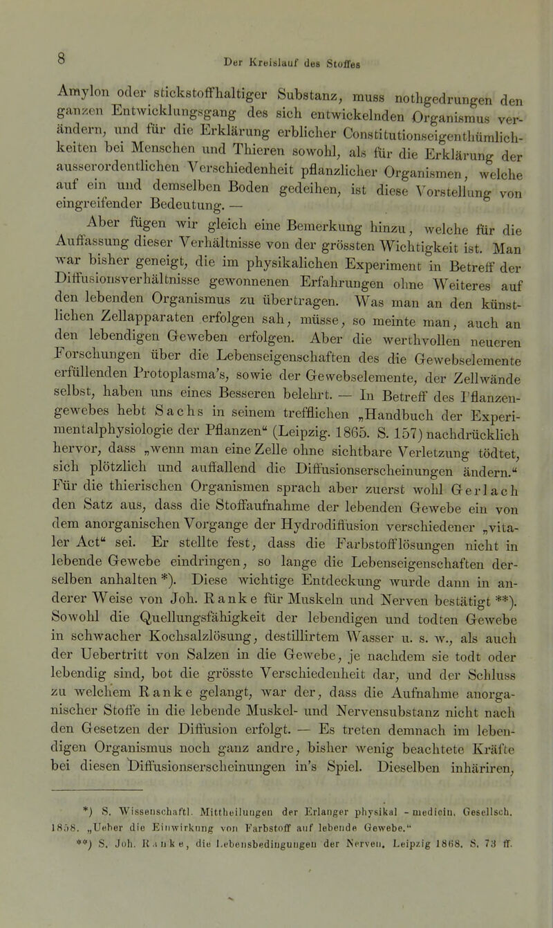 Amylon oder stickstoffhaltiger Substanz, muss nothgedrungen den ganzen Entwicklungsgang des sich entwickelnden Organismus ver- ändern, und für die Erklärung erblicher Constitutionseigenthümlicli- keiten bei Menschen und Thieren sowohl, als für die Erklärung der ausserordentlichen Verschiedenheit pflanzlicher Organismen, welche auf ein und demselben Boden gedeihen, ist diese Vorstellung von eingreifender Bedeutung. — Aber fügen wir gleich eine Bemerkung hinzu, welche für die Auffassung dieser Verhältnisse von der grossten Wichtigkeit ist. Man war bisher geneigt, die im physikalichen Experiment in Betreff der Diffusionsverhältnisse gewonnenen Erfahrungen ohne Weiteres auf den lebenden Organismus zu übertragen. Was man an den künst- lichen Zellapparaten erfolgen sah, müsse, so memte man, auch an den lebendigen Geweben erfolgen. Aber die werthvollen neueren Forschungen über die Lebenseigenschaften des die Gewebselemente erfüllenden Protoplasma's, sowie der Gewebselemente, der Zellwände selbst, haben uns eines Besseren belehrt. — In Betreff des l'flanzen- gewebes hebt Sachs in seinem trefflichen „Handbuch der Experi- ment alphysiologie der Pflanzen (Leipzig. 1865. S. 157) nachdrücklich hervor, dass „wenn man eine Zelle ohne sichtbare Verletzung tödtet, sich plötzlich und auffallend die Diffusionserscheinungen ändern. Für die thierischen Organismen sprach aber zuerst wohl Ger lach den Satz aus, dass die Stoffaufnahme der lebenden Gewebe ein von dem anorganischen Vorgange der Hydrodiflusion verschiedener „vita- ler Act sei. Er stellte fest, dass die Farbstofflösungen nicht in lebende Gewebe eindringen, so lange die Lebenseigenschaften der- selben anhalten *). Diese wichtige Entdeckung wurde dann in an- derer Weise von Joh. Ranke für Muskeln und Nerven bestätigt **). Sowohl die Quellungsfahigkeit der lebendigen und todten Gewebe in schwacher Kochsalzlösung, destillirtem Wasser u. s. av., als auch der Uebertritt von Salzen in die Gewebe, je nachdem sie todt oder lebendig sind, bot die grösste Verschiedenheit dar, und der Scliluss zu welchem Ranke gelangt, war der, dass die Aufnahme anorga- nischer Stoffe in die lebende Muskel- und Nervensubstanz nicht nach den Gesetzen der Diffusion erfolgt. — Es treten demnach im leben- digen Organismus noch ganz andre, bisher wenig beachtete Kräfte bei diesen Diffusionserscheinungen in's Spiel. Dieselben inhäriren. *) S, Wissetiscbaftl. Mittheiluugeii der Erlanger physikal -mediciu. Gesellsch. 1858. „Ueher die Einwirkung von Farbstoff auf lebendn Oewebe. **) S. Joh. Il.inke, die l.ebensbedingurigeu der Nerven, Leipzig 18(58. S. 73 ff.