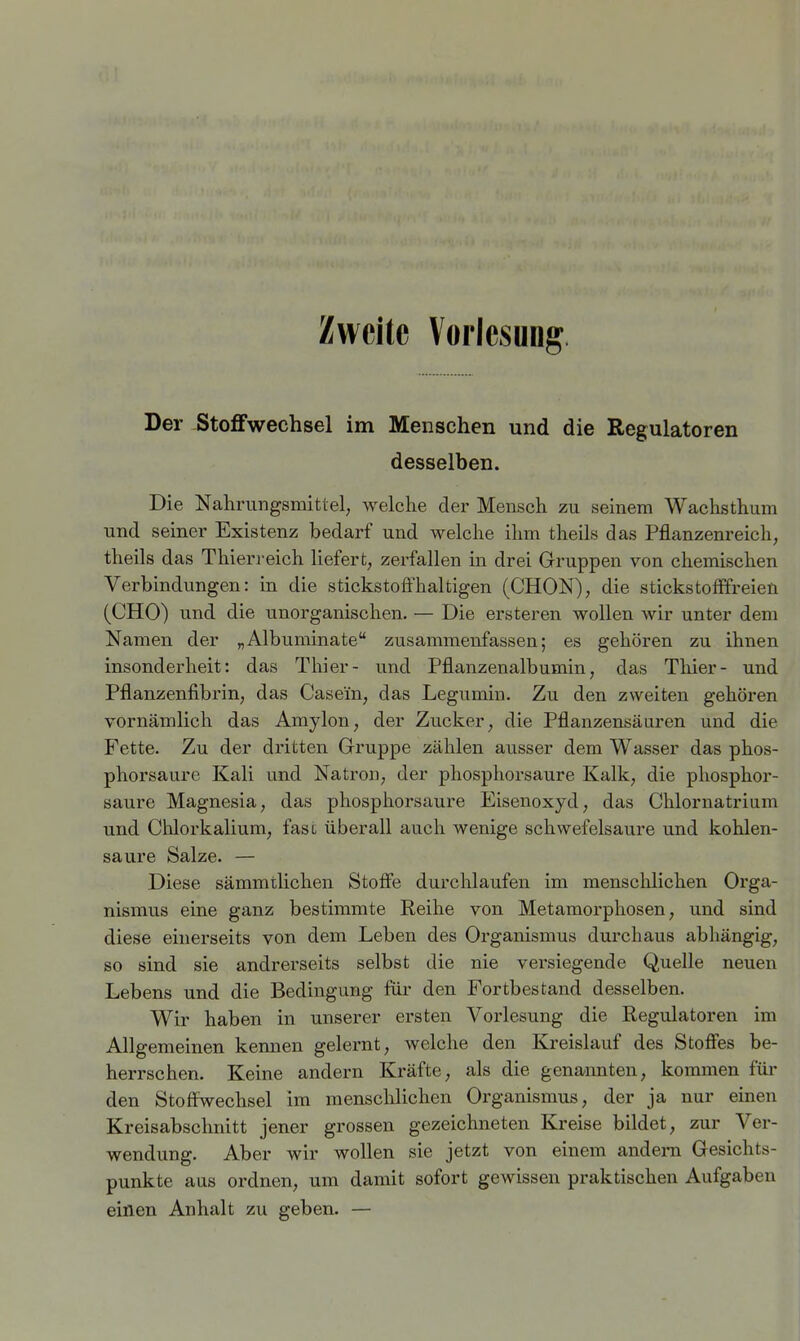 Zweite Vorlesung Der Stoffwechsel im Menschen und die Regulatoren desselben. Die Nahrungsmittel, welche der Mensch zu seinem Wachsthum und seiner Existenz bedarf und welche ihm theils das Pflanzenreich, theils das Thierreich Uefert, zerfallen in drei Gruppen von chemischen Verbindungen: in die stickstoffhaltigen (CHON), die stickstofffreien (CHO) und die unorganischen. — Die ersteren wollen wir unter dem Namen der „Albuminate zusammenfassen; es gehören zu ihnen insonderheit: das Thier- und Pflanzenalbumin, das Thier- und Pflanzenfibrin, das Casein, das Legumin. Zu den zweiten gehören vornämlich das Amylon, der Zucker, die Pflanzensäuren und die Fette. Zu der dritten Gruppe zählen ausser dem Wasser das phos- phorsaure Kali und Natron, der phosphorsaure Kalk, die phosphor- saure Magnesia, das phosphorsaure Eisenoxyd, das Chlornatrium und Chlorkalium, fasc überall auch wenige schwefelsaure und kohlen- saure Salze. — Diese sämmtlichen Stoffe durchlaufen im menschlichen Orga- nismus eine ganz bestimmte Reihe von Metamorphosen, und sind diese einerseits von dem Leben des Organismus durchaus abhängig, so sind sie andrerseits selbst die nie versiegende Quelle neuen Lebens und die Bedingung für den Fortbestand desselben. Wir haben in unserer ersten Vorlesung die Regulatoren im Allgemeinen kennen gelernt, welche den Kreislauf des Stoffes be- herrschen. Keine andern Kräfte, als die genannten, kommen für den Stoffwechsel im menschlichen Organismus, der ja nur einen Kreisabschnitt jener grossen gezeichneten Kreise bildet, zur Ver- wendung. Aber wir wollen sie jetzt von einem andern Gesichts- punkte aus ordnen, um damit sofort gewissen praktischen Aufgaben einen Anhalt zu geben. —