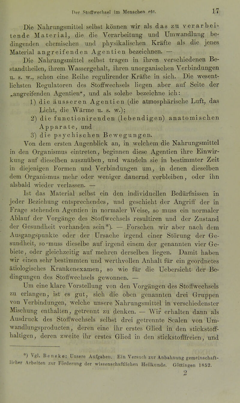 Die Nahrungsmittel selbst können wir als das zu verarbei- tende Material, die die Verarbeitung und Umwandlung be- dingenden clicmischen und physikalisclien Kräfte als die jenes Material angreifenden Agentien bezeichnen. — Die Nahrungsmittel selbst tragen in ihren verschiedenen Be- stand theilen, ihrem Wassergehalt, ihren unorganischen Verbindungen u. s. w., schon eine Reihe regulirender Kräfte in sich. Die wesent- lichsten Regulatoren des Stoffwechsels liegen aber auf Seite der „angreifenden Agentien, und als solche bezeichne ich: 1) die äusseren Agentien (die atmosphärische Luft, das Licht, die Wärme u. s. w.); 2) die functionirenden (lebendigen) anatomischen Apparate, und 3) die psychischen Bewegungen. Von dem ersten Augenblick an, in welchem die Nahrungsmittel in den Organismus eintreten, beginnen diese Agentien ihre Einwir- kung auf dieselben auszuüben, und wandeln sie in bestimmter Zeit in diejenigen Formen und Verbindungen um, in denen dieselben dem Organismus mehr oder weniger dauernd verbleiben, oder ihn alsbald wieder verlassen. — Ist das Material selbst ein den individuellen Bedürfnissen in jeder Beziehung entsprechendes, und gescliieht der Angriff der in Frage stehenden Agentien in normaler weise, so muss ein normaler Ablauf der Vorgänge des Stoffwechsels resultiren und der Zustand der Gesundheit vorhanden sein*). ~ Forschen wir aber nach dem Ausgangspunkte oder der Ursache irgend einer Störung der Ge- sundheit, so 'muss dieselbe auf irgend einem der genannten vier Ge- biete, oder gleichzeitig auf mehren derselben liegen. Damit haben wir einen sehr bestimmten und werthvollen Anhalt für ein geordnetes ätiologisches Krankenexamen, so wie für die Uebersicht der Be- dingungen des Stoffwechsels gewonnen. — Um eine klare Vorstellung von den Vorgängen des Stoffwechsels zu erlangen, ist es gut, sich die oben genannten drei Gruppen von Verbindungen, welche unsere Nahrungsmittel in verschiedenster Mischung enthalten, getrennt zu denken. — Wir erhalten dann als Ausdruck des Stoffwechsels selbst drei getrennte Scalen von Um- wandlungsproducten, deren eine ihr erstes Glied in den stickstoff- haltigen, deren zweite ihr erstes Glied in den stickstofffreien, und *) Vgl. Bcneke: Unsere Aufgaben. Ein Versuch zur Anbahnung gemcinschaft- Arbfliton zur Förderung der wissenschaftlichen Hellkunde. Göttingen 1852. 2