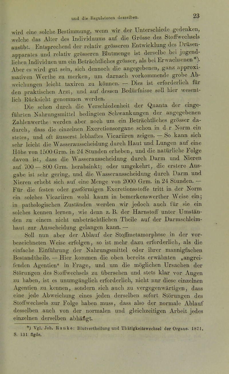 wird eine solche Bestimmung, wenn wir der Unterschiede gedenken, welche das Alter des Individuums auf die Grösse des Stoffwechsels ausübt. Entsprechend der relativ grösseren Entwicklung des Drüsen- apparatcs und relativ grösseren Blutmenge ist derselbe bei jugend- lichen Individuen um ein Beträchtliches grösser, als bei Erwaclisenen*). Aber es wird gut sein, sich dennoch die angegebenen, ganz approxi- mativen Werthe zu merken, um darnach vorkommende grobe Ab- weichungen leicht taxiren zu können. — Dies ist erforderlich für den praktischen Arzt, und auf dessen Bedürfnisse soll hier wesent- lich Rücksicht genommen werden. Die schon durch die Verschiedenheit der Quanta der einge- fülirten Nahrungsmittel bedingten Schwankungen der angegebenen Zahlenwerthe werden aber noch um ein Beträchtliches grösser da- durch , dass die einzelnen Excretionsorgane schon in d r Norm ein stetes, und oft äusserst lebhaftes Vicariiren zeigen. — So kann sich sehr leicht die Wasserausscheidung durch Haut und Lungen auf eine Höhe von 1500Grm. in 24 Stunden erheben, und die natürliche Folge davon ist, dass die Wasserausscheidung durch Darm und Nieren auf 700 — 800 Grm. herabsinkt; oder umgekehrt, die erstere Aus- gabe ist sehr gering, und die Wasserausscheidung durch Darm und Nieren erhebt sich auf eine Menge von 2000 Grm. in 24 Stunden. — Für die festen oder gasförmigen Excretionsstoffe tritt in der Norm ein solches Vicariiren wohl kaum in bemerkenswerther Weise ein; in pathologischen Zuständen werden wir jedoch auch für sie ein solches kennen lernen, wie denn z. B. der Harnstoff unter Umstän- den zu einem nicht unbeträchtlichen TheUe auf der Darmschleim- haut zur Ausscheidung gelangen kann. — Soll nun aber der Ablauf der StQ.ffmetamorphose in der vor- bezeichneten Weise erfolgen, so ist mehr dazu erforderlich, als die einfache Eififührung der Nahrungsmittel oder ihrer mannigfachen Bestandtheile. — Hier kommen die oben bereits erwähnten „angrei- fenden Agentien in Frage, und um die möglichen Ursachen der Störungen des Stoffwechsels zu übersehen und stets klar vor Augen zu haben, ist es unumgänglich erforderlich, nicht nur diese einzelnen Agentien zu kennen, sondern sich auch zu vergegenwärtigen, dass eine jede Abweichung eines jeden derselben sofort Störungen des Stoffwechsels zur Folge haben muss, dass also der normale Ablauf desselben auch von der normalen und gleichzeitigen Arbeit jedes einzelnen derselben abhäfigt. *) Vgl. Job. Raiiko: Blutvertheiluiig und Tbätigkeitswecbsel der Orgaue. 1871. S. 131 flgdo.