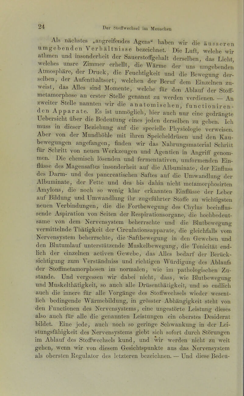 Als nächstes „angreifcmdes Agens liaben wir die äusseren umgebenden Verhältnisse bezeichnet. Die Luft, welche wir athmen und insonderheit der SauerstofFgchalt derselben, das Licht welches imsre Zimmer erhellt, die Wärme der uns umgebenden Atmosphäre, der Druck, die Feuclitigkeit und die Bewegung der- selben, der Aufenthaltsort, welchen der Beruf dem Einzelnen zu- weist, das Alles sind Momente, welche für den Ablauf der StofF- metamorphose an erster Stelle genannt zu werden verdienen. - An zweiter Stelle nannten wir die anatomischen, functioniren- den Apparate. Es ist unmöglich, hier auch nur eine gedrängte Uebersicht über die Bedeutung eines jeden derselben zu geben. Ich muss in dieser Beziehung auf die specielle Physiologie verweisen. Aber von der MundhöWe mit ihren Speicheldrüsen und den Kau- bewegungen angefangen, finden wir das Nahrungsmaterial Schritt für Schritt von neuen Werkzeugen und Agentien in Angriff genom- men. Die chemisch lösenden und fermentativen, umformenden Ein- flüsse des Magensaftes insonderheit auf die Albuminate, der Einfluss des Darm- und des pancreatischen Saftes auf die Umwandlung der Albuminate, der Fette und des bis dahin nicht metamorphosirten Amylons, die noch so wenig klar erkannten Einflüsse der Leber auf Bildung und Umwandlung ihr zugeführter Stoffe zu wichtigsten neuen Verbindungen, die die Fortbewegung des Chylus beeinflus- sende Aspiration von Seiten der Respirationsorgane, die hochbedeut- same von dem Nervensystem beherrschte und die Blutbewegung vermittelnde Thätigkeit der Cii'culationsapparate, die gleichfalls vom Nervensystem beherrschte, die 'Saftbewegung in den Geweben und den Blutumlauf unterstützende Muskelbewegung, die Tonicität end- lich der einzelnen activen Gewebe, das Alles bedarf der Berück- sichtigung zum Verständniss und richtigen Würdigung des Ablaufs der Stoffmetamorphosen im normalen, wie im pathologischen Zu- stande. Und vergessen wir dabei nicht, dass, wie Blutbewegung und Muskelthätigkeit, so auch alle Drüsenthätigkeit, und so endlich auch die innere für alle Vorgänge des Stoffwechsels wieder M^esent- lich bedingende Wärmebildung, in grösster Abhängigkeit steht von den Functionen des Nervensystems, eine ungestörte Leistung dieses also auch für alle die genannten Leistungen ein oberstes Desiderat bildet. Eine jede, auch noch so geringe Schwankung in der Lei- stungsfähigkeit des Nervensystems giebt sich sofort durch Störungen im Ablauf des Stoffwechsels kund, und wir werden nicht zu weit gehen, wenn wir von diesem Gesichtspunkte aus das Nervensystem als obersten Regulator des letzteren bezeiclmen. — Und diese Bedou-