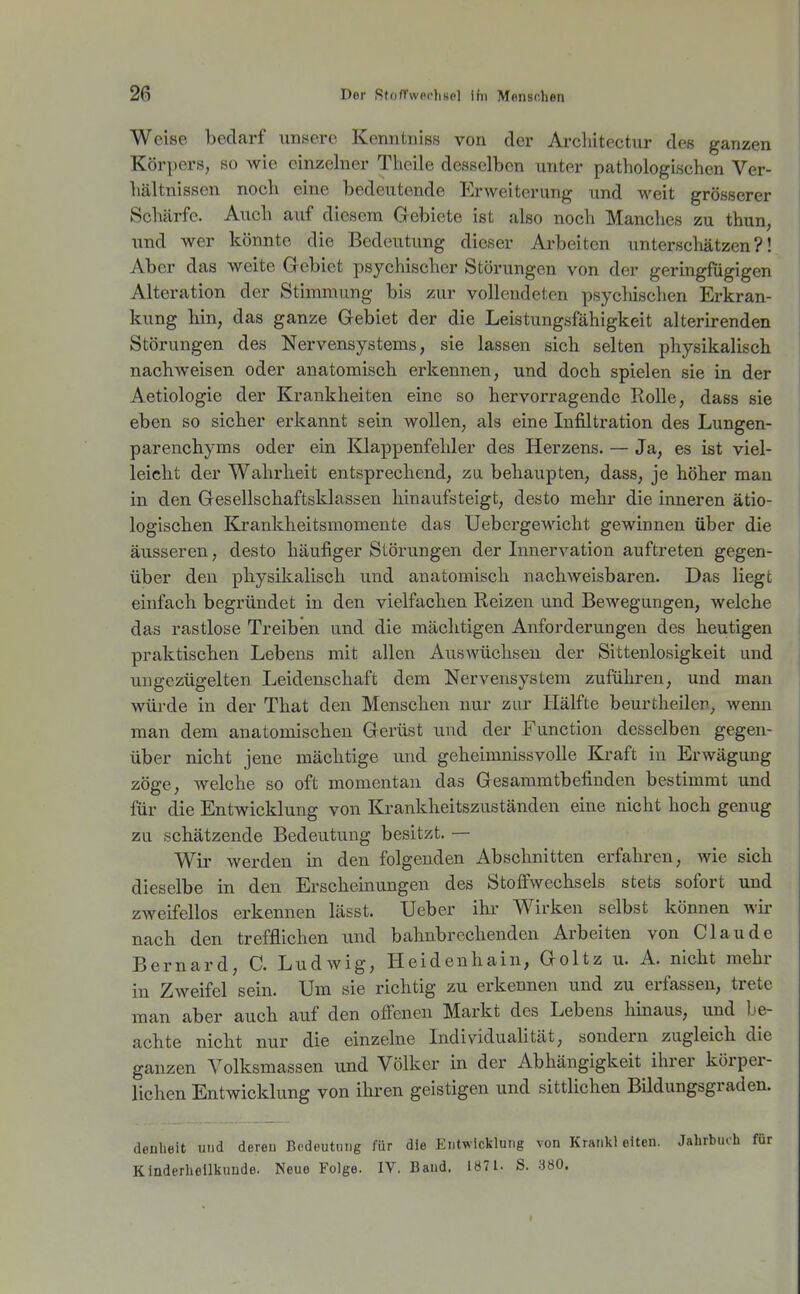 Weise bedarf unsere Keniitniss von der Ai'chitectur des ganzen Körpers, so wie einzelner Tlicile desselben unter pathologischen Ver- hältnissen noch eine bedeutende Erweiterung und weit grösserer Schärfe. Auch auf diesem Gebiete ist also noch Manches zu thun, und wer könnte die Bedeutung dieser Arbeiten unterscliätzen ?! Aber das weite Gebiet psychischer Störungen von der geringfügigen Alteration der Stimmung bis zur vollendeten psychischen Erkran- kung hin, das ganze Gebiet der die Leistungsfähigkeit alterirenden Störungen des Nervensystems, sie lassen sick selten physikalisch nachweisen oder anatomisch erkennen, und doch spielen sie in der Aetiologie der Krankheiten eine so hervorragende Rolle, dass sie eben so sicher erkannt sein wollen, als eine Infiltration des Lungen- parenchyms oder ein Klappenfehler des Herzens. — Ja, es ist viel- leicht der Wahrheit entsprechend, za behaupten, dass, je höher man in den Gesellschaftsklassen hinaufsteigt, desto mehr die inneren ätio- logischen Krankheitsmomente das Uebcrgewicht gewinnen über die äusseren, desto häufiger Störungen der Lmervation auftreten gegen- über den physikalisch und anatomisch nachweisbaren. Das liege einfach begründet in den vielfachen Reizen und Bewegungen, welche das rastlose Treiben und die mächtigen Anforderungen des heutigen praktischen Lebens mit allen Auswüchsen der Sittenlosigkeit und ungezügelten Leidenschaft dem Nervensystem zuführen, und man würde in der That den Menschen nur zur Hälfte beurtheilen, wenn man dem anatomischen Gerüst und der Function desselben gegen- über nicht jene mächtige und geheimnissvolle Kraft in Erwägung zöge, welche so oft momentan das Gesammtbefinden bestimmt und für die Entwicklung von Krankheitszuständen eine nicht hoch genug zu schätzende Bedeutung besitzt. — Wir werden in den folgenden Abschnitten erfahren, wie sich dieselbe in den Erscheinungen des Stoffwechsels stets sofort und zweifellos erkennen lässt. Ueber ihr Wirken selbst können wh- nach den trefflichen und bahnbrechenden Arbeiten von Claude Bernard, C. Ludwig, Heidenhain, Goltz u. A. nicht mehr in Zweifel sein. Um sie richtig zu erkennen und zu erfassen, trete man aber auch auf den offenen Markt des Lebens hinaus, und be- achte nicht nur die einzelne IndividuaUtät, sondern zugleich die ganzen Volksmassen und Völker in der Abhängigkeit ihrer körper- lichen Entwicklung von ihren geistigen und sittlichen Bildungsgraden. denheit und deren Bedeutnng für die Entwicklung von Krankl alten. Jahrbuch für Kinderhellkunde. Neue Folge. IV. Band. 1871. S. 380.