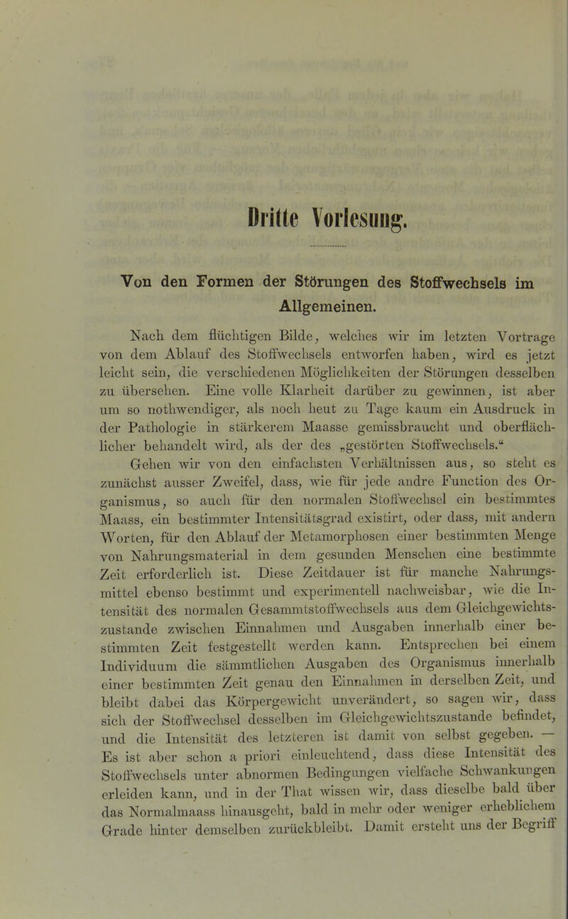 Dritte Vorlesung. Von den Formen der Störungen des Stoffwechsels im Allgemeinen. Nach, dem flüchtigen Bilde, welches wir im letzten Vortrage von dem Ablauf des StofFweclisels entworfen haben, wird es jetzt leicht sein, die versclnedenen Möglichkeiten der Störungen desselben zu übersehen. Eine volle Klarheit darüber zu gCAvinnen, ist aber um so nothwendiger, als noch heut zu Tage kaum ein Ausdruck in der Pathologie in stärkerem Maasse gemissbraucht und oberfläch- licher behandelt wird, als der des „gestörten Stoffwechsels. Gehen wir von den einfachsten Verhältnissen aus, so steht es zunächst ausser Zweifel, dass, wie für jede andre Function des Or- ganismus, so auch für den normalen Stoflwechsel ein bestimmtes Maass, ein bestimmter Intensitätsgrad existirt, oder dass, mit andern Worten, für den Ablauf der Metamorphosen einer bestimmten Menge von Nahrungsmaterial in dem gesunden Menschen eine bestimmte Zeit erforderlich ist. Diese Zeitdauer ist für manche Nakrungs- mittel ebenso bestimmt und experimentell nachweisbar, wie die In- tensität des normalen Gesammtstoffwechsels aus dem GleichgeAvichts- zustande zwischen Einnahmen und Ausgaben innerhalb einer be- stimmten Zeit festgestellt werden kann. Entsprechen bei einem Individuum die sämmtlichen Ausgaben des Organismus innerhalb einer bestimmten 2eit genau den Einnahmen in derselben Zeit, und bleibt dabei das Körpergewicht unverändert, so sagen w, dass sich der Stoffwechsel desselben im GleichgeAvichtszustande befindet, und die Intensität des letzteren ist damit von selbst gegeben. — Es ist aber schon a priori einleuchtend, dass diese Intensität des Stoffwechsels unter abnormen Bedingungen vielfache Sclnvankungen erleiden kann, und in der That wissen wir, dass dieselbe bald über das Normalraaass hinausgeht, bald in mein- oder weniger erheblichem Grade hinter demselben zurückbleibt. Damit ersteht uns der Begriff