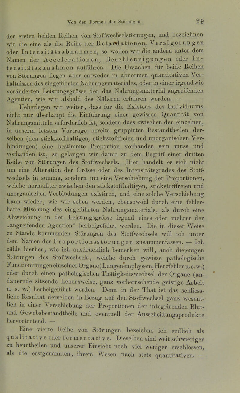 der ersten beiden Reihen von StoffwecHselstörungen, und bezeichnen wir die eine als die Reihe der RetaÄlationen, Verzögerungen oder lutensitätsabnahmen, so wollen wir die andern unter dem Namen der Accelerationen, Beschleunigungen oder In- tensitätszunahmen auffüliren. Die Ursachen für beide Reihen von Störungen liegen aber entweder in abnormen quantitativen Ver- hältnissen des eingeführten NahrungsraaterialeS; oder in einer irgendwie veränderten Leistungsgrösse der das Nahrungsmaterial angreifenden Agentien, wie wir alsbald des Näheren erfahren werden. — Ueberlegen wir weiter, dass für die Existenz des Individuums nicht nur überhaupt die Einfüln-ung einer gewissen Quantität von Nalii'ungsmitteln erforderlich ist, sondern dass zwischen den einzelnen, in unserm letzten Vortrage bereits gruppirten Bestandtheilen der- selben (den stickstoffhaltigen, stickstoiffreien und unorganischen Ver- bindungen) eine bestimmte Proportion vorhanden sein muss und vorhanden ist, so gelangen wir damit zu dem Begriff einer dritten Reihe von Störungen des Stoffwechsels. Hier handelt es sich nicht um eine Alteration der Grösse oder des Intensitätsgrades des Stoff- wechsels in summa, sondern um eine Verschiebung der Proportionen, welche normaliter zwischen den stickstoffhaltigen, stickstofffreien und unorganischen Verbindungen existiren, und eine solche Verschiebung kann wieder, wie wir sehen werden, ebensowohl durch eine fehler- hafte Mischung des eingefiihi-ten Nahrungsmaterials, als durch eine Abweichung in der Leistungsgrösse irgend eines oder melurer der „angreifenden Agentien herbeigefülu-t werden. Die in dieser Weise zu Stande kommenden Störungen des Stoffwechsels will ich unter dem Namen der Proportionsstörungen zusammenfassen. — Ich zähle hierher, wie ich ausdrücklich bemerken will, auch diejenigen Störungen des Stoffwechsels, welche durch gewisse pathologische Functionirungen einzelner Organe (Lungen'emphysem, Herzfehler u. s. w.) oder durch einen pathologischen Thätigkeitswechsel der Organe (an- ' dauernde sitzende Lebensweise, ganz vorherrschende geistige Arbeit u. s. w.) herbeigeführt werden. Denn in der That ist das schliess- liche Resultat derselben in Bezug auf den Stoffwechsel ganz wesent- lich in einer Verschiebung der Proportionen der integrirenden Blut- und Gewebsbestandtheile und eventuell der Ausscheidungsprodukte hervortretend. — Eine vierte Reihe von Störungen bezeichne ich endlich als qualitative oder fermentative. Dieselben sind weit schwieriger zu beurtheilen und unserer Einsicht noch viel weniger erschlossen, als die erstgenannten, ihrem Wesen nach stets quantitativen. —