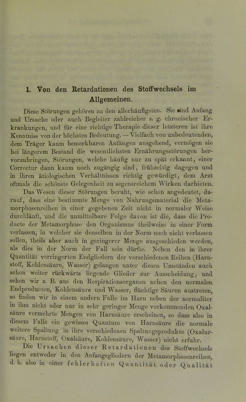Allgemeinen. Diese Störungen gehören zu den allerhäufigsten. Sie find Anfang und Ursache oder auch Begleiter zahlreicher s. g. chronischer Er- krankungen; und für eine richtige Therapie dieser letzteren ist ihre Kenntniss von der höchsten Bedeutung. — Vielfach von unbedeutenden, dem Träger kaum bemerkbaren Anfängen ausgehend, vermögen sie bei längerem Bestand die wesentlichsten Ernährungsstörungen her- vorzubringen, Störungen, welche häufig nur zu spät erkannt, einer Correctur dann kaum noch zugängig sind, frühzeitig dagegen und in ihren ätiologischen Verhältnissen richtig gewürdigt, dem Arzt oftmals die schönste Gelegenheit zu segensreichem Wirken darbieten. Das Wesen dieser Störungen beruht, wie schon angedeutet, da- rauf, dass eine bestimmte Menge von Nahrungsmaterial die Meta- morphgsenreihen in einer gegebenen Zeit nicht in normaler Weise durchläuft, und die unmittelbare Folge davon ist die, dass die Pro- ducte der Metamorphose den Organismus theilweise in einer Form verlassen, in welcher sie denselben in der Norm noch nicht verlassen sollen, theils aber auch in geringerer Menge ausgeschieden werden, als dies in der Norm der Fall sein dürfte. Neben den in ihrer Quantität verringerten Endgliedern der verschiedenen Eeihen (Harn- stoff, Kohlensäure, Wasser) gelangen unter diesen Umständen auch schon weiter rückwärts liegende Glieder zur Ausscheidung, und sehen wir z. B. aus den Respirationsorganen neben den normalen Endproducten, Kohlensäure und Wasser, flüchtige Säuren austreten, so finden wir in einem andern Falle im Harn neben der normaliter in ihm nicht oder nur in sehr geringer Menge vorkommenden Oxal- säure vermehrte Mengen von Harnsäure erscheinen, so dass also in diesem Falle ein gewisses Quantum von Harnsäure die normale weitere Spaltung in ihre verschiedenen Spaltungsprodukte (Oxalur- säure, Harnstoff, Oxalsäure, Kohlensäure, Wasser) nicht erfuhr. Die Ursachen dieser Retardationen des Stoffwechsels liegen entweder in den Anfangsgliedern der Metamorphosenreihen, d.h. also in einer fehlerhaften Quantität oder Qualität