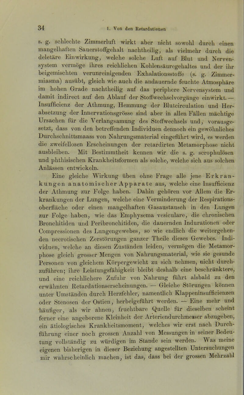 s. g. sclilechte Zimmerluft wirkt aber nicht sowohl durch (iinen mangelhaften Sauerstoffgehalt nachtheilig, als vielmehr durch die deletäre Einwirkung, welche solche Luft auf Blut und Nerven- system vermöge ihres reichlichen Kohlensäurcgehaltes und der ilir beigemischten verunreinigenden Exhalationsstoffe (s. g. Zimmer- miasma) ausübt, gleich wie auch die andauernde feuchte Atmosphäre im hohen Grade nachtheilig auf das periphere Nervensystem und damit indirect auf den Ablauf der Stoffwechselvorgänge einwirkt. — Insufficienz der Athmung, Hemmung der Blutcirculation und Her- absetzung der Innervationsgrösse sind aber in allen Fällen mächtige Ursachen für die Verlangsamung des Stoffwechsels und, vorausge- setzt, dass von den betreffenden Individuen dennoch ein gewöhnliches Durchschnittsmaass von Nahrungsmaterial eingeführt wird, es werden die zweifellosen Erscheinungen der retardirten Metamorphose nicht ausbleiben. Mit Bestimmtheit kennen wir die s. g. scrophulösen und phthisischen Krankheitsformen als solche, welche sich aus solchen Anlässen entwickeln. Eine gleiche Wirkung üben ohne Frage alle jene Erkran- kungen anatomischerApparate aus, welche eine Insufficienz der Athmung zur Folge haben. Dahin gehören vor Allem die Er- krankungen der Lungen, welche eine Verminderung der Kespirations- oberfläche oder einen mangelhaften Gasaustausch in den Lungen zur Folge haben, wie das Emphysema vesiculare, die chronischen Broncliitiden und Peribronchitiden, die dauernden Indurationen oder Compressionen des Lungengewebes, so wie endlich die weitergehen- den necrotischen Zerstörungen ganzer Theile dieses Gewebes. Indi- viduen, welche an diesen Zuständen leiden, vermögen die Metamor- phose gleich grosser Mengen von Nahrungsmaterial, wie sie gesunde Personen von gleichem Körpergewicht zu sich nehmen, nicht durch- zuführen; ihre Leistungsfähigkeit bleibt deshalb eine besclu'änktere, und eine reiclilichere Zufuhr von Nahrung führt alsbald zu den erwähnten Retardationserscheinungen. — Gleiche Störungen köimen unter Umständen durch Herzfehler, namentlich Klappeninsufficienzen oder Stenosen der Ostien, herbeigeführt werden. — Eine mehr und häufiger, als wir ahnen, fruchtbare Quelle für dieselben scheint ferner eine angeborene Kleinheit der Arteriendurchmeaser abzugeben, ein ätiologisches Krankheitsmoment, welches wir erst nach Durch- führung einer noch grossen Anzahl von Messungen in seiner Bedeu- tung vollständig zu würdigen im Stande sein werden. Was meine eigenen bisherigen in dieser Beziehung angestellten Untersuchungen mir wahrscheinlich machen, ist das, dass bei der grossen Mehrzahl