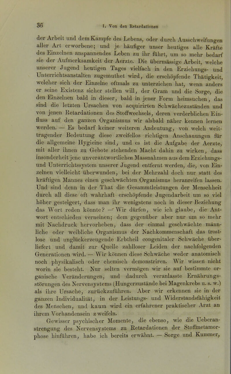 36^ der Arbeit und dem Kampfe des Lebens, oder durch Ausscliweifungen aller Ai*t erworbene; und je häufiger unser heutiges alle Kräfte des Einzelnen anspannendes Leben zu ihr führt, um so mehr bedarf sie der Aufmerksamkeit der Aerzte. Die übermässige Arbeit, welche unserer Jugend heutigen Tages vielfach in den Erziehungs- und Unterrichtsanstalten zugemuthet wird, die erschöpfende Thätigkeit, welcher sich der Einzelne oftmals zu unterziehen hat, wenn anders er seine Existenz sicher stellen will, der Gram und die Sorge, die den Einzelnen bald in dieser, bald in jener Form heimsuchen, das sind die letzten Ursachen von acquirirten Schwächezuständen und von jenen Retardationen des Stoffwechsels, deren verderblichen Ein- fluss auf den ganzen Organismus wir alsbald näher kennen lernen werden. — Es bedarf keiner weiteren Andeutung, von welch weit- tragender Bedeutung diese zweifellos richtigen Anschauungen für die allgemeine Hygieine sind, und es ist die Aufgabe der Aerzte, mit aller ihnen zu Gebote stehenden Macht dahin zu wirken, dass insonderheit jene unverantwortlichen Massnalmien aus dem Erziehungs- und Unterrichtssystem unserer Jugend entfernt werden, die, von Ein- zelnen vielleicht überwunden, bei der Mehrzahl doch nur statt des kräftigen Mannes einen geschwächten Organismus heram'eifen lassen. Und sind denn in der That die Gesammtleistungen der Menschheit durch all diese oft wahrhaft erschöpfende Jugendarbeit um so viel höher gesteigert, dass man ihr wenigstens noch in dieser Beziehung das Wort reden könnte? — Wir dürfen, wie ich glaube, die Ant- wort entschieden verneinen; dem gegenüber aber nur um so mehr mit Nachdruck hervorheben, dass der einmal geschwächte männ- liche oder weibliche Organismus der Nachkommenschaft das trost- lose und unglückerzeugende Erbtheil congenitaler Schwäche über- liefert und damit zur Quelle zahlloser Leiden der nachfolgenden Generationen wird. — Wir können diese Schwäche weder anatomisch noch physikalisch oder chemisch demonstriren. Wir wissen nicht worin sie besteht. Nur selten vermögen wir sie auf bestimmte or- ganische Veränderungen, und dadurch veranlasste Ernährungs- störungen des Nervensystems (Hungerzustände bei Magenkrebs u. s. w.) als ihre Ursache, zurückzufülu-en. Aber wir erkennen sie in der ganzen IndividuaUtät, in der Leistungs- und Widerstandsfähigkeit des Menschen, und kaum wird ein erfahrener praktischer Arzt an ihrem Vorhandensein z weifein. Gewisser psychischer Momente, die ebenso, wie die Ueberan- strengung des Nervensystems zu Retardationen der Stoffimetamor- phose hinführen, habe ich bereits erwähnt. — Sorge und Kummer,