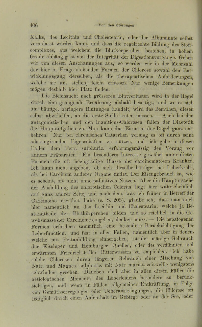 Kalks, des Lecitliin und ClioleHtearin, oder der Albuminate selbst veranlasst werden kann, und dass die regelrechte Bildung des Stoff- complexes, aus welchem die Blutkörperchen bestehen, in hohem Grade abhängig ist von der Integrität der Digestionsvorgänge. Gehen wir von diesen Anschauungen aus, so werden wir in der Mehrzahl der hier in Frage stehenden Formen der Chlorose sowohl den Ent- wicklungsgang derselben, als die therapeutischen Anforderungen, welche sie uns stellen, leicht erfassen. Nur wenige Bemerkungen mögen deshalb hier Platz finden. Die Bleichsucht nach grösseren Blutverlusten wird in der Regel durch eine genügende Ernährung alsbald beseitigt, imd wo es sich um häufige, geringere Blutungen handelt, wird das Bemühen, diesen selbst abzuhelfen, an die erste Stelle treten müssen. — Auch bei den antagonistischen und den Inanitions-Chlorosen fallen der Diaetetik die Hauptaufgaben zu. Man kann das Eisen in der Regel ganz ent- behren. Nur bei chronischen Catarrhen vermag es oft durch seine adstringirenden Eigenschaften zu nützen, und ich gebe in diesen Fällen dem Ferr. sulphuric. erfahrungsmässig den Vorzug vor andern Präparaten. Ein besonderes Interesse gewährt unter diesen Formen die oft hochgradige Blässe der carcinomatösen Kranken. Ich kann nicht angeben, ob sich dieselbe häufiger bei Leberkrebs, als bei Carcinom anderer Organe findet. Der Eisengebrauch ist, wie es scheint, oft nicht ohne palliativen Nutzen. Aber die Hauptursache der Ausbildung des chlorotischen Colorits liegt hier wahrscheinlich auf ganz andrer Seite, und nach dem, was ich früher in Betreff der Carcinome erwähnt habe (s. S. 205), glaube ich, dass man auch hier namentlich an das Lecithin und Cholestearin, welche ja Be- standtheile der Blutkörperchen bilden und so reichlich in die Ge- websmasse der Carcinome eingehen, denken muss. — Die hepatogenen Formen erfordern sämmtlich eine besondere Berücksichtigung der Leberfunction, und fast in allen Fällen, namentlich aber in denen, Avelche mit Fettanbildung einhergehen, ist der mässige Gebrauch der Kissinger und Homburger Quellen, oder des verdünnten und erwärmten Friedrichshaller Bitterwassers zu empfehlen. Ich habe solche Chlorosen durch längeren Gebrauch einer Mischung von Natr. und Magnes. sulphuric. mit Natr. muriat. zeitweilig wenigstens schwinden gesehen. Daneben sind aber in allen diesen Fällen die aetiolügischen Momente des Leberleidens besonders zu berück- sichtigen, und wenn in Fällen allgemeiner Entkräftung, in Folge von Gemüthserregungen oder Ueberanstrengungen, die Chlorose oft lediglich durch einen Aufenthalt im Gebirge oder an der See, oder