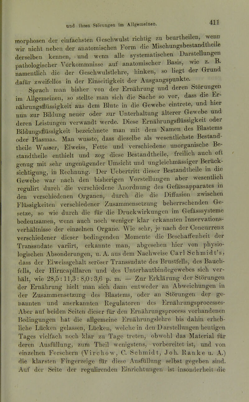 morphosen der ehifaclisten Geschwulst richtig zu beurtheilen, wenn wir nicht neben der anatomischen Form die Mischungsbestandtiieile derselben kennen, • und wenn alle systematischen Darstellungen pathologischer Vorkommnisse auf anatomischer Basis, wie z. B. namentlich die der Geschwulstlehre, hinken, so liegt der Grund dafür zweifellos in der Einseitigkeit der Ausgangspunkte. Sprach man bisher von der Ernährung und deren Störuugen im Allgemeinen, so stellte man sich die Sache so vor, dass die Er- nährungsflüssigkeit aus dem Blute in die Gewebe eintrete, und hier nun zur Bildung neuer oder zur Unterhaltung älterer Gewebe und deren Leistungen verwandt werde. Diese Ernährungsflüssigkeit oder Bildungöflüssigkeit bezeichnete man mit dem Namen des Blastems oder Plasmas. Man wusste, dass dieselbe als wesentlichste Bestand- theÜe Wasser, Eiweiss, Fette und verschiedene unorganische Be- standtheile enthielt und zog diese Bestandtheile, freilich auch oft genug mit sehi- ungenügender Umsicht und ungleichmässiger Berück- sichtigung, in Rechnung. Der Uebertritt dieser Bestandtheile in die Gewebe war nach den bisherigen Vorstellungen aber wesentlich regulirt durch die verschiedene Anordnung des Gefässapparates m den verschiedenen Organen, durch die die Diffusion zwischen Flüssigkeiten verschiedener Zusammensetzung beherrschenden Ge- setze, so wie durch die für die Druckwirkungen im Gefässsysteme bedeutsam-en, wenn auch noch weniger klar erkannten Innervations- verhältnisse der einzelnen Organe. Wie sehr, je nach der Concurrenz verschiedener dieser bedingenden Momente die Beschaflenheit der Transsudate variirt, erkannte man, abgesehen hier von physio- logischen Absonderungen, u. A. aus dem Nachweise Carl Schmidt's, dass der Eiweissgehalt seröser Transsudate des Brustfells, des Bauch- fells, der Hirncapillaren und des Unterhautbindegewebes sich ver- hält, wie 28,5:11,3:8,0:3,6 p. m. — Zur Erklärung der Störungen der Ernährung hielt man sich dann entweder an Abweichungen in der Zusammensetzung des Blastems, oder an Störungen de^ ge- nannten und anerkannten Regulatoren des Ernährungsprocesses- Aber auf beiden Seiten dieser für den Ernährungsprocess vorhandenen Bedingungen hat die allgemeine Ernährungslehre bis dahin erheb- liche Lücken gelassen, Lücken, weichein den Darstellungen heutigen Tages vielfach noch klar zu Tage treten, obAvohl das Material für deren Ausfüllung, zum Theil wenigstens, vorbereitet ist, und von einzelnen Forschern (Virchow, C. Schmidt, Joh. Ranke u. A.) die klarsten Fingerzeige für diese Ausfüllung selbst gegeben sind. Auf der Seite der regulircnden Einrichtungen ist insonderheit die