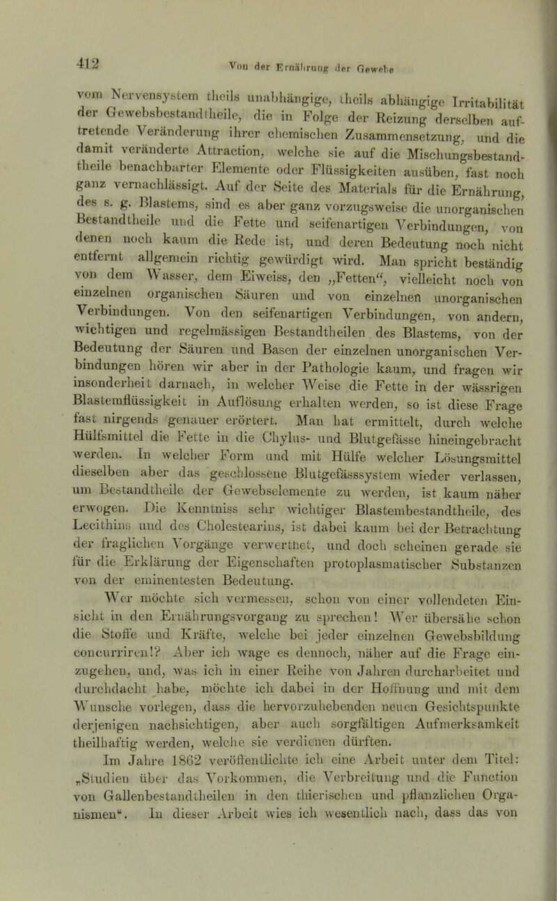 vom Nervensystem theils unabhängige, iheils abhängige Irritabilität der Gewebsbestand(heile, die in Folge der Reizung derselben auf- tretende Veränderung ihrer cliemischen Zusammensetzung, und die damit veränderte Attraction, welche sie auf die Mischungsbestand- theile benachbarter Elemente oder Flüssigkeiten ausüben, fast noch ganz vernachlässigt. Auf der Seite des Materials für die Ernährung, des s. g. Blastems, sind es aber ganz vorzugsweise die unorganisclien Bestandtheile und die Fette und seifenartigen Verbindungen, von denen noch kaum die Rede ist, und deren Bedeutung noch nicht entfernt allgemein richtig gewürdigt wird. Man spricht beständig von dem Wasser, dem Eiweiss, den „Fetten, vielleicht noch von einzelnen organischen Säuren und von einzelnen unorganischen Verbindungen. Von den seifenartigen Verbindungen, von andern, wichtigen und regelmässigen Bestandtheilen des Blastems, von der Bedeutung der Säuren und Basen der einzelnen unorganischen Ver- bindungen hören wir aber in der Pathologie kaum, und fragen wir insonderheit darnach, in welcher Weise die Fette in der wässrigen Blastemflüssigkeit in Auflösung erhalten werden, so ist diese Frage fast nirgends genauer erörtert. Man hat ermittelt, durch Avelche Hülfsmittel die Fette in die Chylus- und Blutgefässe hineingebracht werden. In welcher Form und mit Hülfe welcher Lösungsmittel dieselben aber das geschlossene Blutgefässsystem wieder verlassen, um Bestandtheile der Gewebselemente zu werden, ist kaum näher erwogen. Die Kenntniss sehr wichtiger Blastembestandthcile, des Lecithins und des Cholestearius, ist dabei kaum bei der Betrachtung der fraglichen Vorgänge verwerthet, und doch scheinen gerade sie für die Erklärung der Eigenschaften protoplasmatischer Substanzen von der eminentesten Bedeutung. Wer möchte sich vermessen, schon von einer vollendeten Ein- sicht in den Ernährungsvorgang zu sprechen! Wer übersähe schon die Stoffe und Kräfte, welche bei jeder einzelnen Gewebsbildung concurrircu!? Aber ich wage es dennoch, näher auf die Frage ein- zugehen, und, was ich in einer Reihe von Jahren durcharbeitet und durchdacht habe, möchte ich dabei in der Hoffnung und mit dem Wunsche vorlegen, dass die hervorzuhebenden neuen Gesichtspunkte derjenigen nachsichtigen, aber auch sorgfältigen Aufmerksamkeit theilhaftig werden, welche sie verdienen dürften. Im Jahre 1862 veröffentlichte ich eine Arbeit unter dem Titel: „Studien über das Vorkommen, die Verbreitung und die Function von Gallenbestandtheilen in den thierischen und pflanzlichen Orga- nismen. In dieser .\rbeit wies ich wesentlich nach, dass das von