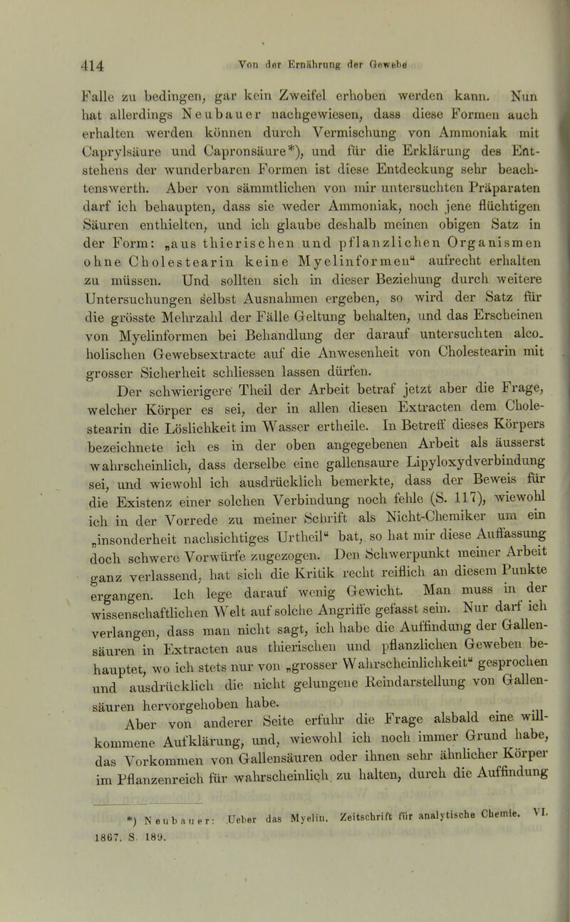 Falle ZU bedingen, gar kein Zweifel erhoben werden kann. Nun hat allerdings Neubauer nachgewiesen, dass diese Formen auch erhalten werden können durch Vermischung von Ammoniak mit Caprylsäure und Capronsäure*), und für die Erklärung des Ent- stehens der wunderbaren Formen ist diese Entdeckung sehr beach- tenswerth. Aber von sämmtlichen von mir untersuchten Präparaten darf ich behaupten, dass sie weder Ammoniak, noch jene flüchtigen Säuren enthielten, und ich glaube deshalb meinen obigen Satz in der Form: „aus thierischen und pflanzlichen Organismen ohne Cholestearin keine Myelinformen aufrecht erhalten zu müssen. Und sollten sich in dieser Beziehung durch weitere Untersuchungen selbst Ausnahmen ergeben, so wird der Satz für die grösste Mehrzahl der Fälle Geltung behalten, und das Erscheinen von Myelinformen bei Behandlung der darauf untersuchten alco. holischen Gewebsextracte auf die Anwesenheit von Cholestearin mit grosser Sicherheit schliessen lassen dürfen. Der schwierigere Theil der Arbeit betraf jetzt aber die Frage, welcher Körper es sei, der in allen diesen Extracten dem Chole- stearin die Löslichkeit im Wasser ertheile. In Betreff dieses Körpers bezeichnete ich es in der oben angegebenen Arbeit als äusserst wahrscheinlich, dass derselbe eine gallensaui-e Lipyloxydverbindung sei, und wiewohl ich ausdrücklich bemerkte, dass der Beweis für die Existenz einer solchen Verbindung noch fehle (S. 117), wiewohl ich in der Vorrede zu meiner Schrift als Nicht-Chemiker urn ein „insonderheit nachsichtiges Urtheil bat, so hat mir diese Auffassung doch schwere Vorwürfe zugezogen. Den Schwerpunkt meiner Arbeit ganz verlassend, hat sich die Kritik recht reiflich an diesem Punkte ergangen. Ich'lege darauf wenig Gewicht. Man muss in der wissenschaftlichen Welt auf solche Angriffe gefasst sein. Nur darf ich verlangen, dass man nicht sagt, ich habe die Auffindung der Gallen- säuren in Extracten aus thierischen und pflanzlichen Geweben be- hauptet, wo ich stets nur von „grosser Wahrscheinlichkeit« gesprochen und ausdrücklich die nicht gelungene Reindarstellung von Gallen- säuren hervorgehoben habe. Aber von anderer Seite erfuhr die Frage alsbald eme will- kommene Aufklärung, und, wiewohl ich noch immer Grund habe, das Vorkommen von Gallensäuren oder ihnen sehr ähnbcher Körper im Pflanzenreich für wahrscheinlich, zu halten, durch die Auffindung *) Neubauer: Ueber das Myelin. Zeitschrift für analytische Chemie. VI. 1867. S. 189.