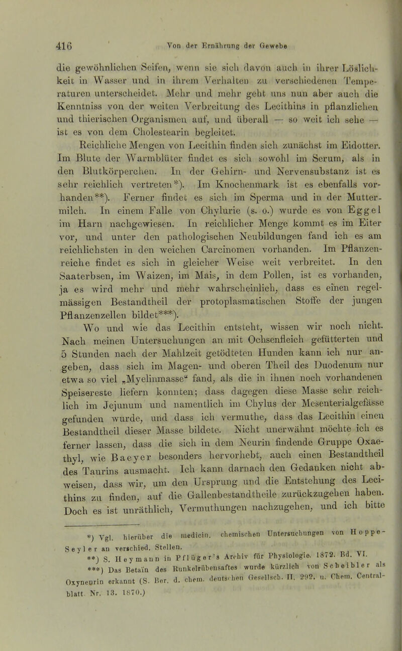 die gewöhnlichen Seifen, wenn sie sich davon auch ui ihrer Löalicli- keit in Wasser und in ihrem Verhalten zu vei'schiedenen Tempe- raturen unterscheidet. Mehr und mehr geht uns nun aber auch die Kenntniss von der weiten Verbreitung des Lecithins in pflanzlichen und thierischen Organismen auf, und überall — so weit ich sehe — ist es von dem Cholestearin begleitet. Reichliche Mengen von Lecithin finden sich zunächst im Eidotter. Im Blute der Warmblüter findet es sich sowohl im Serum, als in den Blutkörperchen. In der Gehirn- und Nervensubstanz ist es sehr reichlich vertreten*). Im Knochenmark ist es ebenfalls vor- handen**). Ferner findet es sich im Sperma und in der Mutter- milch. In einem Falle von Chylurie (s. o.) wurde es von Eggel im Harn nachgewiesen. In reichlicher Menge kommt es im Eiter vor, und unter den pathologischen Neubildungen fand ich es am reichlichsten in den weichen Carcinomen vorhanden. Im Pflanzen- reiche findet es sich in gleicher Weise weit verbreitet. In den Saaterbsen, im Waizen, im Mais, in dem Pollen, ist es vorhanden, ja es wird mehr und mehr wahrscheinlich, dass es einen regel- mässigen Bestandtheil der protoplasmatischen Stoffe der jungen Pflanzenzellen bildet***). Wo und wie das Lecithin entsteht, wissen wir noch nicht. Nach meinen Untersuchungen an mit Ochsenfleich gefütterten und 5 Stunden nach der Mahlzeit getödteten Hunden kann ich nur an- geben, dass sich im Magen- und oberen Theil des Duodenum nur etwa so viel „Myelinmasse fand, als die in ihnen noch vorhandenen Speisereste liefern konnten; dass dagegen diese Masse sehr reich- lich im Jejunum und namentlich im Chylus der Mesenterialgefässe gefunden wurde, und dass ich vermuthe, dass das Lecithin einen Bestandtheil dieser Masse bildete. Nicht unerwähnt möchte ich es ferner lassen, dass die sich in dem Neurin findende Gruppe Qxae- thyl, wie Baeyer besonders hervorhebt, auch einen Bestandtheil des Taurins ausmacht. Ich kann darnach den Gedanken nicht ab- weisen, dass wir, um den Ursprung und die Entstehung des Leci- thins zu finden, auf die Gallenbestandtheile zurückzugehen haben. Doch es ist unräthlich, Vermuthungen nachzugehen, und ich bitte *•) Vgl. hierüber die medicin. chemischen Untersuchungen von Hoppe- Seyler au vergchied. Stollen. **) S. Ileymaun in Pflüger's Archiv für Physiologie. 1872. Bd. VI. ***) Das Betaia des Runkolrübensaftes wurde kürzlich von Scheibler als Oxyneorin erkannt (S. Bor. d. ehem. deuts-hen Gesollsch. II. 292. u. Chem. Centrai- blatt. Nr. 13. 1870.)